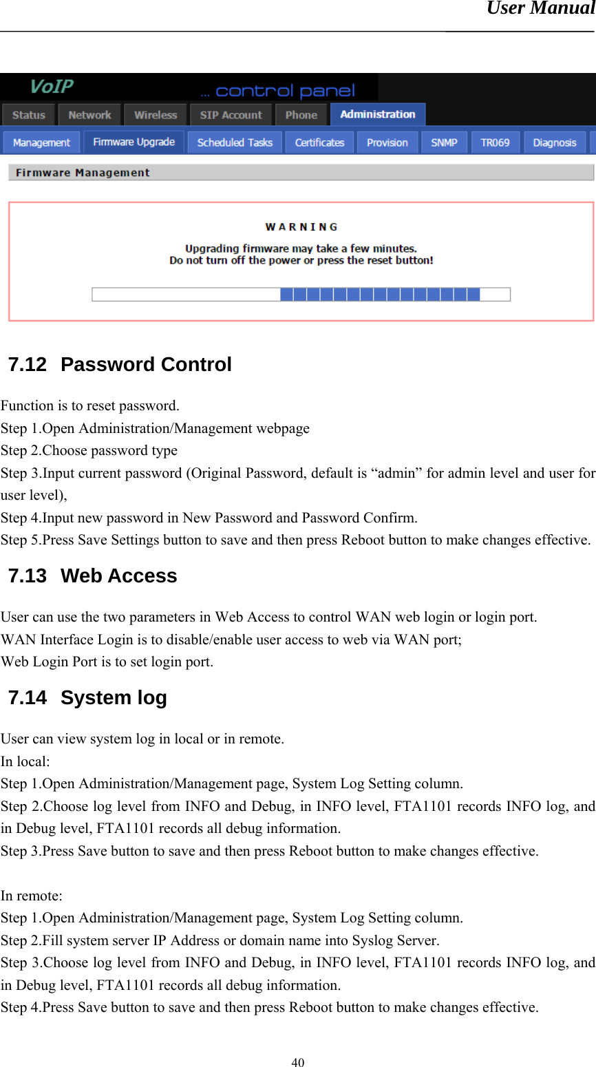 User Manual       40 7.12 Password Control Function is to reset password. Step 1.Open Administration/Management webpage Step 2.Choose password type Step 3.Input current password (Original Password, default is “admin” for admin level and user for user level),   Step 4.Input new password in New Password and Password Confirm. Step 5.Press Save Settings button to save and then press Reboot button to make changes effective. 7.13 Web Access User can use the two parameters in Web Access to control WAN web login or login port.   WAN Interface Login is to disable/enable user access to web via WAN port;   Web Login Port is to set login port. 7.14 System log User can view system log in local or in remote. In local: Step 1.Open Administration/Management page, System Log Setting column. Step 2.Choose log level from INFO and Debug, in INFO level, FTA1101 records INFO log, and in Debug level, FTA1101 records all debug information. Step 3.Press Save button to save and then press Reboot button to make changes effective.  In remote: Step 1.Open Administration/Management page, System Log Setting column. Step 2.Fill system server IP Address or domain name into Syslog Server. Step 3.Choose log level from INFO and Debug, in INFO level, FTA1101 records INFO log, and in Debug level, FTA1101 records all debug information. Step 4.Press Save button to save and then press Reboot button to make changes effective. 