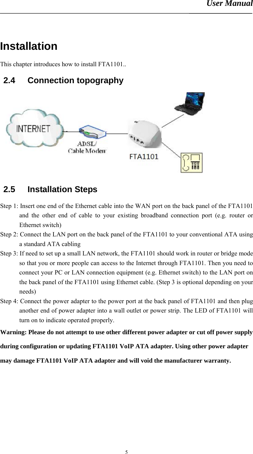 User Manual       5Installation This chapter introduces how to install FTA1101.. 2.4 Connection topography  2.5 Installation Steps Step 1: Insert one end of the Ethernet cable into the WAN port on the back panel of the FTA1101 and the other end of cable to your existing broadband connection port (e.g. router or Ethernet switch) Step 2: Connect the LAN port on the back panel of the FTA1101 to your conventional ATA using a standard ATA cabling   Step 3: If need to set up a small LAN network, the FTA1101 should work in router or bridge mode so that you or more people can access to the Internet through FTA1101. Then you need to connect your PC or LAN connection equipment (e.g. Ethernet switch) to the LAN port on the back panel of the FTA1101 using Ethernet cable. (Step 3 is optional depending on your needs) Step 4: Connect the power adapter to the power port at the back panel of FTA1101 and then plug another end of power adapter into a wall outlet or power strip. The LED of FTA1101 will turn on to indicate operated properly. Warning: Please do not attempt to use other different power adapter or cut off power supply during configuration or updating FTA1101 VoIP ATA adapter. Using other power adapter may damage FTA1101 VoIP ATA adapter and will void the manufacturer warranty. 