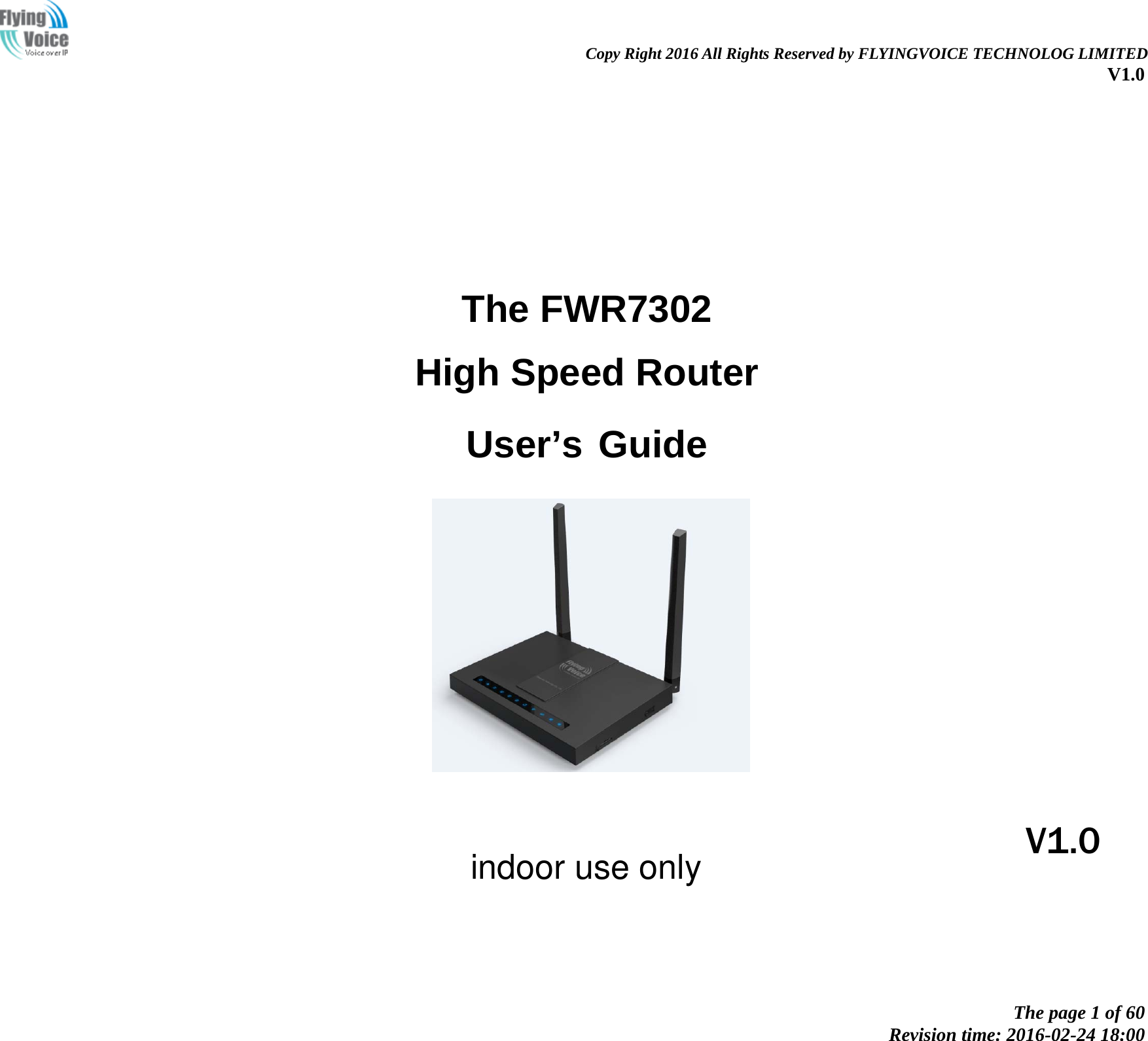                                                                Copy Right 2016 All Rights Reserved by FLYINGVOICE TECHNOLOG LIMITED V1.0 The page 1 of 60 Revision time: 2016-02-24 18:00       The FWR7302 High Speed Router  User’s Guide                  V1.0 indoor use only