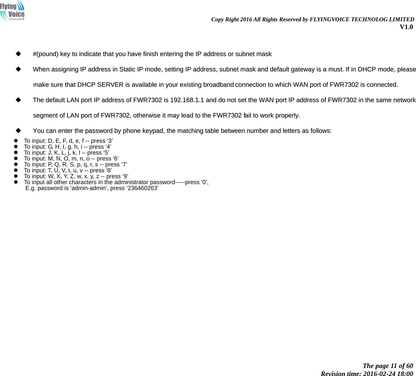                                                                Copy Right 2016 All Rights Reserved by FLYINGVOICE TECHNOLOG LIMITED V1.0 The page 11 of 60 Revision time: 2016-02-24 18:00        ##((ppoouunndd))  kkeeyy  ttoo  iinnddiiccaattee  tthhaatt  yyoouu  hhaavvee  ffiinniisshh  eenntteerriinngg  tthhee  IIPP  aaddddrreessss  oorr  ssuubbnneett  mmaasskk    WWhheenn  aassssiiggnniinngg  IIPP  aaddddrreessss  iinn  SSttaattiicc  IIPP  mmooddee,,  sseettttiinngg  IIPP  aaddddrreessss,,  ssuubbnneett  mmaasskk  aanndd  ddeeffaauulltt  ggaatteewwaayy  iiss  aa  mmuusstt..  IIff  iinn  DDHHCCPP  mmooddee,,  pplleeaassee  mmaakkee  ssuurree  tthhaatt  DDHHCCPP  SSEERRVVEERR  iiss  aavvaaiillaabbllee  iinn  yyoouurr  eexxiissttiinngg  bbrrooaaddbbaanndd  ccoonnnneeccttiioonn  ttoo  wwhhiicchh  WWAANN  ppoorrtt  ooff  FFWWRR77330022  iiss  ccoonnnneecctteedd..    TThhee  ddeeffaauulltt  LLAANN  ppoorrtt  IIPP  aaddddrreessss  ooff  FFWWRR77330022  iiss  119922..116688..11..11  aanndd  ddoo  nnoott  sseett  tthhee  WWAANN  ppoorrtt  IIPP  aaddddrreessss  ooff  FFWWRR77330022  iinn  tthhee  ssaammee  nneettwwoorrkk  sseeggmmeenntt  ooff  LLAANN  ppoorrtt  ooff  FFWWRR77330022,,  ootthheerrwwiissee  iitt  mmaayy  lleeaadd  ttoo  tthhee  FFWWRR77330022  ffaaiill  ttoo  wwoorrkk  pprrooppeerrllyy..    YYoouu  ccaann  eenntteerr  tthhee  ppaasssswwoorrdd  bbyy  pphhoonnee  kkeeyyppaadd,,  tthhee  mmaattcchhiinngg  ttaabbllee  bbeettwweeeenn  nnuummbbeerr  aanndd  lleetttteerrss  aass  ffoolllloowwss::     To input: D, E, F, d, e, f -- press &lsquo;3&rsquo;  To input: G, H, I, g, h, i -- press &lsquo;4&rsquo;  To input: J, K, L, j, k, l -- press &lsquo;5&rsquo;  To input: M, N, O, m, n, o -- press &lsquo;6&rsquo;  To input: P, Q, R, S, p, q, r, s -- press &lsquo;7&rsquo;  To input: T, U, V, t, u, v -- press &lsquo;8&rsquo;  To input: W, X, Y, Z, w, x, y, z -- press &lsquo;9&rsquo;  To input all other characters in the administrator password-----press &lsquo;0&rsquo;,   E.g. password is &lsquo;admin-admin&rsquo;, press &lsquo;236460263&rsquo;   