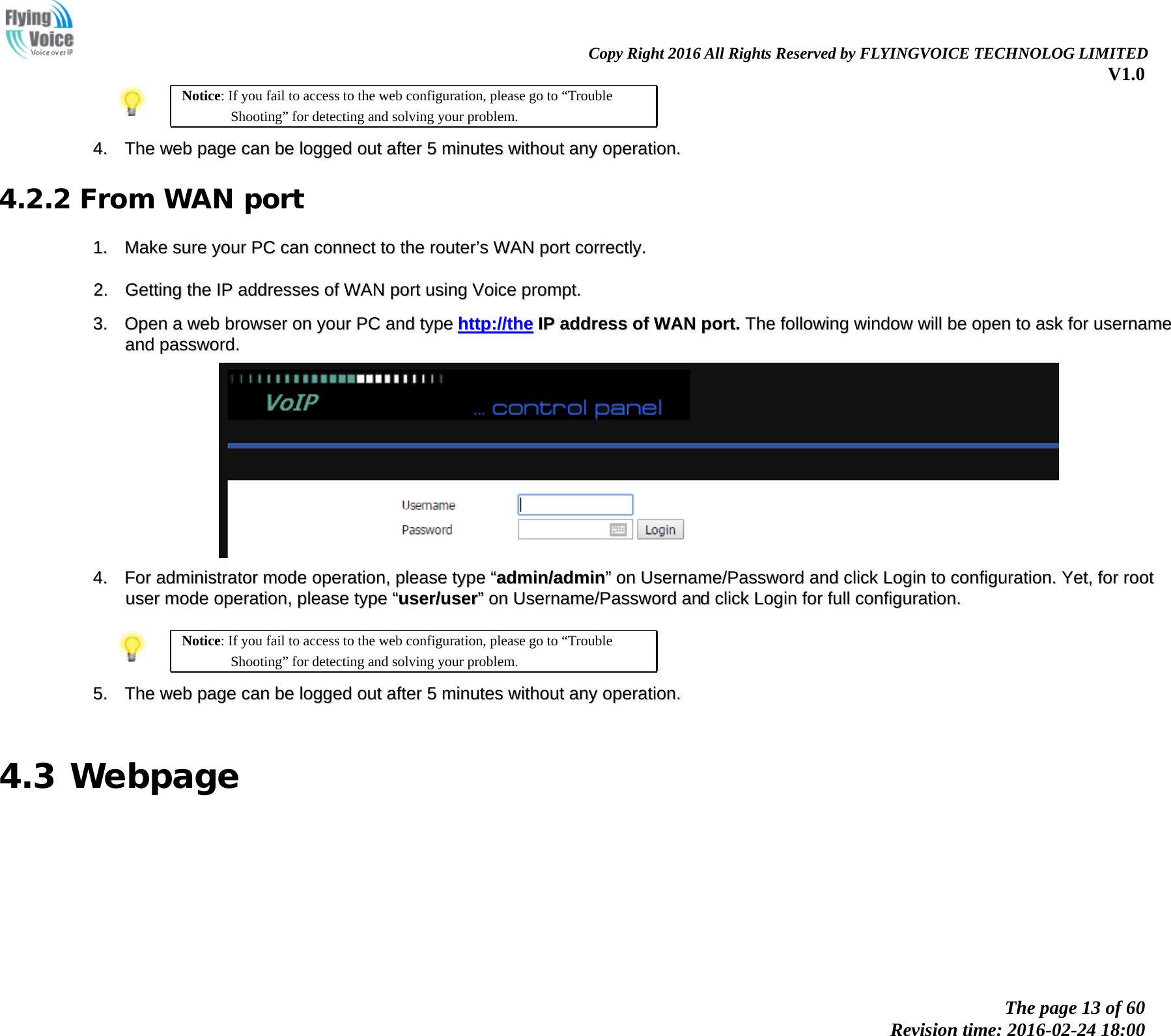                                                                Copy Right 2016 All Rights Reserved by FLYINGVOICE TECHNOLOG LIMITED V1.0 The page 13 of 60 Revision time: 2016-02-24 18:00        Notice: If you fail to access to the web configuration, please go to &ldquo;Trouble Shooting&rdquo; for detecting and solving your problem.  44..  TThhee  wweebb  ppaaggee  ccaann  bbee  llooggggeedd  oouutt  aafftteerr  55  mmiinnuutteess  wwiitthhoouutt  aannyy  ooppeerraattiioonn..  4.2.2 From WAN port 11..  MMaakkee  ssuurree  yyoouurr  PPCC  ccaann  ccoonnnneecctt  ttoo  tthhee  rroouutteerr&rsquo;&rsquo;ss  WWAANN  ppoorrtt  ccoorrrreeccttllyy..    22..  GGeettttiinngg  tthhee  IIPP  aaddddrreesssseess  ooff  WWAANN  ppoorrtt  uussiinngg  VVooiiccee  pprroommpptt..   33..  OOppeenn  aa  wweebb  bbrroowwsseerr  oonn  yyoouurr  PPCC  aanndd  ttyyppee  hhttttpp::////tthhee  IIPP  aaddddrreessss  ooff  WWAANN  ppoorrtt..  TThhee  ffoolllloowwiinngg  wwiinnddooww  wwiillll  bbee  ooppeenn  ttoo  aasskk  ffoorr  uusseerrnnaammee  aanndd  ppaasssswwoorrdd..    44..  FFoorr  aaddmmiinniissttrraattoorr  mmooddee  ooppeerraattiioonn,,  pplleeaassee  ttyyppee  &ldquo;&ldquo;aaddmmiinn//aaddmmiinn&rdquo;&rdquo;  oonn  UUsseerrnnaammee//PPaasssswwoorrdd  aanndd  cclliicckk  LLooggiinn  ttoo  ccoonnffiigguurraattiioonn..  YYeett,,  ffoorr  rroooott  uusseerr  mmooddee  ooppeerraattiioonn,,  pplleeaassee  ttyyppee  &ldquo;&ldquo;uusseerr//uusseerr&rdquo;&rdquo;  oonn  UUsseerrnnaammee//PPaasssswwoorrdd  aanndd  cclliicckk  LLooggiinn  ffoorr  ffuullll  ccoonnffiigguurraattiioonn..    Notice: If you fail to access to the web configuration, please go to &ldquo;Trouble Shooting&rdquo; for detecting and solving your problem.  55..  TThhee  wweebb  ppaaggee  ccaann  bbee  llooggggeedd  oouutt  aafftteerr  55  mmiinnuutteess  wwiitthhoouutt  aannyy  ooppeerraattiioonn..   4.3 Webpage        