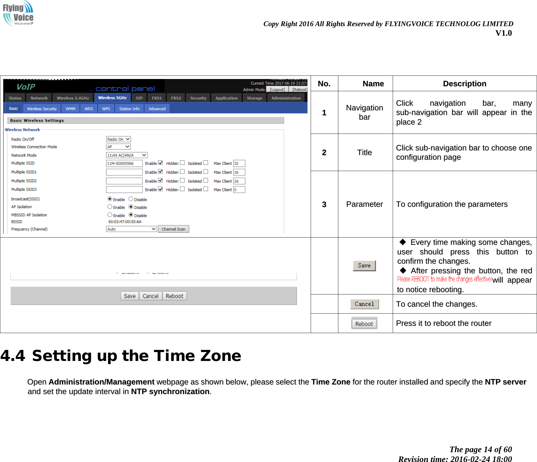                                                                Copy Right 2016 All Rights Reserved by FLYINGVOICE TECHNOLOG LIMITED V1.0 The page 14 of 60 Revision time: 2016-02-24 18:00         NNoo..  NNaammee  DDeessccrriippttiioonn  11 NNaavviiggaattiioonn  bbaarr  CClliicckk  nnaavviiggaattiioonn  bbaarr,,  mmaannyy  ssuubb--nnaavviiggaattiioonn  bbaarr  wwiillll  aappppeeaarr  iinn  tthhee  ppllaaccee  22  22  TTiittllee  CClliicckk  ssuubb--nnaavviiggaattiioonn  bbaarr  ttoo  cchhoooossee  oonnee  ccoonnffiigguurraattiioonn  ppaaggee  33  PPaarraammeetteerr  TToo  ccoonnffiigguurraattiioonn  tthhee  ppaarraammeetteerrss         EEvveerryy  ttiimmee  mmaakkiinngg  ssoommee  cchhaannggeess,,  uusseerr  sshhoouulldd  pprreessss  tthhiiss  bbuuttttoonn  ttoo  ccoonnffiirrmm  tthhee  cchhaannggeess..    AAfftteerr  pprreessssiinngg  tthhee  bbuuttttoonn,,  tthhee  rreedd  wwiillll  aappppeeaarr  ttoo  nnoottiiccee  rreebboooottiinngg..     TToo  ccaanncceell  tthhee  cchhaannggeess..     PPrreessss  iitt  ttoo  rreebboooott  tthhee  rroouutteerr  4.4 Setting up the Time Zone OOppeenn  AAddmmiinniissttrraattiioonn//MMaannaaggeemmeenntt  wweebbppaaggee  aass  sshhoowwnn  bbeellooww,,  pplleeaassee  sseelleecctt  tthhee  TTiimmee  ZZoonnee  ffoorr  tthhee  rroouutteerr  iinnssttaalllleedd  aanndd  ssppeecciiffyy  tthhee  NNTTPP  sseerrvveerr  aanndd  sseett  tthhee  uuppddaattee  iinntteerrvvaall  iinn  NNTTPP  ssyynncchhrroonniizzaattiioonn..  