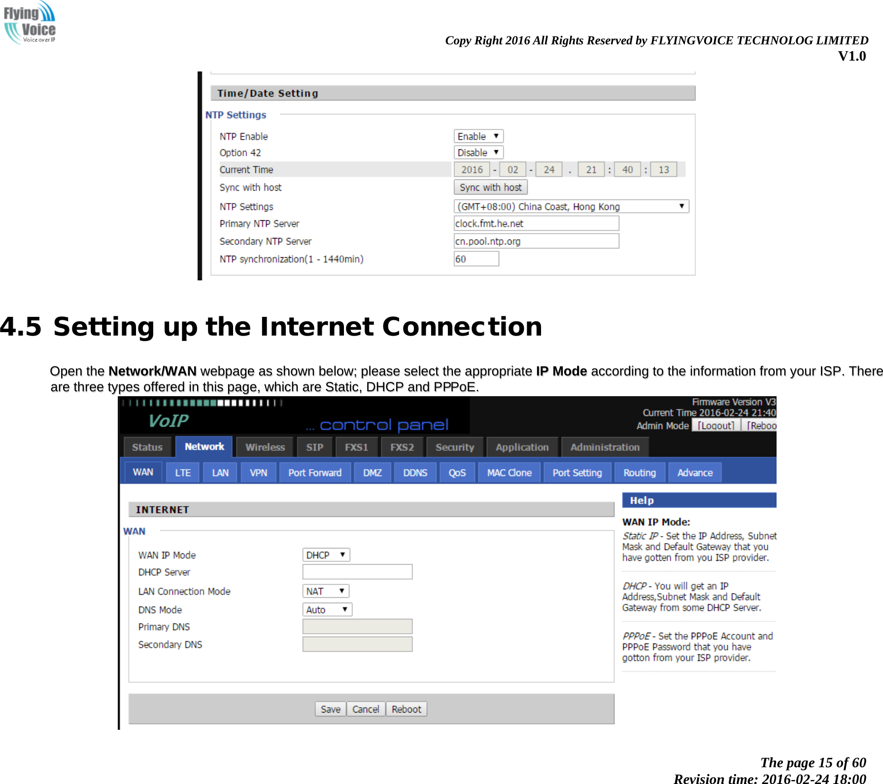                                                                Copy Right 2016 All Rights Reserved by FLYINGVOICE TECHNOLOG LIMITED V1.0 The page 15 of 60 Revision time: 2016-02-24 18:00      4.5 Setting up the Internet Connection OOppeenn  tthhee  NNeettwwoorrkk//WWAANN  wweebbppaaggee  aass  sshhoowwnn  bbeellooww;;  pplleeaassee  sseelleecctt  tthhee  aapppprroopprriiaattee  IIPP  MMooddee  aaccccoorrddiinngg  ttoo  tthhee  iinnffoorrmmaattiioonn  ffrroomm  yyoouurr  IISSPP..  TThheerree  aarree  tthhrreeee  ttyyppeess  ooffffeerreedd  iinn  tthhiiss  ppaaggee,,  wwhhiicchh  aarree  SSttaattiicc,,  DDHHCCPP  aanndd  PPPPPPooEE..    