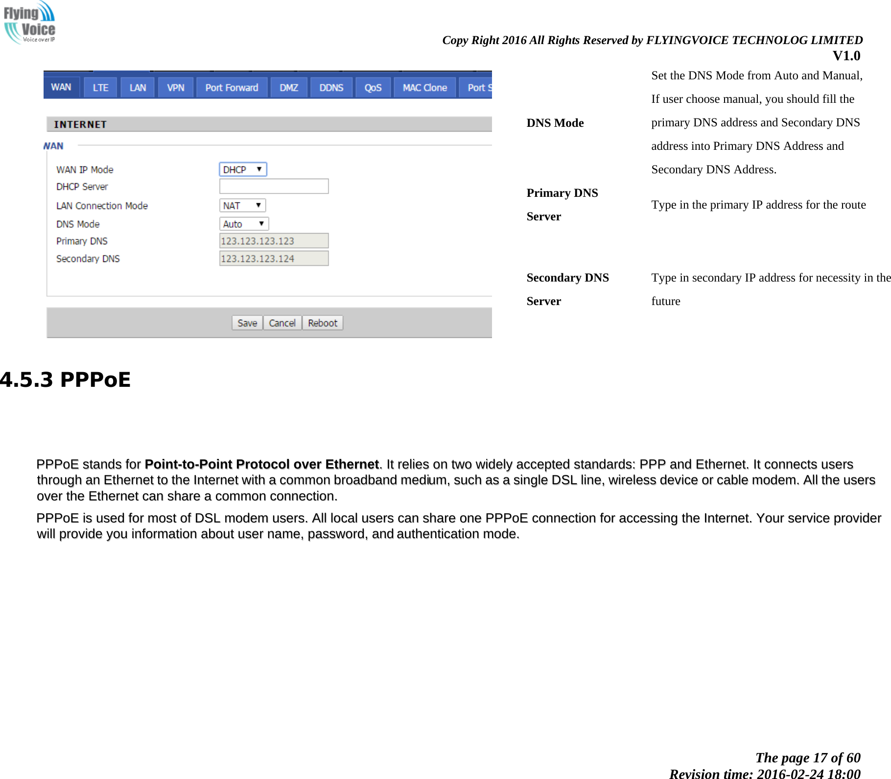                                                                Copy Right 2016 All Rights Reserved by FLYINGVOICE TECHNOLOG LIMITED V1.0 The page 17 of 60 Revision time: 2016-02-24 18:00      DNS Mode Set the DNS Mode from Auto and Manual, If user choose manual, you should fill the primary DNS address and Secondary DNS address into Primary DNS Address and Secondary DNS Address. Primary DNS Server Type in the primary IP address for the route Secondary DNS Server Type in secondary IP address for necessity in the future 4.5.3 PPPoE       PPPPPPooEE  ssttaannddss  ffoorr  PPooiinntt--ttoo--PPooiinntt  PPrroottooccooll  oovveerr  EEtthheerrnneett..  IItt  rreelliieess  oonn  ttwwoo  wwiiddeellyy  aacccceepptteedd  ssttaannddaarrddss::  PPPPPP  aanndd  EEtthheerrnneett..  IItt  ccoonnnneeccttss  uusseerrss  tthhrroouugghh  aann  EEtthheerrnneett  ttoo  tthhee  IInntteerrnneett  wwiitthh  aa  ccoommmmoonn  bbrrooaaddbbaanndd  mmeeddiiuumm,,  ssuucchh  aass  aa  ssiinnggllee  DDSSLL  lliinnee,,  wwiirreelleessss  ddeevviiccee  oorr  ccaabbllee  mmooddeemm..  AAllll  tthhee  uusseerrss  oovveerr  tthhee  EEtthheerrnneett  ccaann  sshhaarree  aa  ccoommmmoonn  ccoonnnneeccttiioonn..    PPPPPPooEE  iiss  uusseedd  ffoorr  mmoosstt  ooff  DDSSLL  mmooddeemm  uusseerrss..  AAllll  llooccaall  uusseerrss  ccaann  sshhaarree  oonnee  PPPPPPooEE  ccoonnnneeccttiioonn  ffoorr  aacccceessssiinngg  tthhee  IInntteerrnneett..  YYoouurr  sseerrvviiccee  pprroovviiddeerr  wwiillll  pprroovviiddee  yyoouu  iinnffoorrmmaattiioonn  aabboouutt  uusseerr  nnaammee,,  ppaasssswwoorrdd,,  aanndd  aauutthheennttiiccaattiioonn  mmooddee..                   