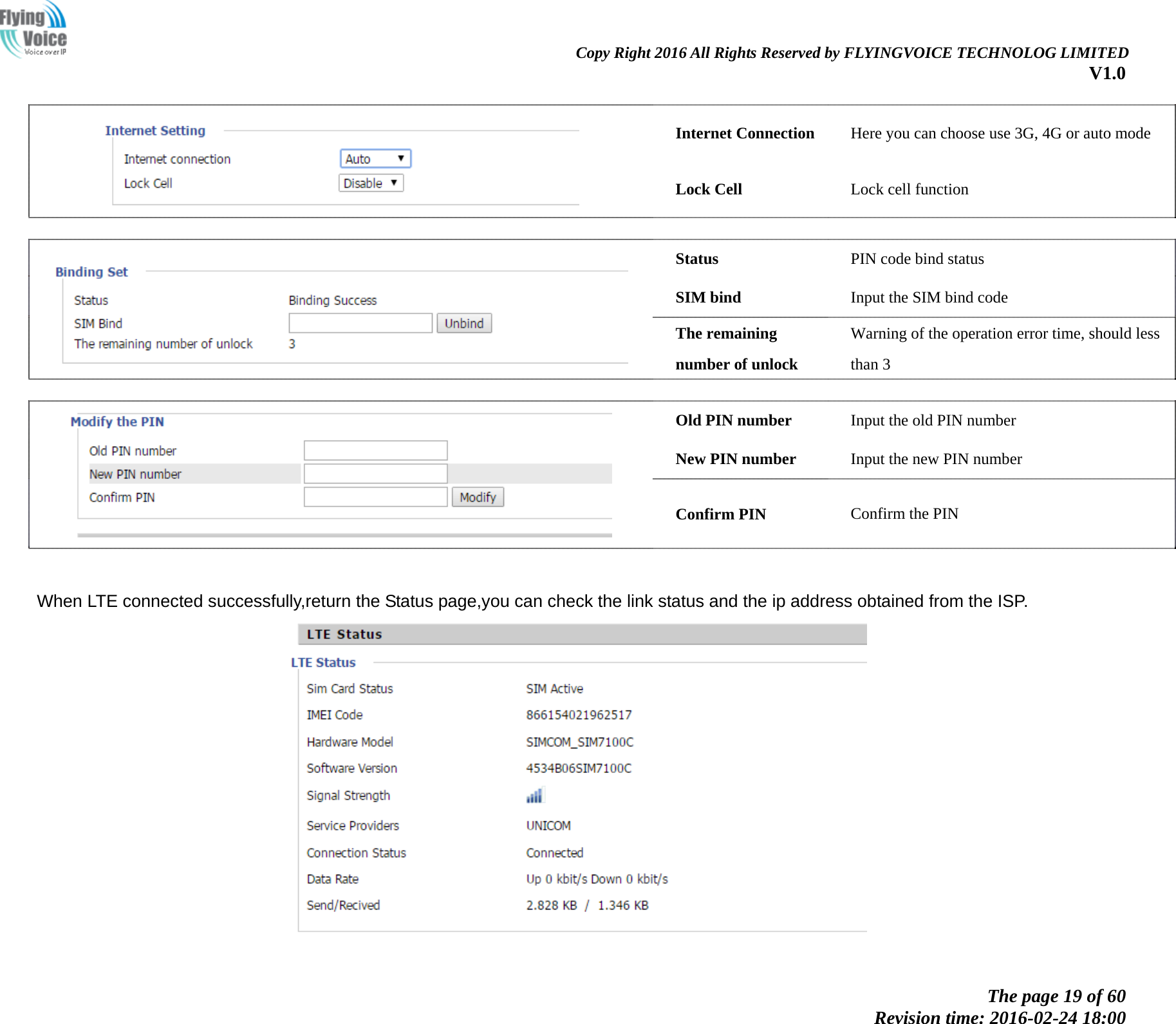                                                               Copy Right 2016 All Rights Reserved by FLYINGVOICE TECHNOLOG LIMITED V1.0 The page 19 of 60 Revision time: 2016-02-24 18:00       Internet Connection Here you can choose use 3G, 4G or auto mode   Lock Cell Lock cell function    Status PIN code bind status SIM bind Input the SIM bind code   The remaining number of unlock Warning of the operation error time, should less than 3    Old PIN number Input the old PIN number New PIN number Input the new PIN number   Confirm PIN Confirm the PIN                  When LTE connected successfully,return the Status page,you can check the link status and the ip address obtained from the ISP.  
