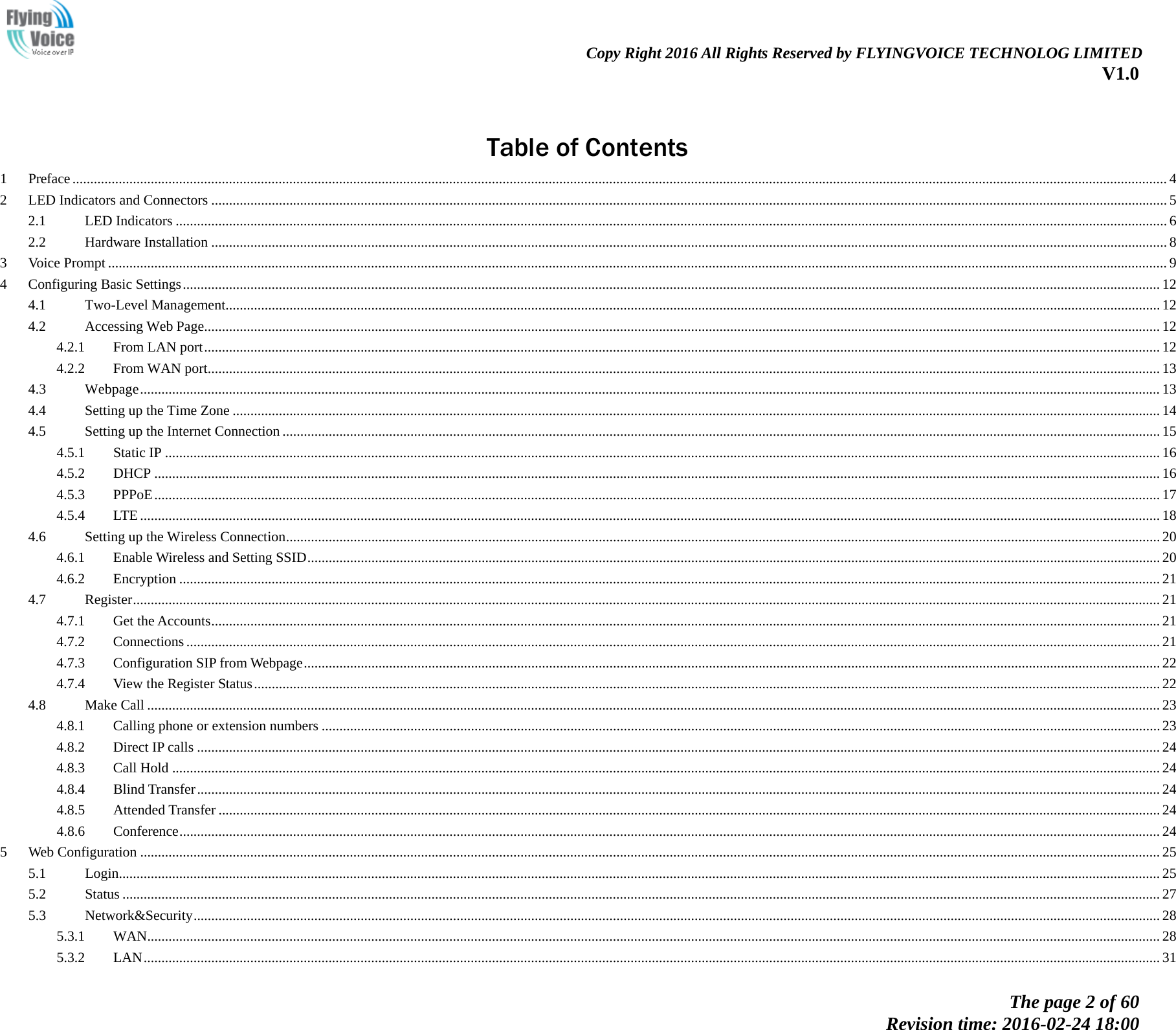                                                                Copy Right 2016 All Rights Reserved by FLYINGVOICE TECHNOLOG LIMITED V1.0 The page 2 of 60 Revision time: 2016-02-24 18:00      Table of Contents 1 Preface  .................................................................................................................................................................................................................................................................................................................... 42 LED Indicators and Connectors   ............................................................................................................................................................................................................................................................................. 52.1 LED Indicators   ....................................................................................................................................................................................................................................................................................... 62.2 Hardware Installation   ............................................................................................................................................................................................................................................................................. 83 Voice Prompt   .......................................................................................................................................................................................................................................................................................................... 94 Configuring Basic Settings  ................................................................................................................................................................................................................................................................................... 124.1 Two-Level Management   ....................................................................................................................................................................................................................................................................... 124.2 Accessing Web Page   ............................................................................................................................................................................................................................................................................. 124.2.1 From LAN port   ............................................................................................................................................................................................................................................................................. 124.2.2 From WAN port   ............................................................................................................................................................................................................................................................................ 134.3 Webpage   ............................................................................................................................................................................................................................................................................................... 134.4 Setting up the Time Zone   ..................................................................................................................................................................................................................................................................... 144.5 Setting up the Internet Connection   ....................................................................................................................................................................................................................................................... 154.5.1 Static IP   ........................................................................................................................................................................................................................................................................................ 164.5.2 DHCP   ........................................................................................................................................................................................................................................................................................... 164.5.3 PPPoE   ........................................................................................................................................................................................................................................................................................... 174.5.4 LTE   ............................................................................................................................................................................................................................................................................................... 184.6 Setting up the Wireless Connection   ...................................................................................................................................................................................................................................................... 204.6.1 Enable Wireless and Setting SSID   ................................................................................................................................................................................................................................................ 204.6.2 Encryption   .................................................................................................................................................................................................................................................................................... 214.7 Register   ................................................................................................................................................................................................................................................................................................. 214.7.1 Get the Accounts   ........................................................................................................................................................................................................................................................................... 214.7.2 Connections   .................................................................................................................................................................................................................................................................................. 214.7.3 Configuration SIP from Webpage   ................................................................................................................................................................................................................................................. 224.7.4 View the Register Status   ............................................................................................................................................................................................................................................................... 224.8 Make Call   ............................................................................................................................................................................................................................................................................................. 234.8.1 Calling phone or extension numbers   ............................................................................................................................................................................................................................................ 234.8.2 Direct IP calls   ............................................................................................................................................................................................................................................................................... 244.8.3 Call Hold   ...................................................................................................................................................................................................................................................................................... 244.8.4 Blind Transfer   ............................................................................................................................................................................................................................................................................... 244.8.5 Attended Transfer   ......................................................................................................................................................................................................................................................................... 244.8.6 Conference   .................................................................................................................................................................................................................................................................................... 245 Web Configuration   ............................................................................................................................................................................................................................................................................................... 255.1 Login  ..................................................................................................................................................................................................................................................................................................... 255.2 Status   .................................................................................................................................................................................................................................................................................................... 275.3 Network&amp;Security   ................................................................................................................................................................................................................................................................................ 285.3.1 WAN   ............................................................................................................................................................................................................................................................................................. 285.3.2 LAN   .............................................................................................................................................................................................................................................................................................. 31