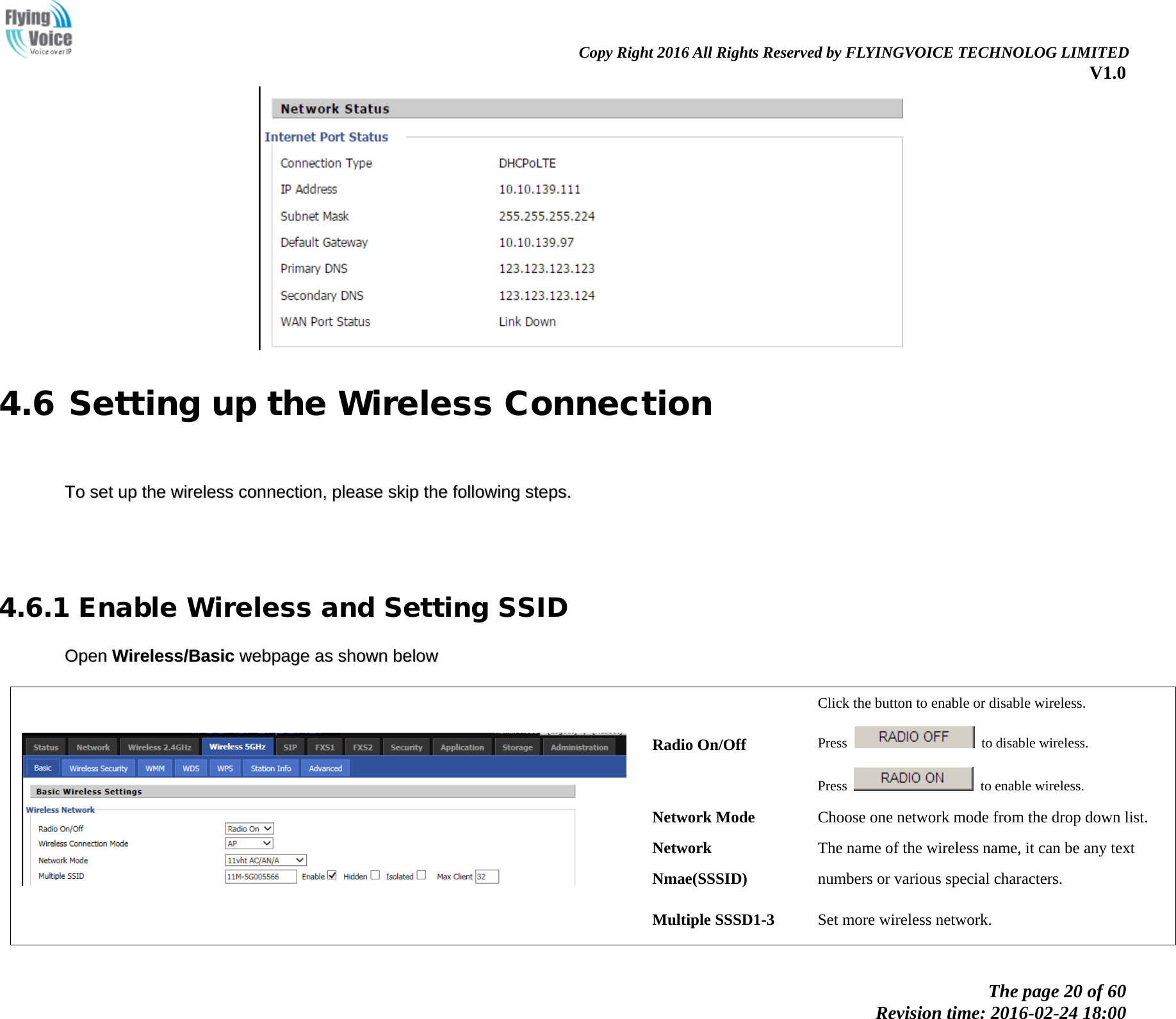                                                                Copy Right 2016 All Rights Reserved by FLYINGVOICE TECHNOLOG LIMITED V1.0 The page 20 of 60 Revision time: 2016-02-24 18:00     4.6 Setting up the Wireless Connection     TToo  sseett  uupp  tthhee  wwiirreelleessss  ccoonnnneeccttiioonn,,  pplleeaassee  sskkiipp  tthhee  ffoolllloowwiinngg  sstteeppss..          4.6.1 Enable Wireless and Setting SSID OOppeenn  WWiirreelleessss//BBaassiicc  wweebbppaaggee  aass  sshhoowwnn  bbeellooww      Radio On/Off Click the button to enable or disable wireless. Press   to disable wireless. Press   to enable wireless. Network Mode Choose one network mode from the drop down list. Network Nmae(SSSID) The name of the wireless name, it can be any text numbers or various special characters.   Multiple SSSD1-3  Set more wireless network. 