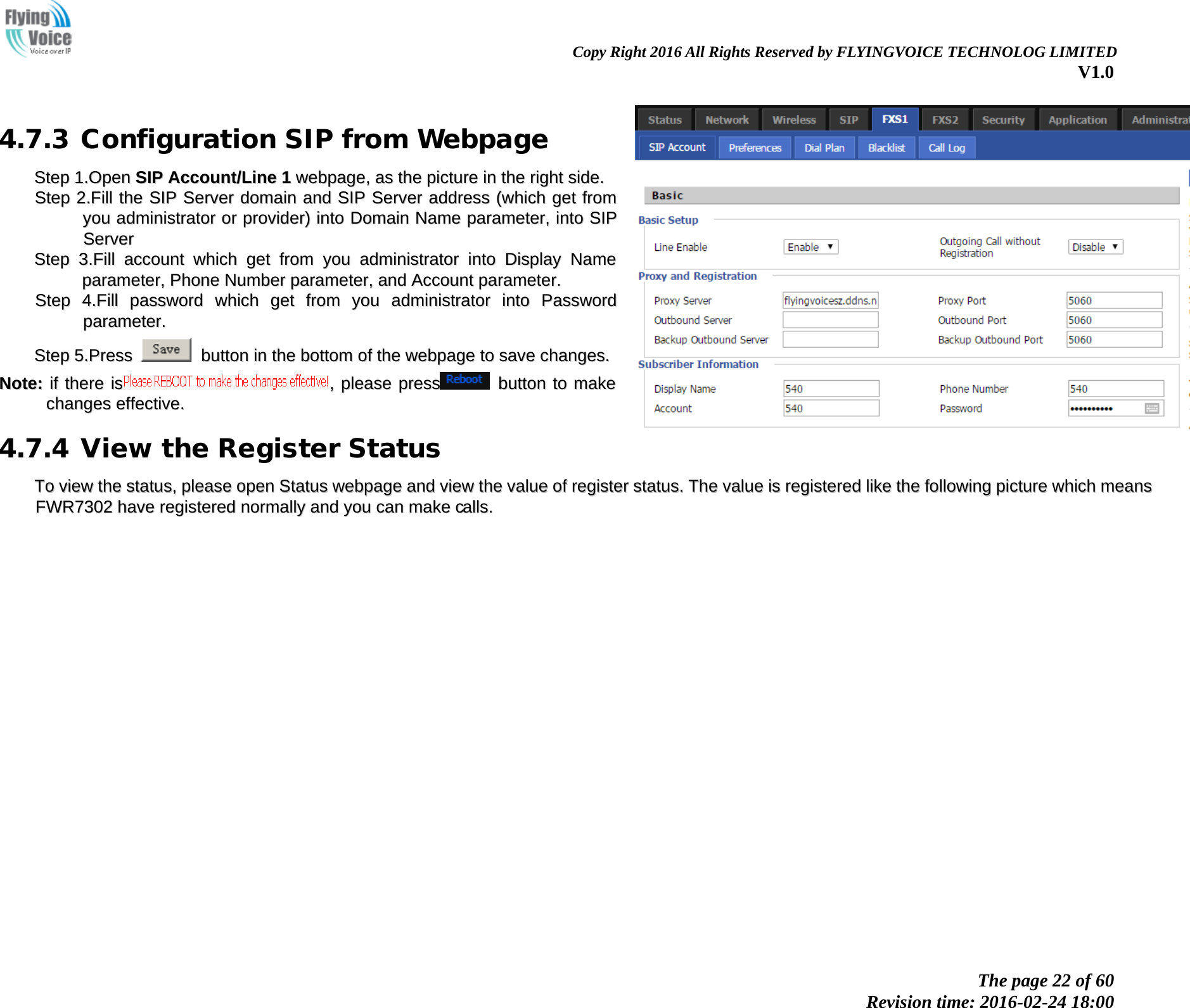                                                                Copy Right 2016 All Rights Reserved by FLYINGVOICE TECHNOLOG LIMITED V1.0 The page 22 of 60 Revision time: 2016-02-24 18:00    4.7.3 Configuration SIP from Webpage SStteepp  11..OOppeenn  SSIIPP  AAccccoouunntt//LLiinnee  11  wweebbppaaggee,,  aass  tthhee  ppiiccttuurree  iinn  tthhee  rriigghhtt  ssiiddee..  SStteepp  22..FFiillll  tthhee  SSIIPP  SSeerrvveerr  ddoommaaiinn  aanndd  SSIIPP  SSeerrvveerr  aaddddrreessss  ((wwhhiicchh  ggeett  ffrroomm  yyoouu  aaddmmiinniissttrraattoorr  oorr  pprroovviiddeerr))  iinnttoo  DDoommaaiinn  NNaammee  ppaarraammeetteerr,,  iinnttoo  SSIIPP  SSeerrvveerr  SStteepp  33..FFiillll  aaccccoouunntt  wwhhiicchh  ggeett  ffrroomm  yyoouu  aaddmmiinniissttrraattoorr  iinnttoo  DDiissppllaayy  NNaammee  ppaarraammeetteerr,,  PPhhoonnee  NNuummbbeerr  ppaarraammeetteerr,,  aanndd  AAccccoouunntt  ppaarraammeetteerr..  SStteepp  44..FFiillll  ppaasssswwoorrdd  wwhhiicchh  ggeett  ffrroomm  yyoouu  aaddmmiinniissttrraattoorr  iinnttoo  PPaasssswwoorrdd  ppaarraammeetteerr..  SStteepp  55..PPrreessss    bbuuttttoonn  iinn  tthhee  bboottttoomm  ooff  tthhee  wweebbppaaggee  ttoo  ssaavvee  cchhaannggeess..  NNoottee::  iiff  tthheerree  iiss,,  pplleeaassee  pprreessss  bbuuttttoonn  ttoo  mmaakkee  cchhaannggeess  eeffffeeccttiivvee..  4.7.4 View the Register Status TToo  vviieeww  tthhee  ssttaattuuss,,  pplleeaassee  ooppeenn  SSttaattuuss  wweebbppaaggee  aanndd  vviieeww  tthhee  vvaalluuee  ooff  rreeggiisstteerr  ssttaattuuss..  TThhee  vvaalluuee  iiss  rreeggiisstteerreedd  lliikkee  tthhee  ffoolllloowwiinngg  ppiiccttuurree  wwhhiicchh  mmeeaannss  FFWWRR77330022  hhaavvee  rreeggiisstteerreedd  nnoorrmmaallllyy  aanndd  yyoouu  ccaann  mmaakkee  ccaallllss..   