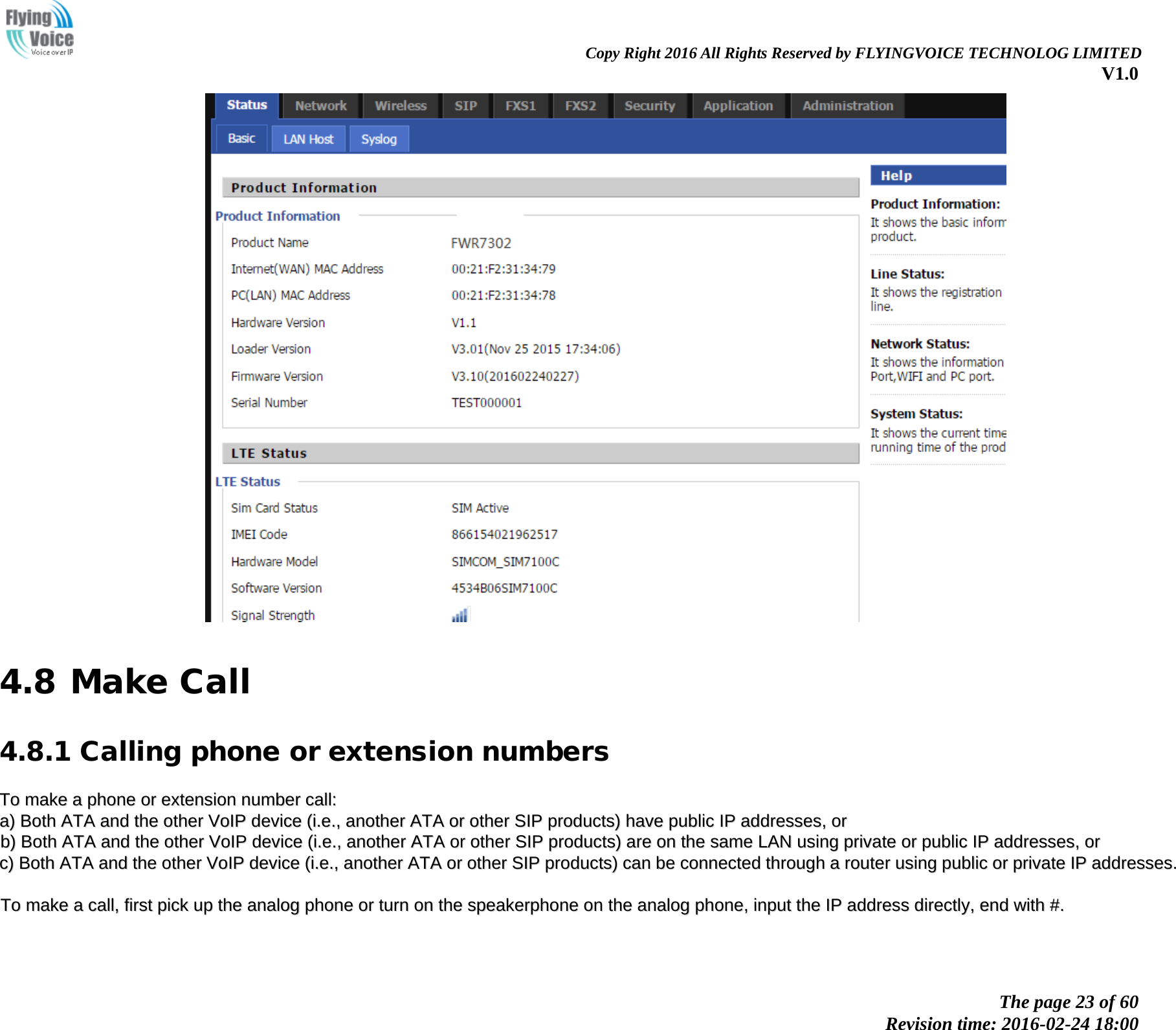                                                                Copy Right 2016 All Rights Reserved by FLYINGVOICE TECHNOLOG LIMITED V1.0 The page 23 of 60 Revision time: 2016-02-24 18:00      4.8 Make Call 4.8.1 Calling phone or extension numbers TToo  mmaakkee  aa  pphhoonnee  oorr  eexxtteennssiioonn  nnuummbbeerr  ccaallll::  aa))  BBootthh  AATTAA  aanndd  tthhee  ootthheerr  VVooIIPP  ddeevviiccee  ((ii..ee..,,  aannootthheerr  AATTAA  oorr  ootthheerr  SSIIPP  pprroodduuccttss))  hhaavvee  ppuubblliicc  IIPP  aaddddrreesssseess,,  oorr  bb))  BBootthh  AATTAA  aanndd  tthhee  ootthheerr  VVooIIPP  ddeevviiccee  ((ii..ee..,,  aannootthheerr  AATTAA  oorr  ootthheerr  SSIIPP  pprroodduuccttss))  aarree  oonn  tthhee  ssaammee  LLAANN  uussiinngg  pprriivvaattee  oorr  ppuubblliicc  IIPP  aaddddrreesssseess,,  oorr  cc))  BBootthh  AATTAA  aanndd  tthhee  ootthheerr  VVooIIPP  ddeevviiccee  ((ii..ee..,,  aannootthheerr  AATTAA  oorr  ootthheerr  SSIIPP  pprroodduuccttss))  ccaann  bbee  ccoonnnneecctteedd  tthhrroouugghh  aa  rroouutteerr  uussiinngg  ppuubblliicc  oorr  pprriivvaattee  IIPP  aaddddrreesssseess..    TToo  mmaakkee  aa  ccaallll,,  ffiirrsstt  ppiicckk  uupp  tthhee  aannaalloogg  pphhoonnee  oorr  ttuurrnn  oonn  tthhee  ssppeeaakkeerrpphhoonnee  oonn  tthhee  aannaalloogg  pphhoonnee,,  iinnppuutt  tthhee  IIPP  aaddddrreessss  ddiirreeccttllyy,,  eenndd  wwiitthh  ##..  