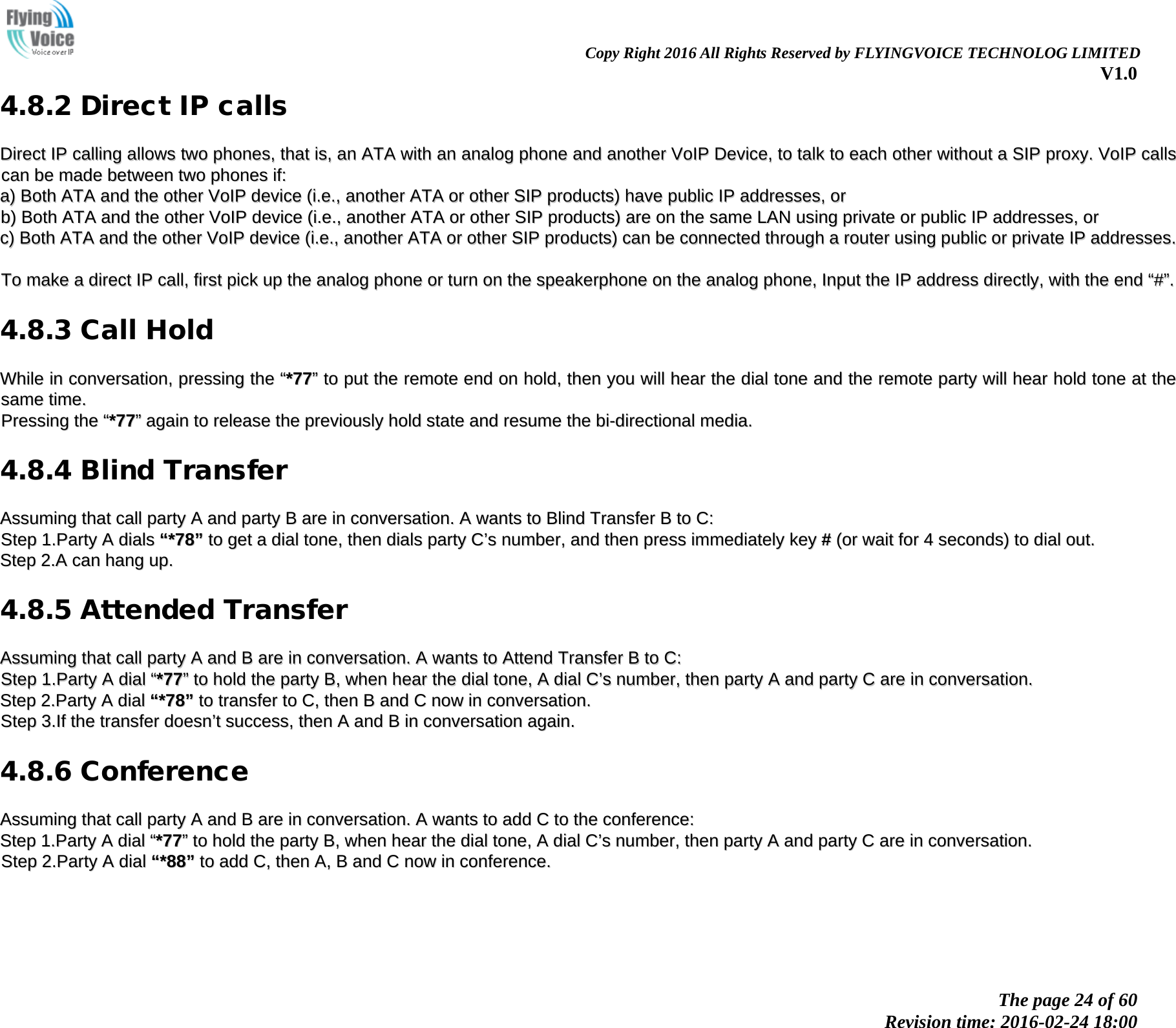                                                               Copy Right 2016 All Rights Reserved by FLYINGVOICE TECHNOLOG LIMITED V1.0 The page 24 of 60 Revision time: 2016-02-24 18:00    4.8.2 Direct IP calls DDiirreecctt  IIPP  ccaalllliinngg  aalllloowwss  ttwwoo  pphhoonneess,,  tthhaatt  iiss,,  aann  AATTAA  wwiitthh  aann  aannaalloogg  pphhoonnee  aanndd  aannootthheerr  VVooIIPP  DDeevviiccee,,  ttoo  ttaallkk  ttoo  eeaacchh  ootthheerr  wwiitthhoouutt  aa  SSIIPP  pprrooxxyy..  VVooIIPP  ccaallllss  ccaann  bbee  mmaaddee  bbeettwweeeenn  ttwwoo  pphhoonneess  iiff::  aa))  BBootthh  AATTAA  aanndd  tthhee  ootthheerr  VVooIIPP  ddeevviiccee  ((ii..ee..,,  aannootthheerr  AATTAA  oorr  ootthheerr  SSIIPP  pprroodduuccttss))  hhaavvee  ppuubblliicc  IIPP  aaddddrreesssseess,,  oorr  bb))  BBootthh  AATTAA  aanndd  tthhee  ootthheerr  VVooIIPP  ddeevviiccee  ((ii..ee..,,  aannootthheerr  AATTAA  oorr  ootthheerr  SSIIPP  pprroodduuccttss))  aarree  oonn  tthhee  ssaammee  LLAANN  uussiinngg  pprriivvaattee  oorr  ppuubblliicc  IIPP  aaddddrreesssseess,,  oorr  cc))  BBootthh  AATTAA  aanndd  tthhee  ootthheerr  VVooIIPP  ddeevviiccee  ((ii..ee..,,  aannootthheerr  AATTAA  oorr  ootthheerr  SSIIPP  pprroodduuccttss))  ccaann  bbee  ccoonnnneecctteedd  tthhrroouugghh  aa  rroouutteerr  uussiinngg  ppuubblliicc  oorr  pprriivvaattee  IIPP  aaddddrreesssseess..    TToo  mmaakkee  aa  ddiirreecctt  IIPP  ccaallll,,  ffiirrsstt  ppiicckk  uupp  tthhee  aannaalloogg  pphhoonnee  oorr  ttuurrnn  oonn  tthhee  ssppeeaakkeerrpphhoonnee  oonn  tthhee  aannaalloogg  pphhoonnee,,  IInnppuutt  tthhee  IIPP  aaddddrreessss  ddiirreeccttllyy,,  wwiitthh  tthhee  eenndd  &ldquo;&ldquo;##&rdquo;&rdquo;..  4.8.3 Call Hold WWhhiillee  iinn  ccoonnvveerrssaattiioonn,,  pprreessssiinngg  tthhee  &ldquo;&ldquo;**7777&rdquo;&rdquo;  ttoo  ppuutt  tthhee  rreemmoottee  eenndd  oonn  hhoolldd,,  tthheenn  yyoouu  wwiillll  hheeaarr  tthhee  ddiiaall  ttoonnee  aanndd  tthhee  rreemmoottee  ppaarrttyy  wwiillll  hheeaarr  hhoolldd  ttoonnee  aatt  tthhee  ssaammee  ttiimmee..  PPrreessssiinngg  tthhee  &ldquo;&ldquo;**7777&rdquo;&rdquo;  aaggaaiinn  ttoo  rreelleeaassee  tthhee  pprreevviioouussllyy  hhoolldd  ssttaattee  aanndd  rreessuummee  tthhee  bbii--ddiirreeccttiioonnaall  mmeeddiiaa..  4.8.4 Blind Transfer AAssssuummiinngg  tthhaatt  ccaallll  ppaarrttyy  AA  aanndd  ppaarrttyy  BB  aarree  iinn  ccoonnvveerrssaattiioonn..  AA  wwaannttss  ttoo  BBlliinndd  TTrraannssffeerr  BB  ttoo  CC::  SStteepp  11..PPaarrttyy  AA  ddiiaallss  &ldquo;&ldquo;**7788&rdquo;&rdquo;  ttoo  ggeett  aa  ddiiaall  ttoonnee,,  tthheenn  ddiiaallss  ppaarrttyy  CC&rsquo;&rsquo;ss  nnuummbbeerr,,  aanndd  tthheenn  pprreessss  iimmmmeeddiiaatteellyy  kkeeyy  ##  ((oorr  wwaaiitt  ffoorr  44  sseeccoonnddss))  ttoo  ddiiaall  oouutt..  SStteepp  22..AA  ccaann  hhaanngg  uupp..  4.8.5 Attended Transfer AAssssuummiinngg  tthhaatt  ccaallll  ppaarrttyy  AA  aanndd  BB  aarree  iinn  ccoonnvveerrssaattiioonn..  AA  wwaannttss  ttoo  AAtttteenndd  TTrraannssffeerr  BB  ttoo  CC::  SStteepp  11..PPaarrttyy  AA  ddiiaall  &ldquo;&ldquo;**7777&rdquo;&rdquo;  ttoo  hhoolldd  tthhee  ppaarrttyy  BB,,  wwhheenn  hheeaarr  tthhee  ddiiaall  ttoonnee,,  AA  ddiiaall  CC&rsquo;&rsquo;ss  nnuummbbeerr,,  tthheenn  ppaarrttyy  AA  aanndd  ppaarrttyy  CC  aarree  iinn  ccoonnvveerrssaattiioonn..  SStteepp  22..PPaarrttyy  AA  ddiiaall  &ldquo;&ldquo;**7788&rdquo;&rdquo;  ttoo  ttrraannssffeerr  ttoo  CC,,  tthheenn  BB  aanndd  CC  nnooww  iinn  ccoonnvveerrssaattiioonn..  SStteepp  33..IIff  tthhee  ttrraannssffeerr  ddooeessnn&rsquo;&rsquo;tt  ssuucccceessss,,  tthheenn  AA  aanndd  BB  iinn  ccoonnvveerrssaattiioonn  aaggaaiinn..  4.8.6 Conference AAssssuummiinngg  tthhaatt  ccaallll  ppaarrttyy  AA  aanndd  BB  aarree  iinn  ccoonnvveerrssaattiioonn..  AA  wwaannttss  ttoo  aadddd  CC  ttoo  tthhee  ccoonnffeerreennccee::  SStteepp  11..PPaarrttyy  AA  ddiiaall  &ldquo;&ldquo;**7777&rdquo;&rdquo;  ttoo  hhoolldd  tthhee  ppaarrttyy  BB,,  wwhheenn  hheeaarr  tthhee  ddiiaall  ttoonnee,,  AA  ddiiaall  CC&rsquo;&rsquo;ss  nnuummbbeerr,,  tthheenn  ppaarrttyy  AA  aanndd  ppaarrttyy  CC  aarree  iinn  ccoonnvveerrssaattiioonn..  SStteepp  22..PPaarrttyy  AA  ddiiaall  &ldquo;&ldquo;**8888&rdquo;&rdquo;  ttoo  aadddd  CC,,  tthheenn  AA,,  BB  aanndd  CC  nnooww  iinn  ccoonnffeerreennccee..  