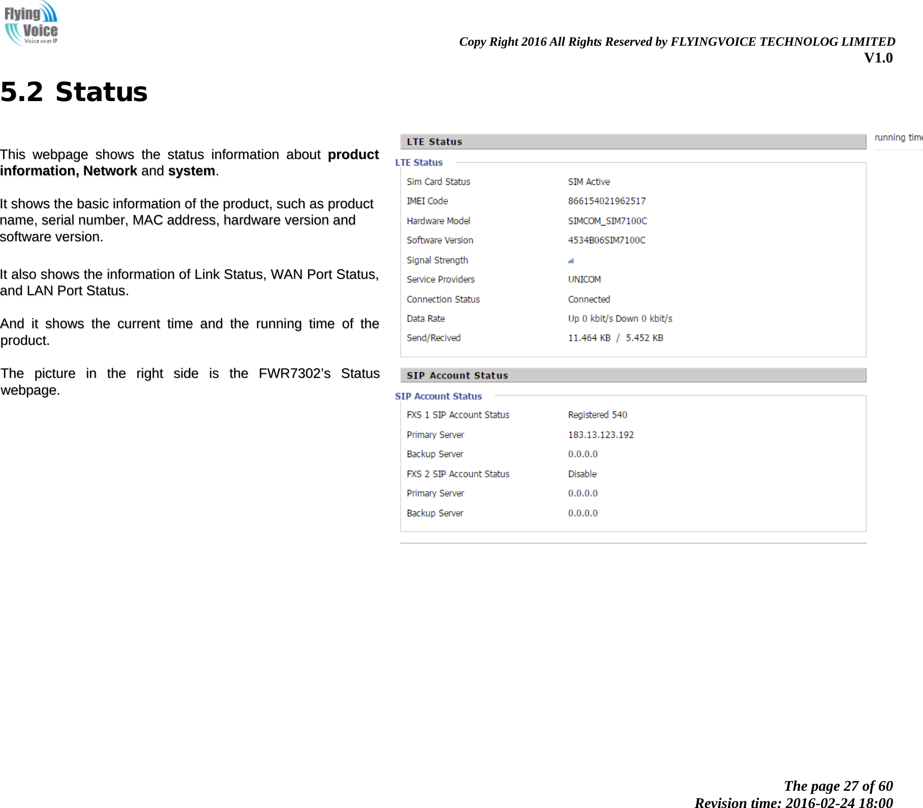                                                                Copy Right 2016 All Rights Reserved by FLYINGVOICE TECHNOLOG LIMITED V1.0 The page 27 of 60 Revision time: 2016-02-24 18:00    5.2 Status  TThhiiss  wweebbppaaggee  sshhoowwss  tthhee  ssttaattuuss  iinnffoorrmmaattiioonn  aabboouutt  pprroodduucctt  iinnffoorrmmaattiioonn,,  NNeettwwoorrkk  aanndd  ssyysstteemm..    IItt  sshhoowwss  tthhee  bbaassiicc  iinnffoorrmmaattiioonn  ooff  tthhee  pprroodduucctt,,  ssuucchh  aass  pprroodduucctt  nnaammee,,  sseerriiaall  nnuummbbeerr,,  MMAACC  aaddddrreessss,,  hhaarrddwwaarree  vveerrssiioonn  aanndd  ssooffttwwaarree  vveerrssiioonn..    IItt  aallssoo  sshhoowwss  tthhee  iinnffoorrmmaattiioonn  ooff  LLiinnkk  SSttaattuuss,,  WWAANN  PPoorrtt  SSttaattuuss,,  aanndd  LLAANN  PPoorrtt  SSttaattuuss..    AAnndd  iitt  sshhoowwss  tthhee  ccuurrrreenntt  ttiimmee  aanndd  tthhee  rruunnnniinngg  ttiimmee  ooff  tthhee  pprroodduucctt..    TThhee  ppiiccttuurree  iinn  tthhee  rriigghhtt  ssiiddee  iiss  tthhee  FFWWRR77330022&rsquo;&rsquo;ss  SSttaattuuss  wweebbppaaggee..    