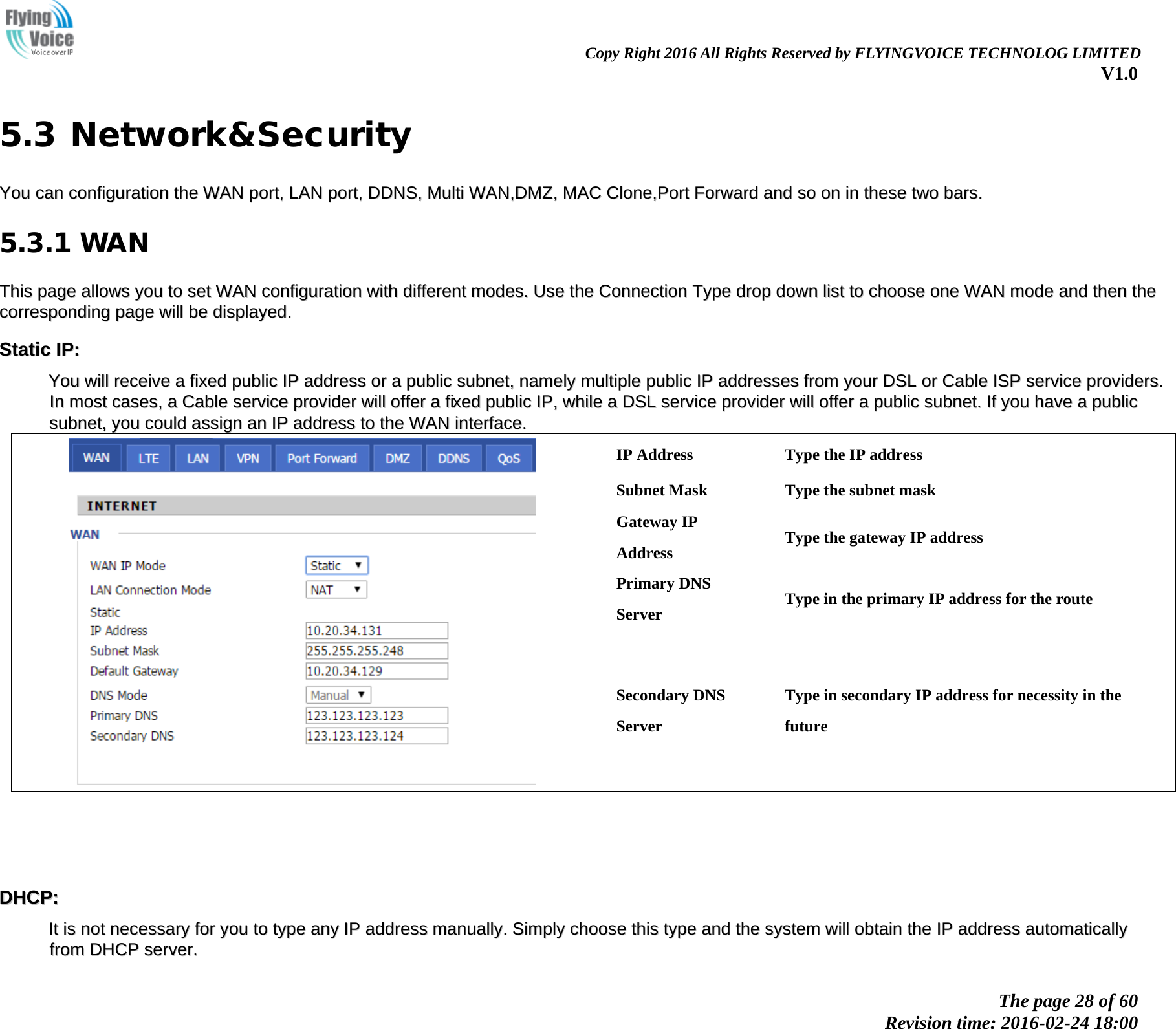                                                                Copy Right 2016 All Rights Reserved by FLYINGVOICE TECHNOLOG LIMITED V1.0 The page 28 of 60 Revision time: 2016-02-24 18:00    5.3 Network&amp;Security YYoouu  ccaann  ccoonnffiigguurraattiioonn  tthhee  WWAANN  ppoorrtt,,  LLAANN  ppoorrtt,,  DDDDNNSS,,  MMuullttii  WWAANN,,DDMMZZ,,  MMAACC  CClloonnee,,PPoorrtt  FFoorrwwaarrdd  aanndd  ssoo  oonn  iinn  tthheessee  ttwwoo  bbaarrss..  5.3.1 WAN TThhiiss  ppaaggee  aalllloowwss  yyoouu  ttoo  sseett  WWAANN  ccoonnffiigguurraattiioonn  wwiitthh  ddiiffffeerreenntt  mmooddeess..  UUssee  tthhee  CCoonnnneeccttiioonn  TTyyppee  ddrroopp  ddoowwnn  lliisstt  ttoo  cchhoooossee  oonnee  WWAANN  mmooddee  aanndd  tthheenn  tthhee  ccoorrrreessppoonnddiinngg  ppaaggee  wwiillll  bbee  ddiissppllaayyeedd..  SSttaattiicc  IIPP::  YYoouu  wwiillll  rreecceeiivvee  aa  ffiixxeedd  ppuubblliicc  IIPP  aaddddrreessss  oorr  aa  ppuubblliicc  ssuubbnneett,,  nnaammeellyy  mmuullttiippllee  ppuubblliicc  IIPP  aaddddrreesssseess  ffrroomm  yyoouurr  DDSSLL  oorr  CCaabbllee  IISSPP  sseerrvviiccee  pprroovviiddeerrss..  IInn  mmoosstt  ccaasseess,,  aa  CCaabbllee  sseerrvviiccee  pprroovviiddeerr  wwiillll  ooffffeerr  aa  ffiixxeedd  ppuubblliicc  IIPP,,  wwhhiillee  aa  DDSSLL  sseerrvviiccee  pprroovviiddeerr  wwiillll  ooffffeerr  aa  ppuubblliicc  ssuubbnneett..  IIff  yyoouu  hhaavvee  aa  ppuubblliicc  ssuubbnneett,,  yyoouu  ccoouulldd  aassssiiggnn  aann  IIPP  aaddddrreessss  ttoo  tthhee  WWAANN  iinntteerrffaaccee..    IP Address Type the IP address Subnet Mask Type the subnet mask Gateway IP Address Type the gateway IP address Primary DNS Server Type in the primary IP address for the route Secondary DNS Server Type in secondary IP address for necessity in the future     DDHHCCPP::  IItt  iiss  nnoott  nneecceessssaarryy  ffoorr  yyoouu  ttoo  ttyyppee  aannyy  IIPP  aaddddrreessss  mmaannuuaallllyy..  SSiimmppllyy  cchhoooossee  tthhiiss  ttyyppee  aanndd  tthhee  ssyysstteemm  wwiillll  oobbttaaiinn  tthhee  IIPP  aaddddrreessss  aauuttoommaattiiccaallllyy  ffrroomm  DDHHCCPP  sseerrvveerr..  