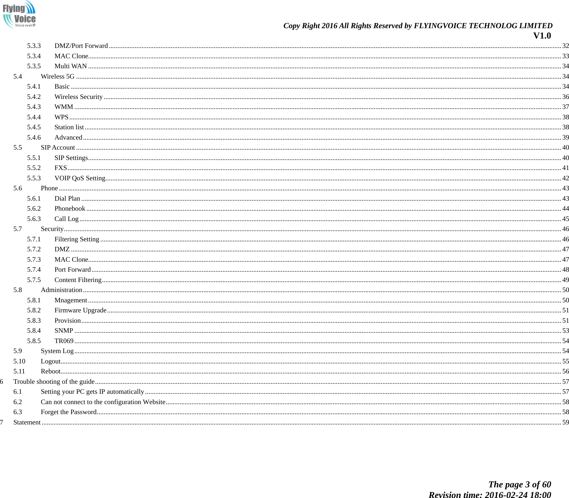                                                                Copy Right 2016 All Rights Reserved by FLYINGVOICE TECHNOLOG LIMITED V1.0 The page 3 of 60 Revision time: 2016-02-24 18:00    5.3.3 DMZ/Port Forward   ....................................................................................................................................................................................................................................................................... 325.3.4 MAC Clone  ................................................................................................................................................................................................................................................................................... 335.3.5 Multi WAN   ................................................................................................................................................................................................................................................................................... 345.4 Wireless 5G   .......................................................................................................................................................................................................................................................................................... 345.4.1 Basic   ............................................................................................................................................................................................................................................................................................. 345.4.2 Wireless Security   .......................................................................................................................................................................................................................................................................... 365.4.3 WMM   ........................................................................................................................................................................................................................................................................................... 375.4.4 WPS   .............................................................................................................................................................................................................................................................................................. 385.4.5 Station list   ..................................................................................................................................................................................................................................................................................... 385.4.6 Advanced   ...................................................................................................................................................................................................................................................................................... 395.5 SIP Account   .......................................................................................................................................................................................................................................................................................... 405.5.1 SIP Settings  ................................................................................................................................................................................................................................................................................... 405.5.2 FXS   ............................................................................................................................................................................................................................................................................................... 415.5.3 VOIP QoS Setting   ......................................................................................................................................................................................................................................................................... 425.6 Phone   .................................................................................................................................................................................................................................................................................................... 435.6.1 Dial Plan   ....................................................................................................................................................................................................................................................................................... 435.6.2 Phonebook   .................................................................................................................................................................................................................................................................................... 445.6.3 Call Log   ........................................................................................................................................................................................................................................................................................ 455.7 Security   ................................................................................................................................................................................................................................................................................................. 465.7.1 Filtering Setting   ............................................................................................................................................................................................................................................................................ 465.7.2 DMZ   ............................................................................................................................................................................................................................................................................................. 475.7.3 MAC Clone  ................................................................................................................................................................................................................................................................................... 475.7.4 Port Forward   ................................................................................................................................................................................................................................................................................. 485.7.5 Content Filtering   ........................................................................................................................................................................................................................................................................... 495.8 Administration   ...................................................................................................................................................................................................................................................................................... 505.8.1 Mnagement   ................................................................................................................................................................................................................................................................................... 505.8.2 Firmware Upgrade   ........................................................................................................................................................................................................................................................................ 515.8.3 Provision   ....................................................................................................................................................................................................................................................................................... 515.8.4 SNMP   ........................................................................................................................................................................................................................................................................................... 535.8.5 TR069   ........................................................................................................................................................................................................................................................................................... 545.9 System Log   ........................................................................................................................................................................................................................................................................................... 545.10 Logout   ................................................................................................................................................................................................................................................................................................... 555.11 Reboot   ................................................................................................................................................................................................................................................................................................... 566 Trouble shooting of the guide   ............................................................................................................................................................................................................................................................................... 576.1 Setting your PC gets IP automatically   .................................................................................................................................................................................................................................................. 576.2 Can not connect to the configuration Website   ...................................................................................................................................................................................................................................... 586.3 Forget the Password   .............................................................................................................................................................................................................................................................................. 587 Statement   .............................................................................................................................................................................................................................................................................................................. 59 