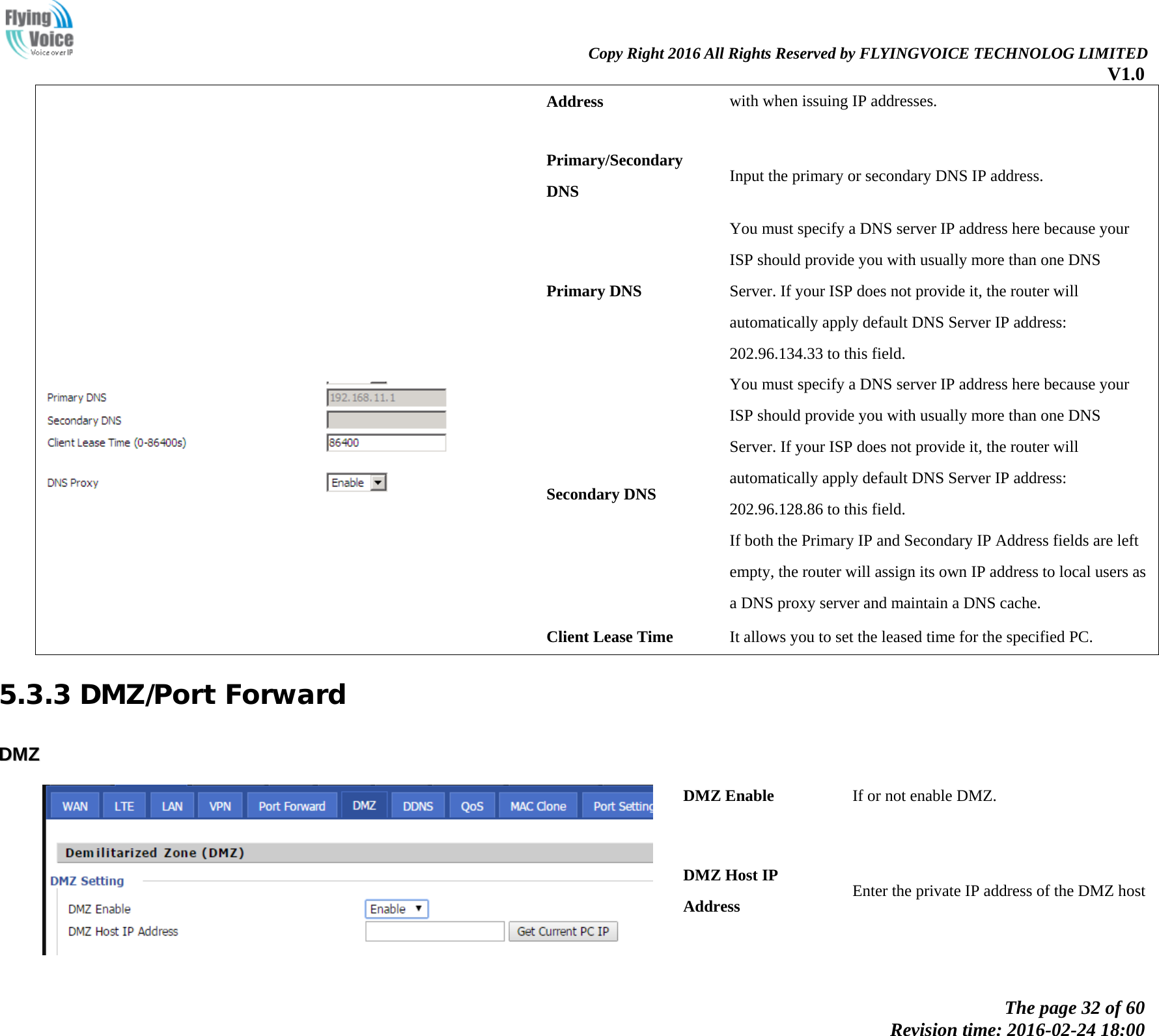                                                                Copy Right 2016 All Rights Reserved by FLYINGVOICE TECHNOLOG LIMITED V1.0 The page 32 of 60 Revision time: 2016-02-24 18:00    Address with when issuing IP addresses.   Primary/Secondary DNS Input the primary or secondary DNS IP address.    Primary DNS You must specify a DNS server IP address here because your ISP should provide you with usually more than one DNS Server. If your ISP does not provide it, the router will automatically apply default DNS Server IP address: 202.96.134.33 to this field. Secondary DNS You must specify a DNS server IP address here because your ISP should provide you with usually more than one DNS Server. If your ISP does not provide it, the router will automatically apply default DNS Server IP address: 202.96.128.86 to this field. If both the Primary IP and Secondary IP Address fields are left empty, the router will assign its own IP address to local users as a DNS proxy server and maintain a DNS cache. Client Lease Time It allows you to set the leased time for the specified PC. 5.3.3 DMZ/Port Forward DDMMZZ    DMZ Enable If or not enable DMZ. DMZ Host IP Address Enter the private IP address of the DMZ host 