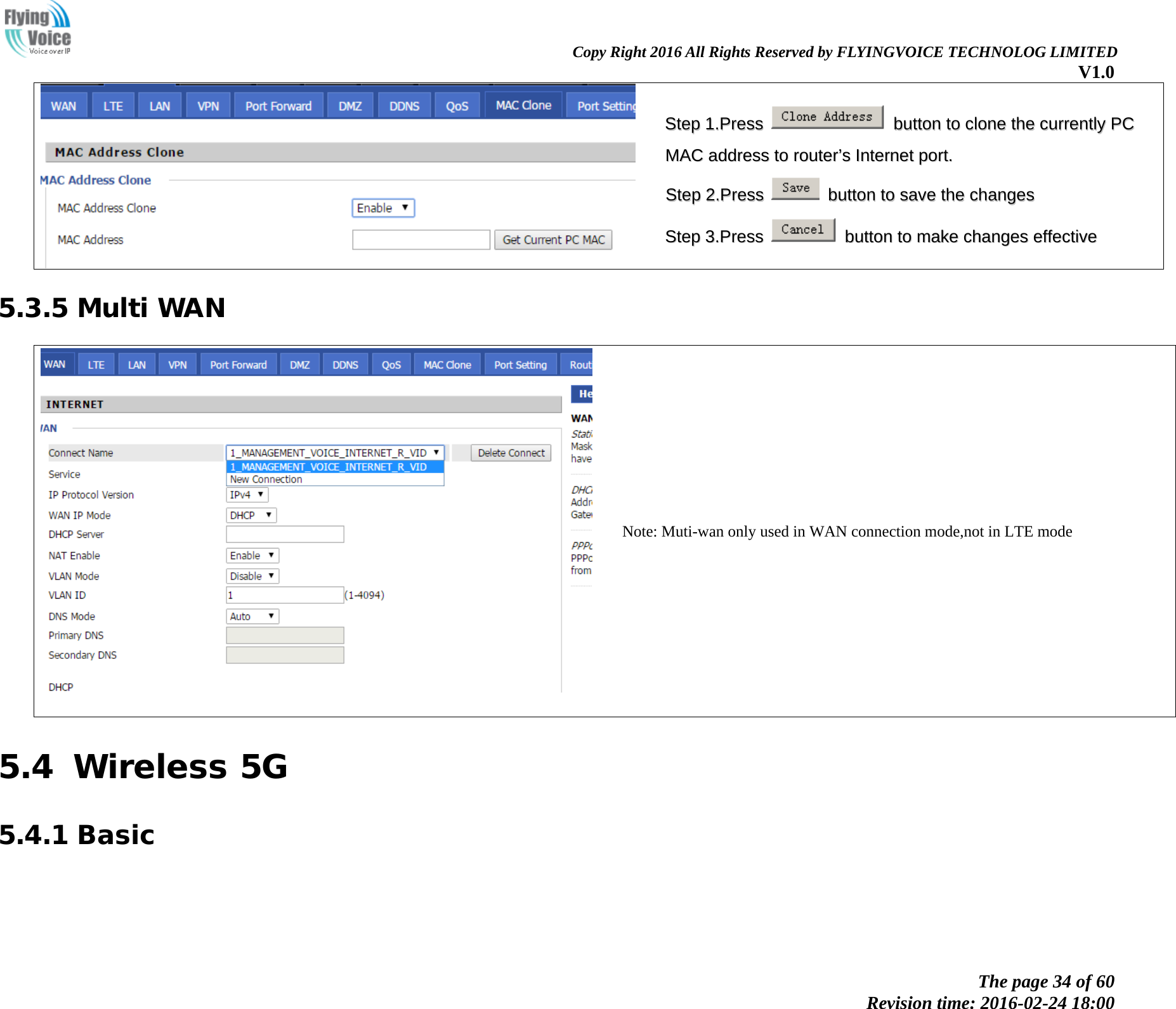                                                                Copy Right 2016 All Rights Reserved by FLYINGVOICE TECHNOLOG LIMITED V1.0 The page 34 of 60 Revision time: 2016-02-24 18:00      SStteepp  11..PPrreessss    bbuuttttoonn  ttoo  cclloonnee  tthhee  ccuurrrreennttllyy  PPCC  MMAACC  aaddddrreessss  ttoo  rroouutteerr&rsquo;&rsquo;ss  IInntteerrnneett  ppoorrtt..  SStteepp  22..PPrreessss    bbuuttttoonn  ttoo  ssaavvee  tthhee  cchhaannggeess  SStteepp  33..PPrreessss    bbuuttttoonn  ttoo  mmaakkee  cchhaannggeess  eeffffeeccttiivvee  5.3.5 Multi WAN    Note: Muti-wan only used in WAN connection mode,not in LTE mode 5.4 Wireless 5G 5.4.1 Basic    