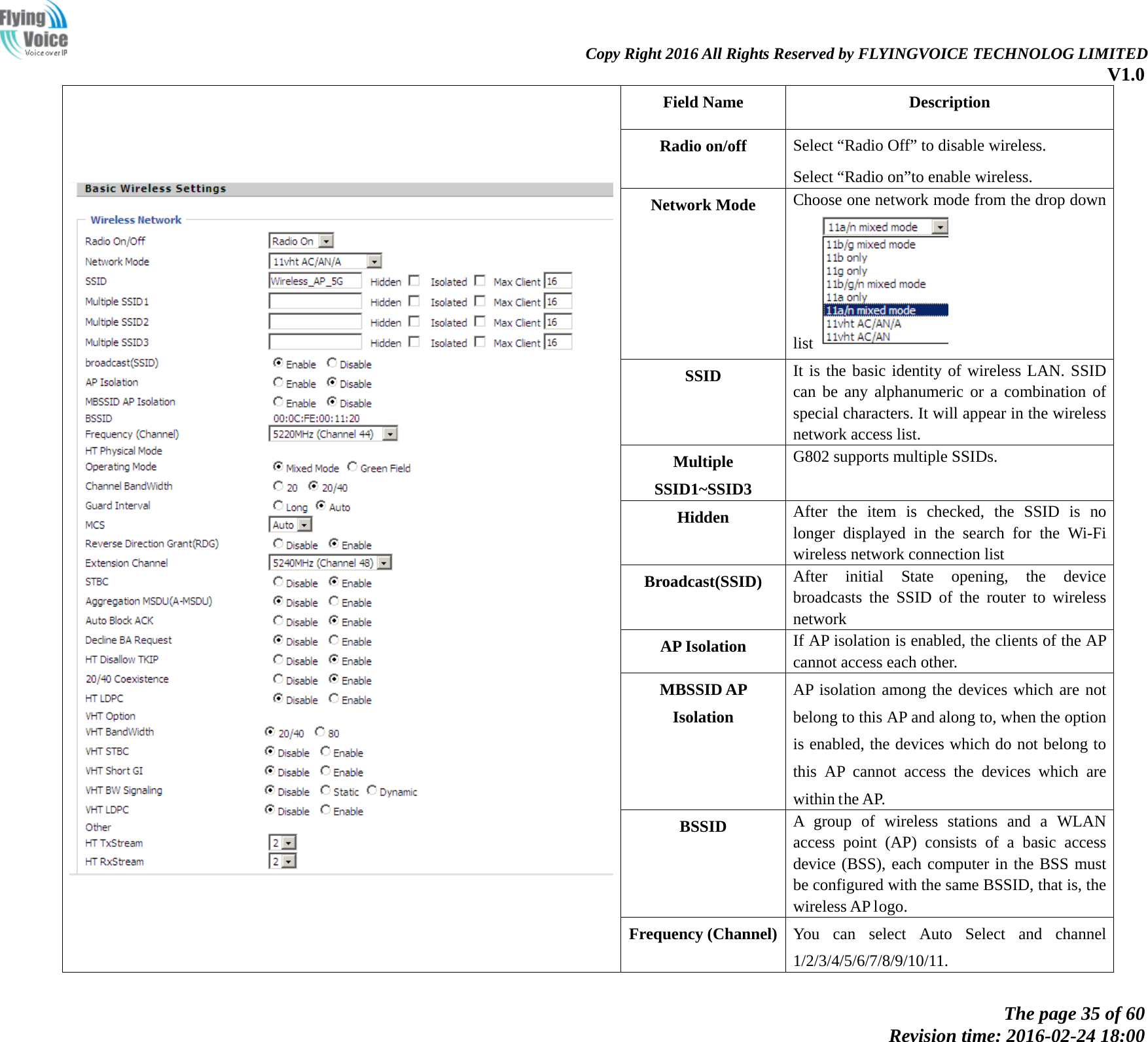                                                                Copy Right 2016 All Rights Reserved by FLYINGVOICE TECHNOLOG LIMITED V1.0 The page 35 of 60 Revision time: 2016-02-24 18:00     Field Name   Description Radio on/off  Select &ldquo;Radio Off&rdquo; to disable wireless. Select &ldquo;Radio on&rdquo;to enable wireless. Network Mode Choose one network mode from the drop down list   SSID It is the basic identity of wireless LAN. SSID can be any alphanumeric or a combination of special characters. It will appear in the wireless network access list. Multiple SSID1~SSID3   G802 supports multiple SSIDs. Hidden After the item is checked, the SSID is no longer displayed in the search for the Wi-Fi wireless network connection list Broadcast(SSID) After initial State opening, the device broadcasts the SSID of the router to wireless network AP Isolation If AP isolation is enabled, the clients of the AP cannot access each other. MBSSID AP Isolation AP isolation among the devices which are not belong to this AP and along to, when the option is enabled, the devices which do not belong to this AP cannot access the devices which are within the AP.   BSSID A group of wireless stations and a WLAN access point (AP) consists of a basic access device (BSS), each computer in the BSS must be configured with the same BSSID, that is, the wireless AP logo. Frequency (Channel) You can select Auto Select and channel 1/2/3/4/5/6/7/8/9/10/11. 