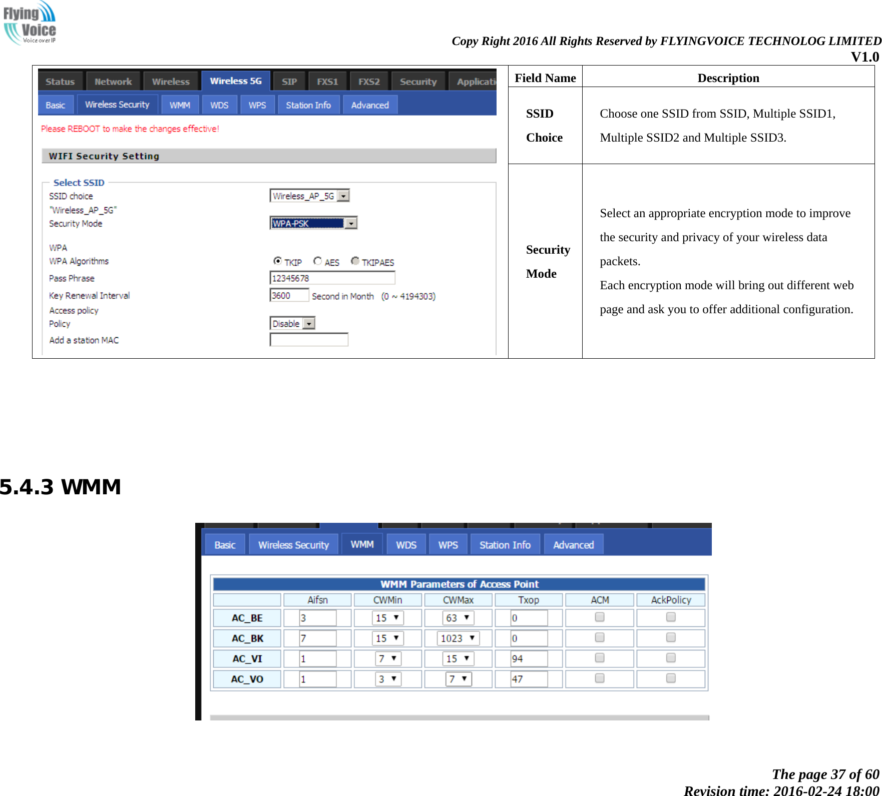                                                                Copy Right 2016 All Rights Reserved by FLYINGVOICE TECHNOLOG LIMITED V1.0 The page 37 of 60 Revision time: 2016-02-24 18:00     Field Name Description SSID Choice Choose one SSID from SSID, Multiple SSID1, Multiple SSID2 and Multiple SSID3. Security Mode Select an appropriate encryption mode to improve   the security and privacy of your wireless data packets. Each encryption mode will bring out different web   page and ask you to offer additional configuration.       5.4.3 WMM    