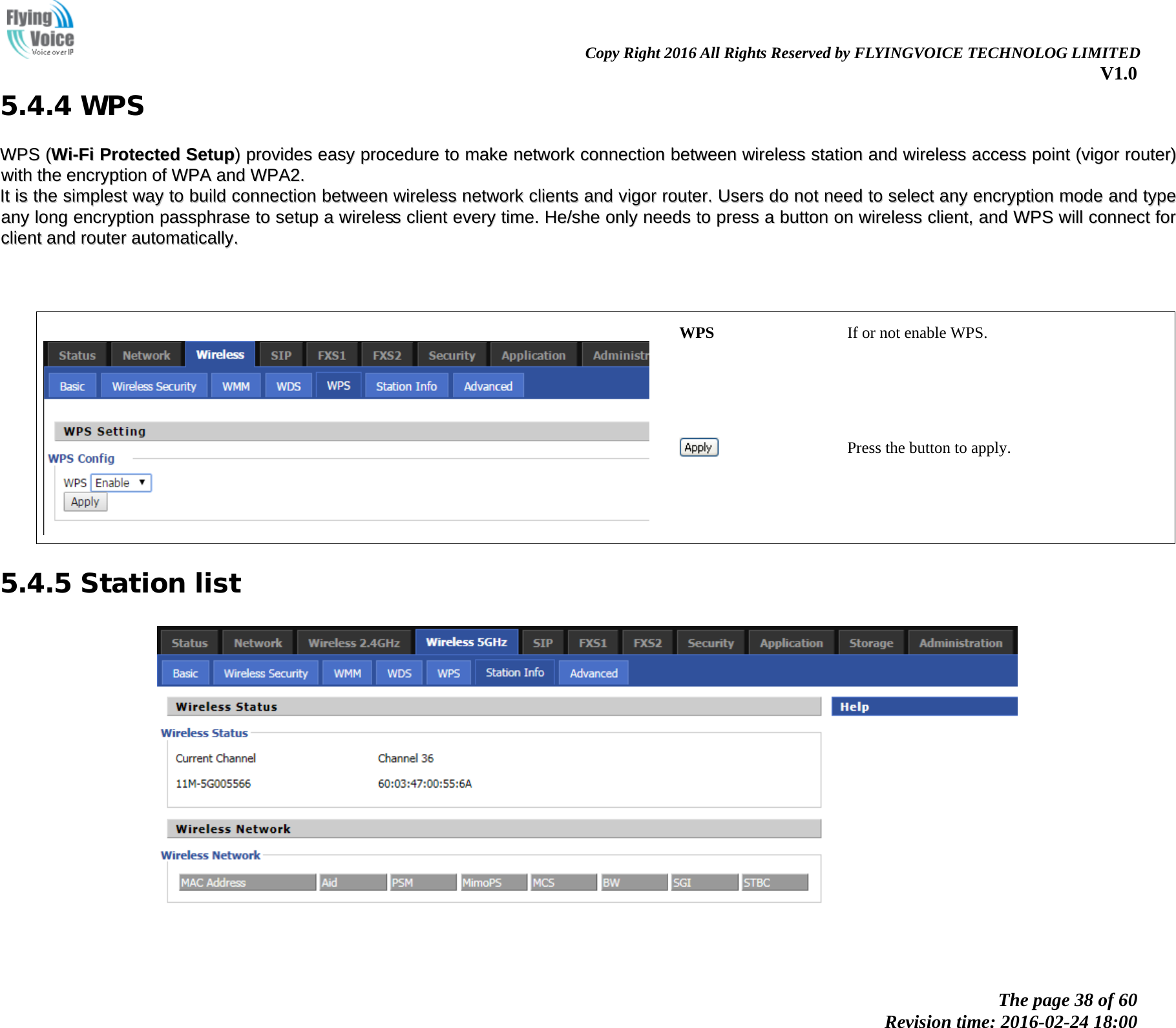                                                                Copy Right 2016 All Rights Reserved by FLYINGVOICE TECHNOLOG LIMITED V1.0 The page 38 of 60 Revision time: 2016-02-24 18:00    5.4.4 WPS WWPPSS  ((WWii--FFii  PPrrootteecctteedd  SSeettuupp))  pprroovviiddeess  eeaassyy  pprroocceedduurree  ttoo  mmaakkee  nneettwwoorrkk  ccoonnnneeccttiioonn  bbeettwweeeenn  wwiirreelleessss  ssttaattiioonn  aanndd  wwiirreelleessss  aacccceessss  ppooiinntt  ((vviiggoorr  rroouutteerr))  wwiitthh  tthhee  eennccrryyppttiioonn  ooff  WWPPAA  aanndd  WWPPAA22..  IItt  iiss  tthhee  ssiimmpplleesstt  wwaayy  ttoo  bbuuiilldd  ccoonnnneeccttiioonn  bbeettwweeeenn  wwiirreelleessss  nneettwwoorrkk  cclliieennttss  aanndd  vviiggoorr  rroouutteerr..  UUsseerrss  ddoo  nnoott  nneeeedd  ttoo  sseelleecctt  aannyy  eennccrryyppttiioonn  mmooddee  aanndd  ttyyppee  aannyy  lloonngg  eennccrryyppttiioonn  ppaasssspphhrraassee  ttoo  sseettuupp  aa  wwiirreelleessss  cclliieenntt  eevveerryy  ttiimmee..  HHee//sshhee  oonnllyy  nneeeeddss  ttoo  pprreessss  aa  bbuuttttoonn  oonn  wwiirreelleessss  cclliieenntt,,  aanndd  WWPPSS  wwiillll  ccoonnnneecctt  ffoorr  cclliieenntt  aanndd  rroouutteerr  aauuttoommaattiiccaallllyy..           WPS If or not enable WPS.  Press the button to apply. 5.4.5 Station list   