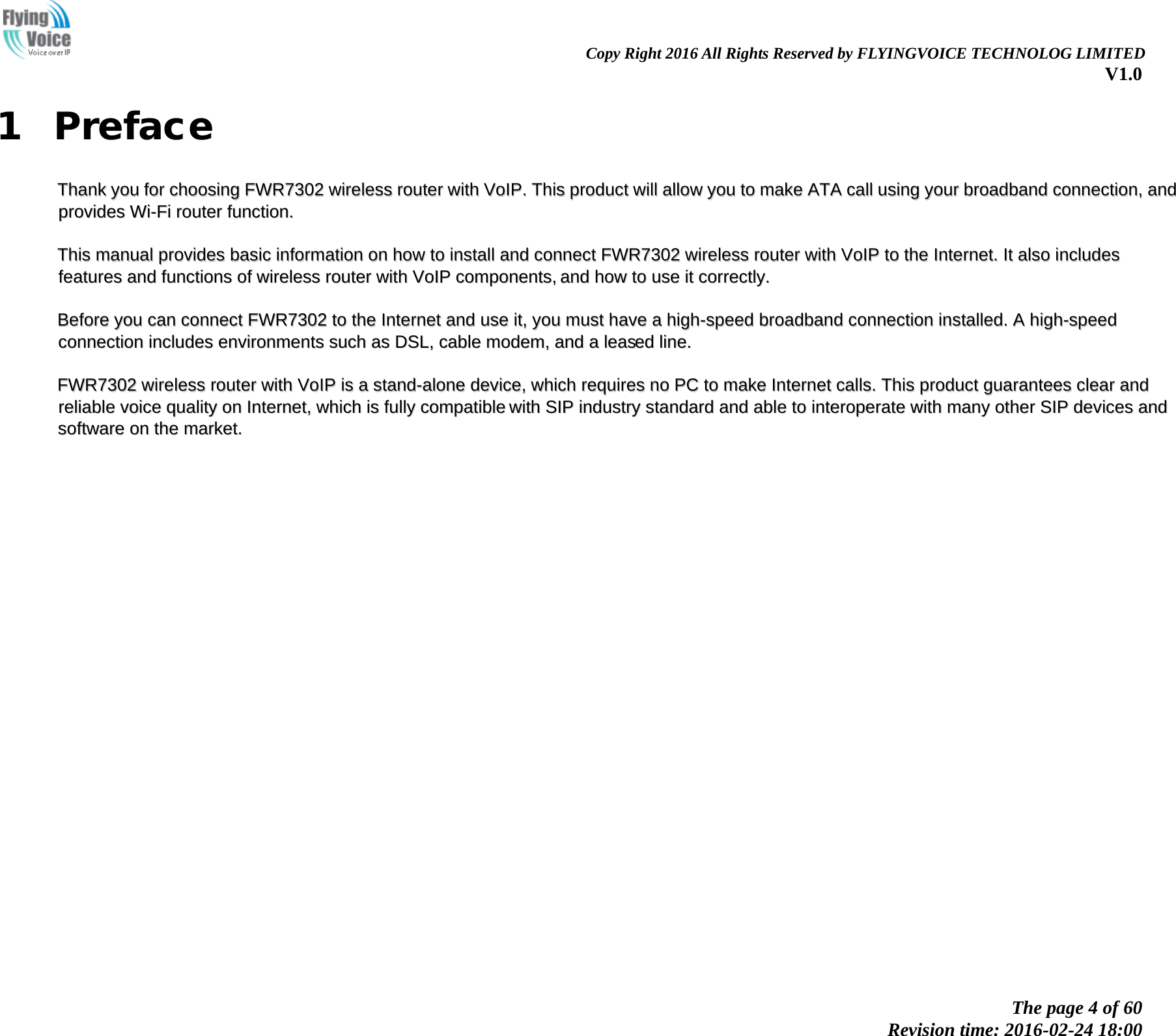                                                                Copy Right 2016 All Rights Reserved by FLYINGVOICE TECHNOLOG LIMITED V1.0 The page 4 of 60 Revision time: 2016-02-24 18:00    1 Preface TThhaannkk  yyoouu  ffoorr  cchhoooossiinngg  FFWWRR77330022  wwiirreelleessss  rroouutteerr  wwiitthh  VVooIIPP..  TThhiiss  pprroodduucctt  wwiillll  aallllooww  yyoouu  ttoo  mmaakkee  AATTAA  ccaallll  uussiinngg  yyoouurr  bbrrooaaddbbaanndd  ccoonnnneeccttiioonn,,  aanndd  pprroovviiddeess  WWii--FFii  rroouutteerr  ffuunnccttiioonn..    TThhiiss  mmaannuuaall  pprroovviiddeess  bbaassiicc  iinnffoorrmmaattiioonn  oonn  hhooww  ttoo  iinnssttaallll  aanndd  ccoonnnneecctt  FFWWRR77330022  wwiirreelleessss  rroouutteerr  wwiitthh  VVooIIPP  ttoo  tthhee  IInntteerrnneett..  IItt  aallssoo  iinncclluuddeess  ffeeaattuurreess  aanndd  ffuunnccttiioonnss  ooff  wwiirreelleessss  rroouutteerr  wwiitthh  VVooIIPP  ccoommppoonneennttss,,  aanndd  hhooww  ttoo  uussee  iitt  ccoorrrreeccttllyy..    BBeeffoorree  yyoouu  ccaann  ccoonnnneecctt  FFWWRR77330022  ttoo  tthhee  IInntteerrnneett  aanndd  uussee  iitt,,  yyoouu  mmuusstt  hhaavvee  aa  hhiigghh--ssppeeeedd  bbrrooaaddbbaanndd  ccoonnnneeccttiioonn  iinnssttaalllleedd..  AA  hhiigghh--ssppeeeedd  ccoonnnneeccttiioonn  iinncclluuddeess  eennvviirroonnmmeennttss  ssuucchh  aass  DDSSLL,,  ccaabbllee  mmooddeemm,,  aanndd  aa  lleeaasseedd  lliinnee..    FFWWRR77330022  wwiirreelleessss  rroouutteerr  wwiitthh  VVooIIPP  iiss  aa  ssttaanndd--aalloonnee  ddeevviiccee,,  wwhhiicchh  rreeqquuiirreess  nnoo  PPCC  ttoo  mmaakkee  IInntteerrnneett  ccaallllss..  TThhiiss  pprroodduucctt  gguuaarraanntteeeess  cclleeaarr  aanndd  rreelliiaabbllee  vvooiiccee  qquuaalliittyy  oonn  IInntteerrnneett,,  wwhhiicchh  iiss  ffuullllyy  ccoommppaattiibbllee  wwiitthh  SSIIPP  iinndduussttrryy  ssttaannddaarrdd  aanndd  aabbllee  ttoo  iinntteerrooppeerraattee  wwiitthh  mmaannyy  ootthheerr  SSIIPP  ddeevviicceess  aanndd  ssooffttwwaarree  oonn  tthhee  mmaarrkkeett..  