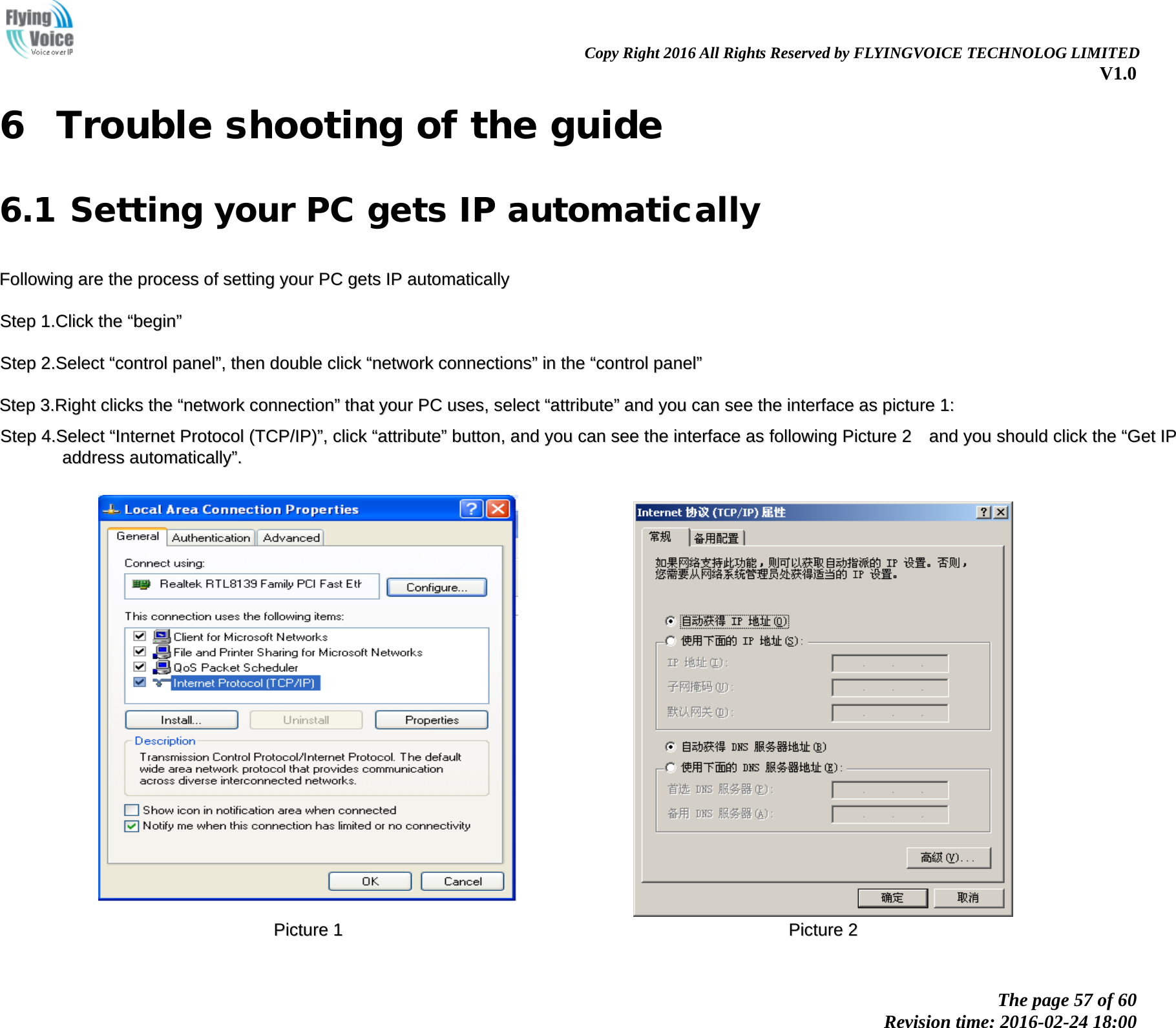                                                                Copy Right 2016 All Rights Reserved by FLYINGVOICE TECHNOLOG LIMITED V1.0 The page 57 of 60 Revision time: 2016-02-24 18:00    6 Trouble shooting of the guide 6.1 Setting your PC gets IP automatically FFoolllloowwiinngg  aarree  tthhee  pprroocceessss  ooff  sseettttiinngg  yyoouurr  PPCC  ggeettss  IIPP  aauuttoommaattiiccaallllyy  SStteepp  11..CClliicckk  tthhee  &ldquo;&ldquo;bbeeggiinn&rdquo;&rdquo;  SStteepp  22..SSeelleecctt  &ldquo;&ldquo;ccoonnttrrooll  ppaanneell&rdquo;&rdquo;,,  tthheenn  ddoouubbllee  cclliicckk  &ldquo;&ldquo;nneettwwoorrkk  ccoonnnneeccttiioonnss&rdquo;&rdquo;  iinn  tthhee  &ldquo;&ldquo;ccoonnttrrooll  ppaanneell&rdquo;&rdquo;  SStteepp  33..RRiigghhtt  cclliicckkss  tthhee  &ldquo;&ldquo;nneettwwoorrkk  ccoonnnneeccttiioonn&rdquo;&rdquo;  tthhaatt  yyoouurr  PPCC  uusseess,,  sseelleecctt  &ldquo;&ldquo;aattttrriibbuuttee&rdquo;&rdquo;  aanndd  yyoouu  ccaann  sseeee  tthhee  iinntteerrffaaccee  aass  ppiiccttuurree  11::  SStteepp  44..SSeelleecctt  &ldquo;&ldquo;IInntteerrnneett  PPrroottooccooll  ((TTCCPP//IIPP))&rdquo;&rdquo;,,  cclliicckk  &ldquo;&ldquo;aattttrriibbuuttee&rdquo;&rdquo;  bbuuttttoonn,,  aanndd  yyoouu  ccaann  sseeee  tthhee  iinntteerrffaaccee  aass  ffoolllloowwiinngg  PPiiccttuurree  22    aanndd  yyoouu  sshhoouulldd  cclliicckk  tthhee  &ldquo;&ldquo;GGeett  IIPP  aaddddrreessss  aauuttoommaattiiccaallllyy&rdquo;&rdquo;..      PPiiccttuurree  11    PPiiccttuurree  22  