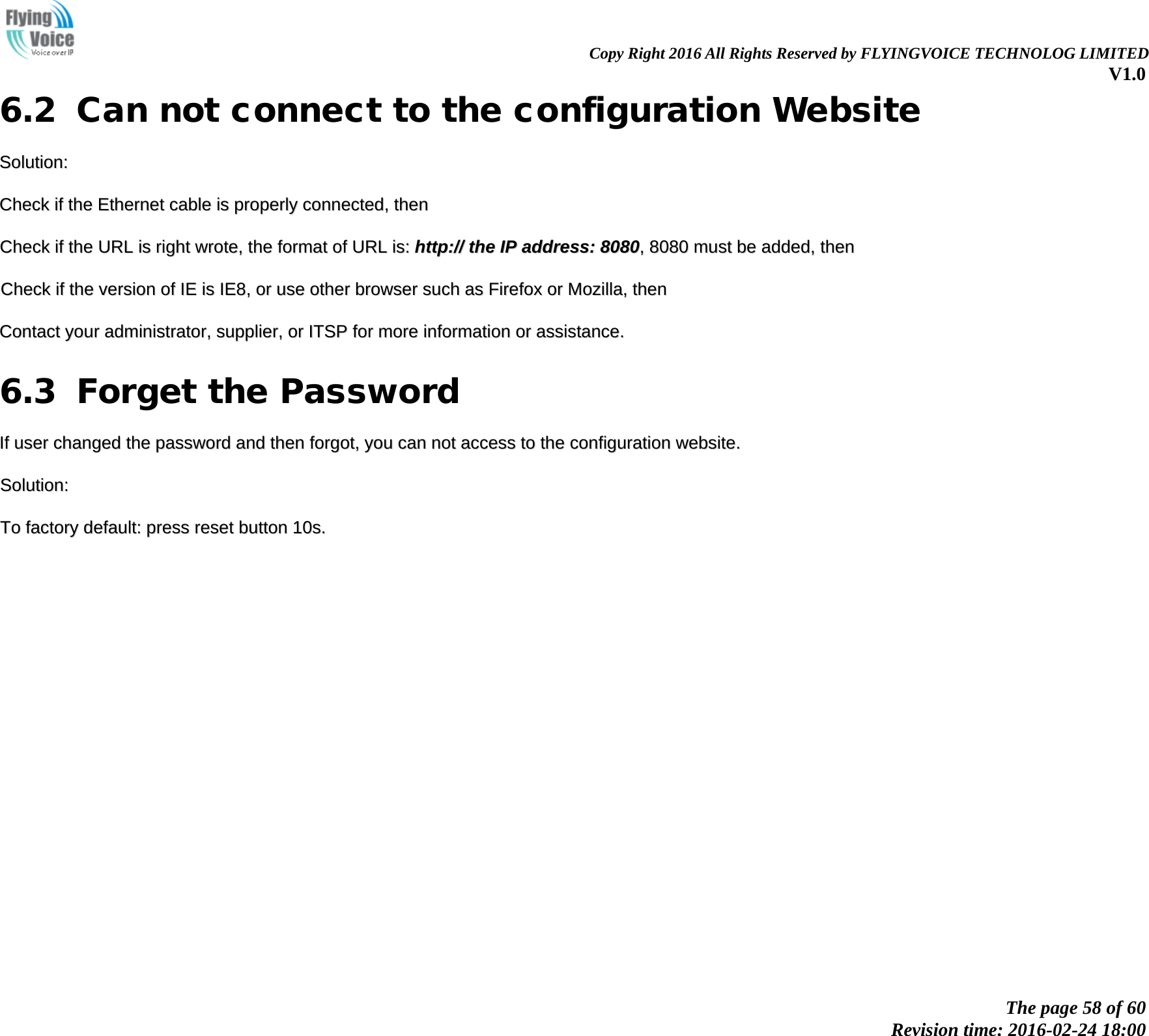                                                                Copy Right 2016 All Rights Reserved by FLYINGVOICE TECHNOLOG LIMITED V1.0 The page 58 of 60 Revision time: 2016-02-24 18:00    6.2 Can not connect to the configuration Website SSoolluuttiioonn::  CChheecckk  iiff  tthhee  EEtthheerrnneett  ccaabbllee  iiss  pprrooppeerrllyy  ccoonnnneecctteedd,,  tthheenn  CChheecckk  iiff  tthhee  UURRLL  iiss  rriigghhtt  wwrroottee,,  tthhee  ffoorrmmaatt  ooff  UURRLL  iiss::  hhttttpp::////  tthhee  IIPP  aaddddrreessss::  88008800,,  88008800  mmuusstt  bbee  aaddddeedd,,  tthheenn  CChheecckk  iiff  tthhee  vveerrssiioonn  ooff  IIEE  iiss  IIEE88,,  oorr  uussee  ootthheerr  bbrroowwsseerr  ssuucchh  aass  FFiirreeffooxx  oorr  MMoozziillllaa,,  tthheenn  CCoonnttaacctt  yyoouurr  aaddmmiinniissttrraattoorr,,  ssuupppplliieerr,,  oorr  IITTSSPP  ffoorr  mmoorree  iinnffoorrmmaattiioonn  oorr  aassssiissttaannccee..  6.3 Forget the Password IIff  uusseerr  cchhaannggeedd  tthhee  ppaasssswwoorrdd  aanndd  tthheenn  ffoorrggoott,,  yyoouu  ccaann  nnoott  aacccceessss  ttoo  tthhee  ccoonnffiigguurraattiioonn  wweebbssiittee..  SSoolluuttiioonn::  TToo  ffaaccttoorryy  ddeeffaauulltt::  pprreessss  rreesseett  bbuuttttoonn  1100ss..                   