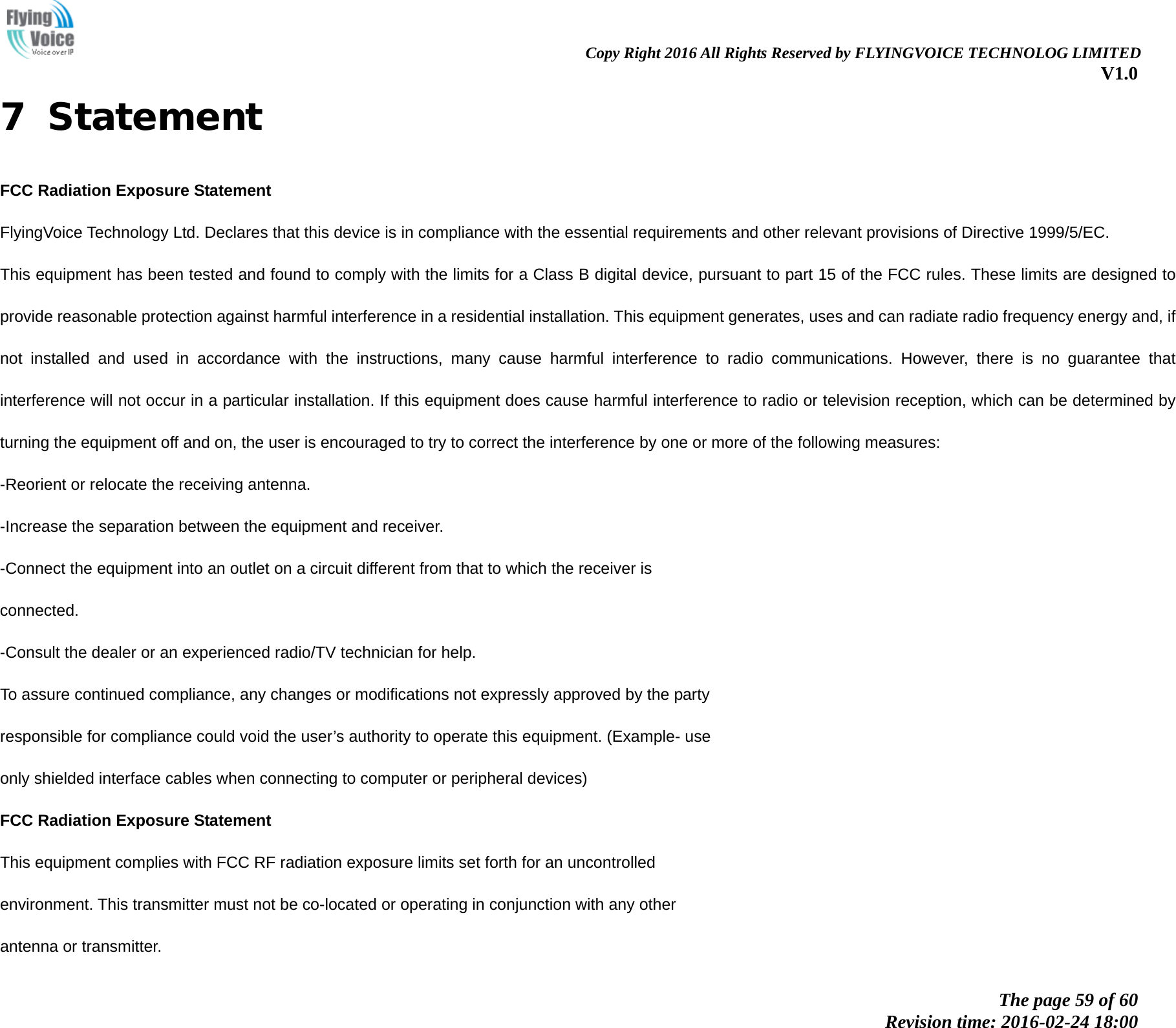                                                                Copy Right 2016 All Rights Reserved by FLYINGVOICE TECHNOLOG LIMITED V1.0 The page 59 of 60 Revision time: 2016-02-24 18:00    7  Statement FCC Radiation Exposure Statement FlyingVoice Technology Ltd. Declares that this device is in compliance with the essential requirements and other relevant provisions of Directive 1999/5/EC. This equipment has been tested and found to comply with the limits for a Class B digital device, pursuant to part 15 of the FCC rules. These limits are designed to provide reasonable protection against harmful interference in a residential installation. This equipment generates, uses and can radiate radio frequency energy and, if not installed and used in accordance with the instructions, many cause harmful interference to radio communications. However, there is no guarantee that interference will not occur in a particular installation. If this equipment does cause harmful interference to radio or television reception, which can be determined by turning the equipment off and on, the user is encouraged to try to correct the interference by one or more of the following measures: -Reorient or relocate the receiving antenna. -Increase the separation between the equipment and receiver. -Connect the equipment into an outlet on a circuit different from that to which the receiver is connected. -Consult the dealer or an experienced radio/TV technician for help. To assure continued compliance, any changes or modifications not expressly approved by the party responsible for compliance could void the user&rsquo;s authority to operate this equipment. (Example- use only shielded interface cables when connecting to computer or peripheral devices) FCC Radiation Exposure Statement This equipment complies with FCC RF radiation exposure limits set forth for an uncontrolled environment. This transmitter must not be co-located or operating in conjunction with any other antenna or transmitter. 