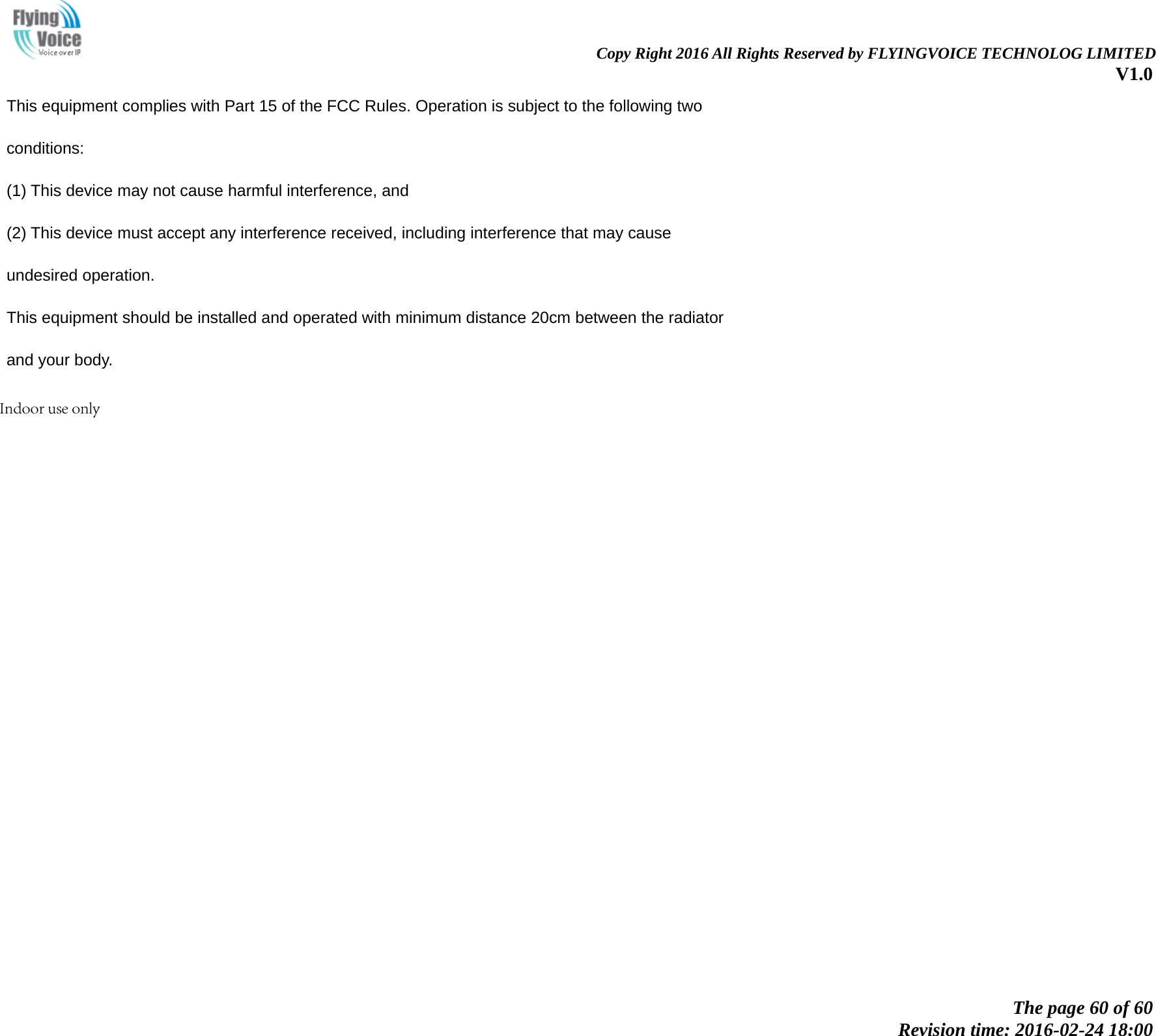    Copy Right 2016 All Rights Reserved by FLYINGVOICE TECHNOLOG LIMITED V1.0 The page 60 of 60 Revision time: 2016-02-24 18:00 This equipment complies with Part 15 of the FCC Rules. Operation is subject to the following two conditions: (1) This device may not cause harmful interference, and (2) This device must accept any interference received, including interference that may cause undesired operation. This equipment should be installed and operated with minimum distance 20cm between the radiator and your body. Indoor use only
