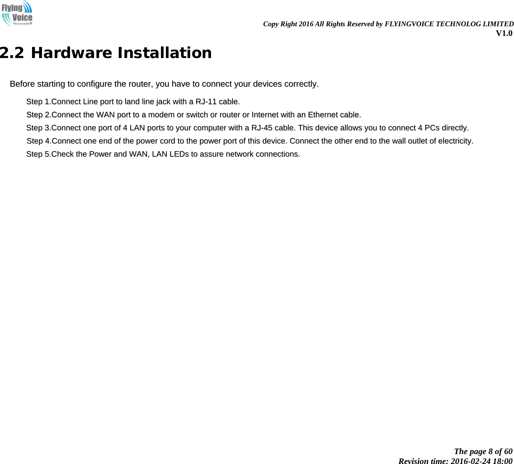                                                                Copy Right 2016 All Rights Reserved by FLYINGVOICE TECHNOLOG LIMITED V1.0 The page 8 of 60 Revision time: 2016-02-24 18:00    2.2 Hardware Installation BBeeffoorree  ssttaarrttiinngg  ttoo  ccoonnffiigguurree  tthhee  rroouutteerr,,  yyoouu  hhaavvee  ttoo  ccoonnnneecctt  yyoouurr  ddeevviicceess  ccoorrrreeccttllyy..    SStteepp  11..CCoonnnneecctt  LLiinnee  ppoorrtt  ttoo  llaanndd  lliinnee  jjaacckk  wwiitthh  aa  RRJJ--1111  ccaabbllee..    SStteepp  22..CCoonnnneecctt  tthhee  WWAANN  ppoorrtt  ttoo  aa  mmooddeemm  oorr  sswwiittcchh  oorr  rroouutteerr  oorr  IInntteerrnneett  wwiitthh  aann  EEtthheerrnneett  ccaabbllee..    SStteepp  33..CCoonnnneecctt  oonnee  ppoorrtt  ooff  44  LLAANN  ppoorrttss  ttoo  yyoouurr  ccoommppuutteerr  wwiitthh  aa  RRJJ--4455  ccaabbllee..  TThhiiss  ddeevviiccee  aalllloowwss  yyoouu  ttoo  ccoonnnneecctt  44  PPCCss  ddiirreeccttllyy..    SStteepp  44..CCoonnnneecctt  oonnee  eenndd  ooff  tthhee  ppoowweerr  ccoorrdd  ttoo  tthhee  ppoowweerr  ppoorrtt  ooff  tthhiiss  ddeevviiccee..  CCoonnnneecctt  tthhee  ootthheerr  eenndd  ttoo  tthhee  wwaallll  oouuttlleett  ooff  eelleeccttrriicciittyy..    SStteepp  55..CChheecckk  tthhee  PPoowweerr  aanndd  WWAANN,,  LLAANN  LLEEDDss  ttoo  aassssuurree  nneettwwoorrkk  ccoonnnneeccttiioonnss..  