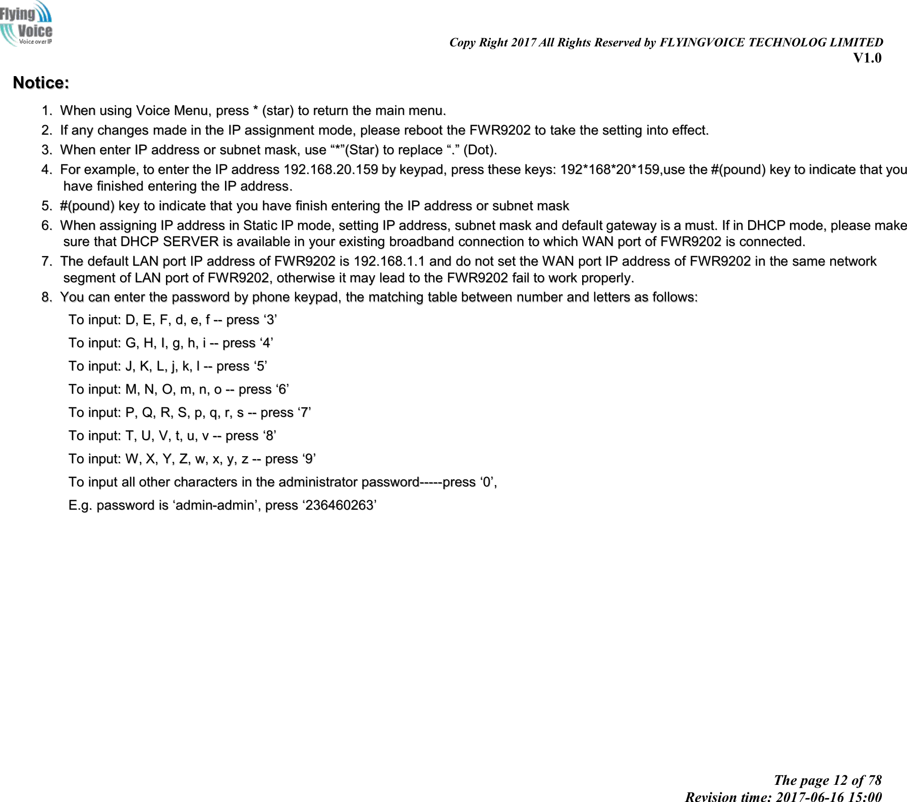 Copy Right 2017 All Rights Reserved by FLYINGVOICE TECHNOLOG LIMITEDV1.0The page 12 of 78Revision time: 2017-06-16 15:00Notice:Notice:1.1. WhenWhen usingusing VoiceVoice Menu,Menu, presspress **(star)(star) toto returnreturn thethe mainmain menu.menu.2.2. IfIf anyany changeschanges mademade inin thethe IPIP assignmentassignment mode,mode, pleaseplease rebootreboot thethe FWR9202FWR9202 toto taketake thethe settingsetting intointo effect.effect.3.3. WhenWhen enterenter IPIP addressaddress oror subnetsubnet mask,mask, useuse &ldquo;&ldquo;**&rdquo;&rdquo;(Star)(Star) toto replacereplace &ldquo;&ldquo;..&rdquo;&rdquo;(Dot)(Dot)..4.4. ForFor example,example, toto enterenter thethe IPIP addressaddress 192.168.192.168.2020.1.15959 byby keypad,keypad, presspress thesethese keys:keys: 192192**168168*20**20*1159,use59,use thethe #(pound)#(pound) keykey toto indicateindicate thatthat youyouhavehave finishedfinished enteringentering thethe IPIP addressaddress..5.5. #(pound)#(pound) keykey toto indicateindicate thatthat youyou havehave finishfinish enteringentering thethe IPIP addressaddress oror subnetsubnet maskmask6.6. WhenWhen assigningassigning IPIP addressaddress inin StaticStatic IPIP mode,mode, settingsetting IPIP address,address, subnetsubnet maskmask andand defaultdefault gatewaygateway isis aamust.must. IfIf inin DHCPDHCP mode,mode, pleaseplease makemakesuresure thatthat DHCPDHCP SERVERSERVER isis availableavailable inin youryour existingexisting broadbandbroadband connectionconnection toto whichwhich WANWAN portport ofof FWR9202FWR9202 isis connected.connected.7.7. TheThe defaultdefault LANLAN portport IPIP addressaddress ofof FWR9202FWR9202 isis 192.168.192.168.1.11.1 andand dodo notnot setset thethe WANWAN portport IPIP addressaddress ofof FWR9202FWR9202 inin thethe samesame networknetworksegmentsegment ofof LANLAN portport ofof FWR9202FWR9202,,otherwiseotherwise itit maymay leadlead toto thethe FWR9202FWR9202 failfail toto workwork properly.properly.8.8. YouYou cancan enterenter thethe passwordpassword byby phonephone keypad,keypad, thethe matchingmatching tabletable betweenbetween numbernumber andand lettersletters asas follows:follows:ToTo input:input: D,D, E,E, F,F, d,d, e,e, ff---- presspress &lsquo;&lsquo;33&rsquo;&rsquo;ToTo input:input: G,G, H,H, I,I, g,g, h,h, ii---- presspress &lsquo;&lsquo;44&rsquo;&rsquo;ToTo input:input: J,J, K,K, L,L, j,j, k,k, ll---- presspress &lsquo;&lsquo;55&rsquo;&rsquo;ToTo input:input: M,M, N,N, O,O, m,m, n,n, oo---- presspress &lsquo;&lsquo;66&rsquo;&rsquo;ToTo input:input: P,P, Q,Q, R,R, S,S, p,p, q,q, r,r, ss---- presspress &lsquo;&lsquo;77&rsquo;&rsquo;ToTo input:input: T,T, U,U, V,V, t,t, u,u, vv---- presspress &lsquo;&lsquo;88&rsquo;&rsquo;ToTo input:input: W,W, X,X, Y,Y, Z,Z, w,w, x,x, y,y, zz---- presspress &lsquo;&lsquo;99&rsquo;&rsquo;ToTo inputinput allall otherother characterscharacters inin thethe administratoradministrator password-----presspassword-----press &lsquo;&lsquo;00&rsquo;&rsquo;,,E.g.E.g. passwordpassword isis &lsquo;&lsquo;admin-adminadmin-admin&rsquo;&rsquo;,,presspress &lsquo;&lsquo;236460263236460263&rsquo;&rsquo;