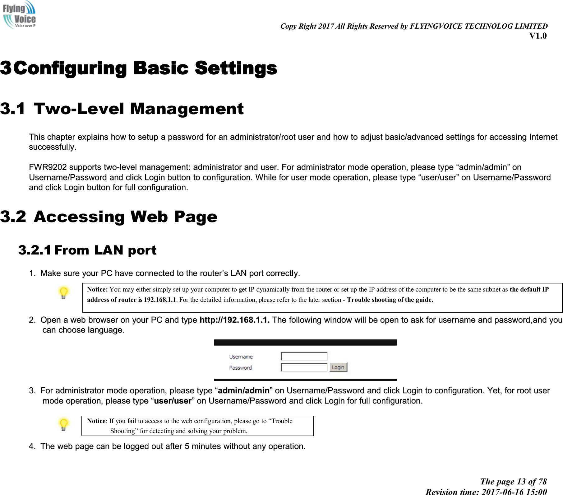 Copy Right 2017 All Rights Reserved by FLYINGVOICE TECHNOLOG LIMITEDV1.0The page 13 of 78Revision time: 2017-06-16 15:003Configuring Basic Settings3.1 Two-Level ManagementThisThis chapterchapter explainsexplains howhow toto setupsetup aapasswordpassword forfor anan administrator/administrator/rootroot useruser andand howhow toto adjustadjust basic/advancedbasic/advanced settingssettings forfor accessingaccessing InternetInternetsuccessfully.successfully.FWR9202FWR9202 supportssupports two-leveltwo-level management:management: administratoradministrator andand user.user. ForFor administratoradministrator modemode operation,operation, pleaseplease typetype &ldquo;&ldquo;admin/adminadmin/admin&rdquo;&rdquo;ononUsername/PasswordUsername/Password andand clickclick LoginLogin buttonbutton toto configuration.configuration. WWhilehile fforor useruser modemode operation,operation, pleaseplease typetype &ldquo;&ldquo;useruser//useruser&rdquo;&rdquo;onon Username/PasswordUsername/Passwordandand clickclick LoginLogin buttonbutton forfor fullfull configuration.configuration.3.2 Accessing Web Page3.2.1 From LAN port1.1. MakeMake suresure youryour PCPC havehave connectconnecteded toto thethe routerrouter&rsquo;&rsquo;ssLANLAN portport correctly.correctly.Notice: You may either simply set up your computer to get IP dynamically from the router or set up the IP address of the computer to be the same subnet as the default IPaddress of router is 192.168.1.1. For the detailed information, please refer to the later section - Trouble shooting of the guide.2.2. OpenOpen aawebweb browserbrowser onon youryour PCPC andand typetype http://192.168.http://192.168.11.1..1. TheThe followingfollowing windowwindow willwill bebe openopen toto askask forfor usernameusername andand passwordpassword,and,and youyoucancan choosechoose languagelanguage..3.3. ForFor administratoradministrator modemode operation,operation, pleaseplease typetype &ldquo;&ldquo;admin/adminadmin/admin&rdquo;&rdquo;onon Username/PasswordUsername/Password andand clickclick LoginLogin toto configuration.configuration. Yet,Yet, forfor rootroot userusermodemode operation,operation, pleaseplease typetype &ldquo;&ldquo;useruser//useruser&rdquo;&rdquo;onon Username/PasswordUsername/Password andand clickclick LoginLogin forfor fullfull configuration.configuration.Notice: If you fail to access to the web configuration, please go to &ldquo;TroubleShooting&rdquo; for detecting and solving your problem.4.4. TheThe webweb pagepage cancan bebe loggedlogged outout afterafter 55minutesminutes withoutwithout anyany operation.operation.