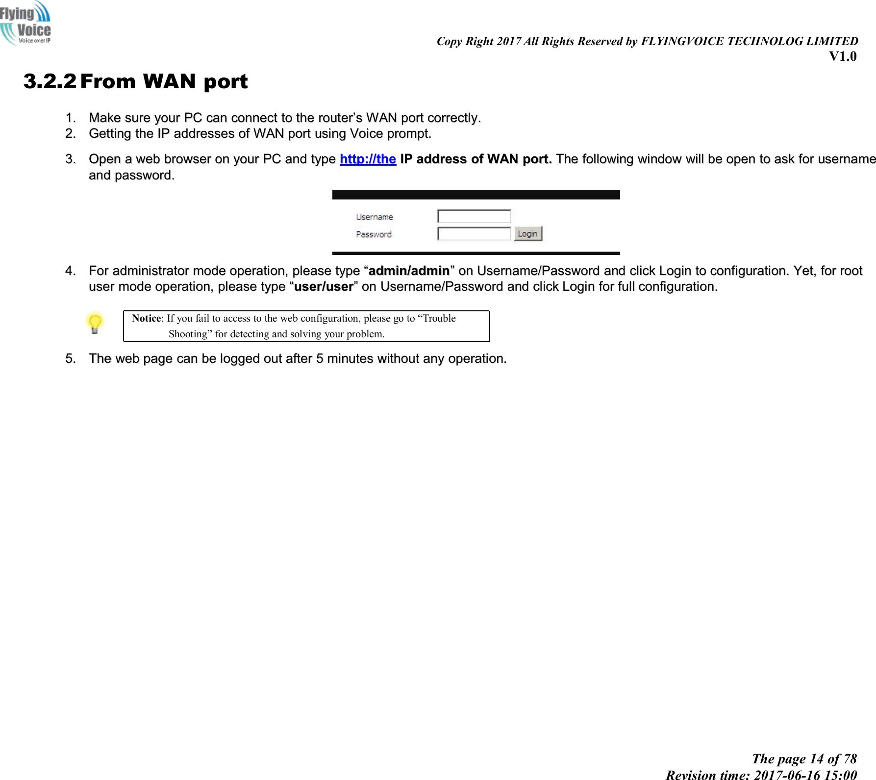 Copy Right 2017 All Rights Reserved by FLYINGVOICE TECHNOLOG LIMITEDV1.0The page 14 of 78Revision time: 2017-06-16 15:003.2.2 From WAN port1.1. MakeMake suresure youryour PCPC cancan connectconnect toto thethe routerrouter&rsquo;&rsquo;ssWANWAN portport correctly.correctly.2.2. GetGettingting thethe IPIP addressesaddresses ofof WANWAN portport usingusing VoiceVoice prompt.prompt.3.3. OpenOpen aawebweb browserbrowser onon youryour PCPC andand typetype http://http://thethe IPIP addressaddress ofof WANWAN portport..TheThe followingfollowing windowwindow willwill bebe openopen toto askask forfor usernameusernameandand password.password.4.4. ForFor administratoradministrator modemode operation,operation, pleaseplease typetype &ldquo;&ldquo;admin/adminadmin/admin&rdquo;&rdquo;onon Username/PasswordUsername/Password andand clickclick LoginLogin toto configuration.configuration. Yet,Yet, forfor rootrootuseruser modemode operation,operation, pleaseplease typetype &ldquo;&ldquo;useruser//useruser&rdquo;&rdquo;onon Username/PasswordUsername/Password andand clickclick LoginLogin forfor fullfull configuration.configuration.Notice: If you fail to access to the web configuration, please go to &ldquo;TroubleShooting&rdquo; for detecting and solving your problem.5.5. TheThe webweb pagepage cancan bebe loggedlogged outout afterafter 55minutesminutes withoutwithout anyany operation.operation.