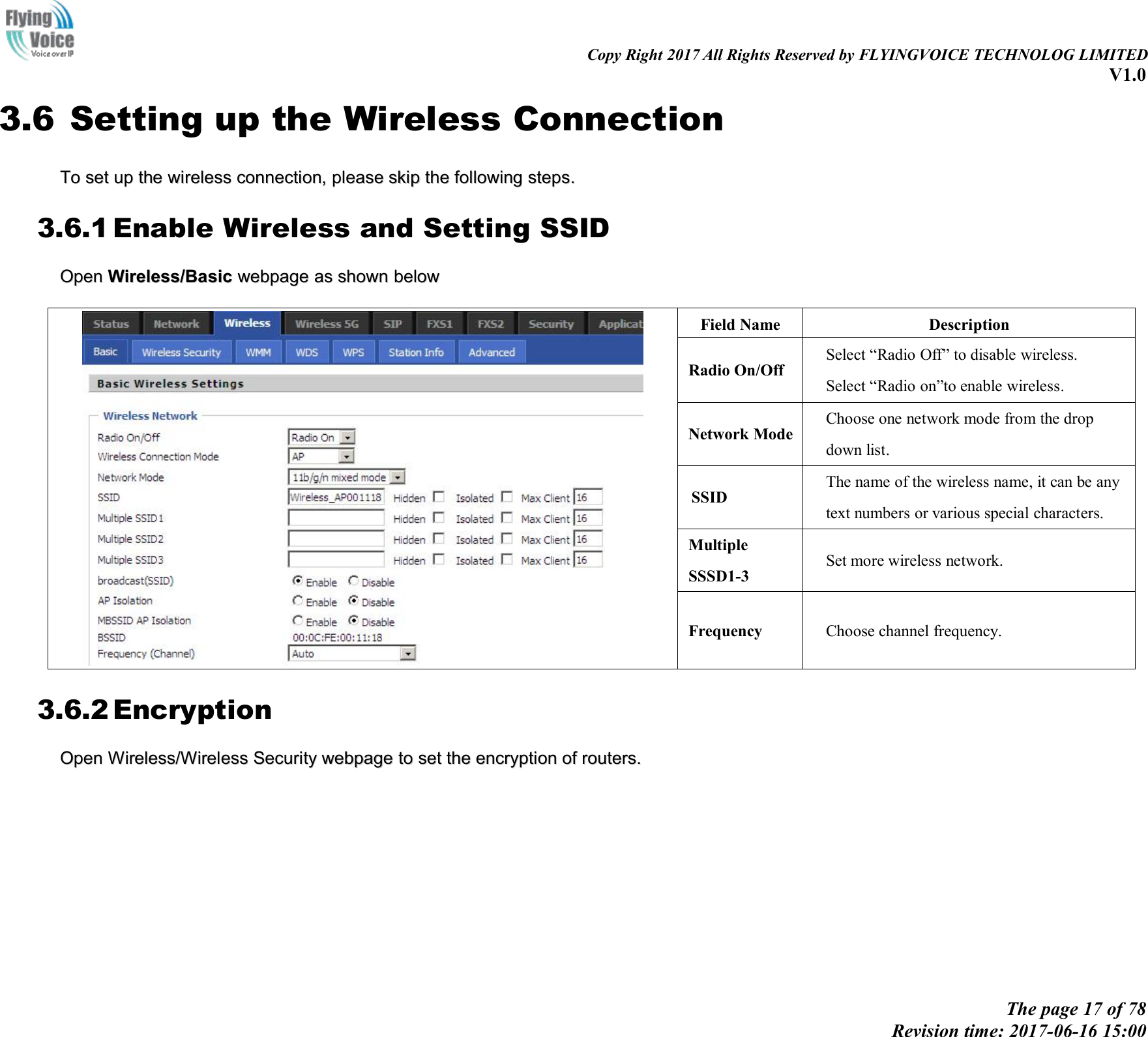 Copy Right 2017 All Rights Reserved by FLYINGVOICE TECHNOLOG LIMITEDV1.0The page 17 of 78Revision time: 2017-06-16 15:003.6 Setting up the Wireless ConnectionToTo setset upup thethe wirelesswireless connection,connection, pleaseplease skipskip thethe followingfollowing stepstepss..3.6.1 Enable Wireless and Setting SSIDOpenOpen Wireless/BasicWireless/Basic webpagewebpage asas shownshown belowbelowField NameDescriptionRadio On/OffSelect &ldquo;Radio Off&rdquo; to disable wireless.Select &ldquo;Radio on&rdquo;to enable wireless.Network ModeChoose one network mode from the dropdown list.SSIDThe name of the wireless name, it can be anytext numbers or various special characters.MultipleSSSD1-3Set more wireless network.FrequencyChoose channel frequency.3.6.2 EncryptionOpenOpen Wireless/WirelessWireless/Wireless SecuritySecurity webpagewebpage toto setset thethe encryptionencryption ofof routers.routers.