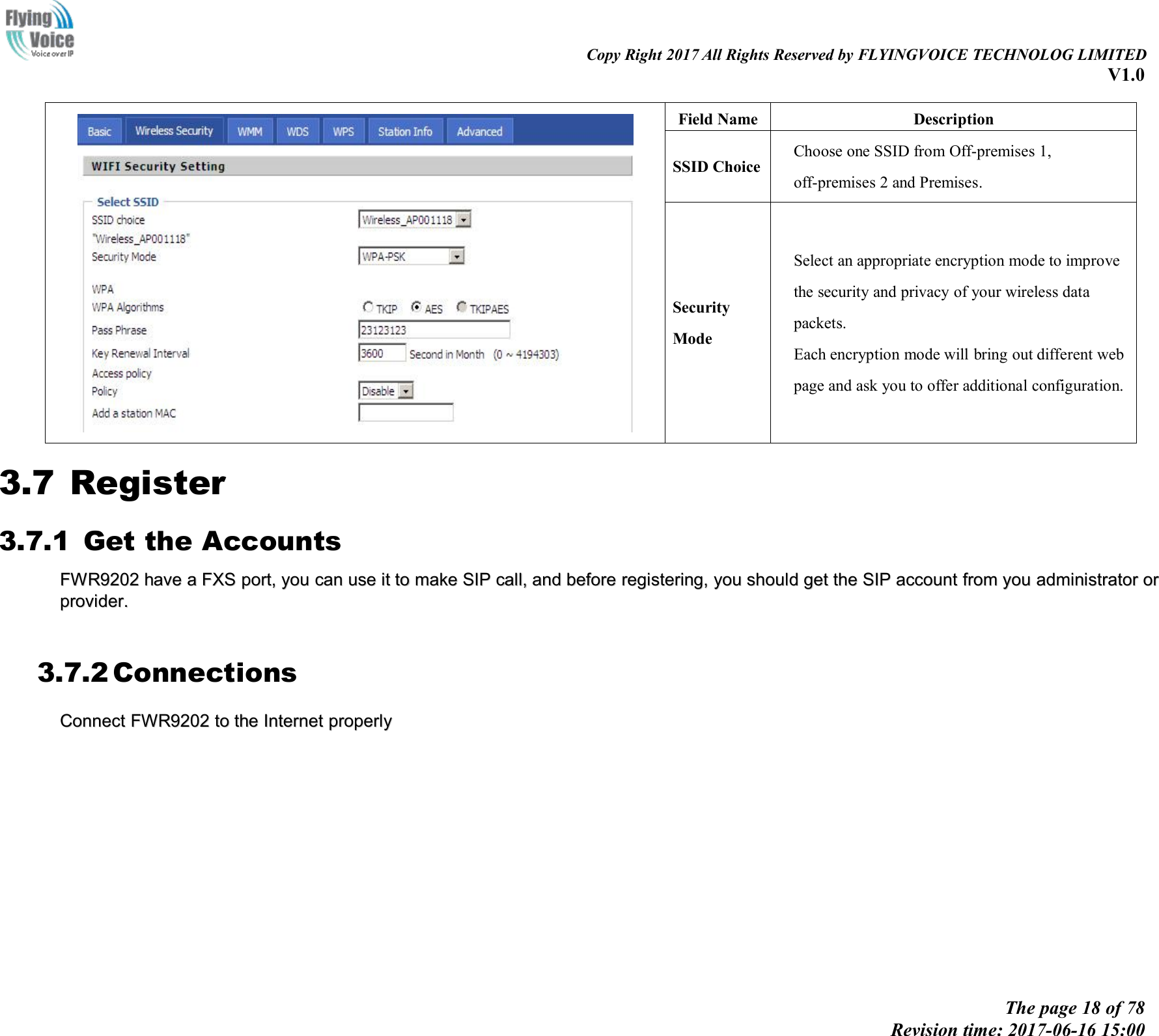 Copy Right 2017 All Rights Reserved by FLYINGVOICE TECHNOLOG LIMITEDV1.0The page 18 of 78Revision time: 2017-06-16 15:00Field NameDescriptionSSID ChoiceChoose one SSID from Off-premises 1,off-premises 2 and Premises.SecurityModeSelect an appropriate encryption mode to improvethe security and privacy of your wireless datapackets.Each encryption mode will bring out different webpage and ask you to offer additional configuration.3.7 Register3.7.1 Get the AccountsFWR9202FWR9202 havehave aaFXSFXS port,port, youyou cancan useuse itit toto makemake SIPSIP call,call, andand beforebefore registering,registering, youyou shouldshould getget thethe SIPSIP accountaccount fromfrom youyou administratoradministrator ororproviderprovider..3.7.2 ConnectionsConnectConnect FWR9202FWR9202 toto thethe InternetInternet properlyproperly