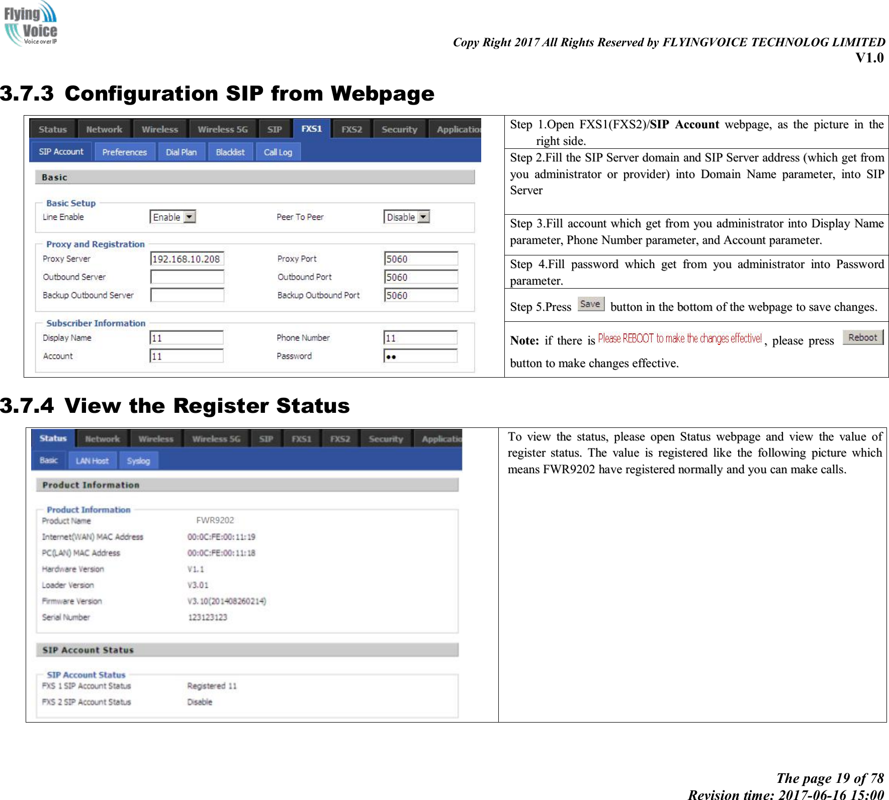 Copy Right 2017 All Rights Reserved by FLYINGVOICE TECHNOLOG LIMITEDV1.0The page 19 of 78Revision time: 2017-06-16 15:003.7.3 Configuration SIP from WebpageStepStep 1.Open1.Open FXS1(FXS2)/FXS1(FXS2)/SIPSIP AccountAccount webpage,webpage, asas thethe picturepicture inin thetherightright side.side.StepStep 2.Fill2.Fill thethe SIPSIP ServerServer domaindomain andand SIPSIP ServerServer addressaddress (which(which getget fromfromyouyou administratoradministrator oror provider)provider) intointo DomainDomain NameName parameter,parameter, intointo SIPSIPServerServerStepStep 3.Fill3.Fill accountaccount whichwhich getget fromfrom youyou administratoradministrator intointo DisplayDisplay NameNameparameter,parameter, PhonePhone NumberNumber parameter,parameter, andand AccountAccount parameter.parameter.StepStep 4.Fill4.Fill passwordpassword whichwhich getget fromfrom youyou administratoradministrator intointo PasswordPasswordparameter.parameter.StepStep 5.Press5.Press buttonbutton inin thethe bottombottom ofof thethe webpagewebpage toto savesave changes.changes.Note:Note: ifif therethere isis ,,pleaseplease presspressbuttonbutton toto makemake changeschanges effective.effective.3.7.4 View the Register StatusToTo viewview thethe status,status, pleaseplease openopen StatusStatus webpagewebpage andand viewview thethe valuevalue ofofregisterregister status.status. TheThe valuevalue isis registeredregistered likelike thethe followingfollowing picturepicture whichwhichmeansmeans FWR9202FWR9202 havehave registeredregistered normallynormally andand youyou cancan makemake calls.calls.