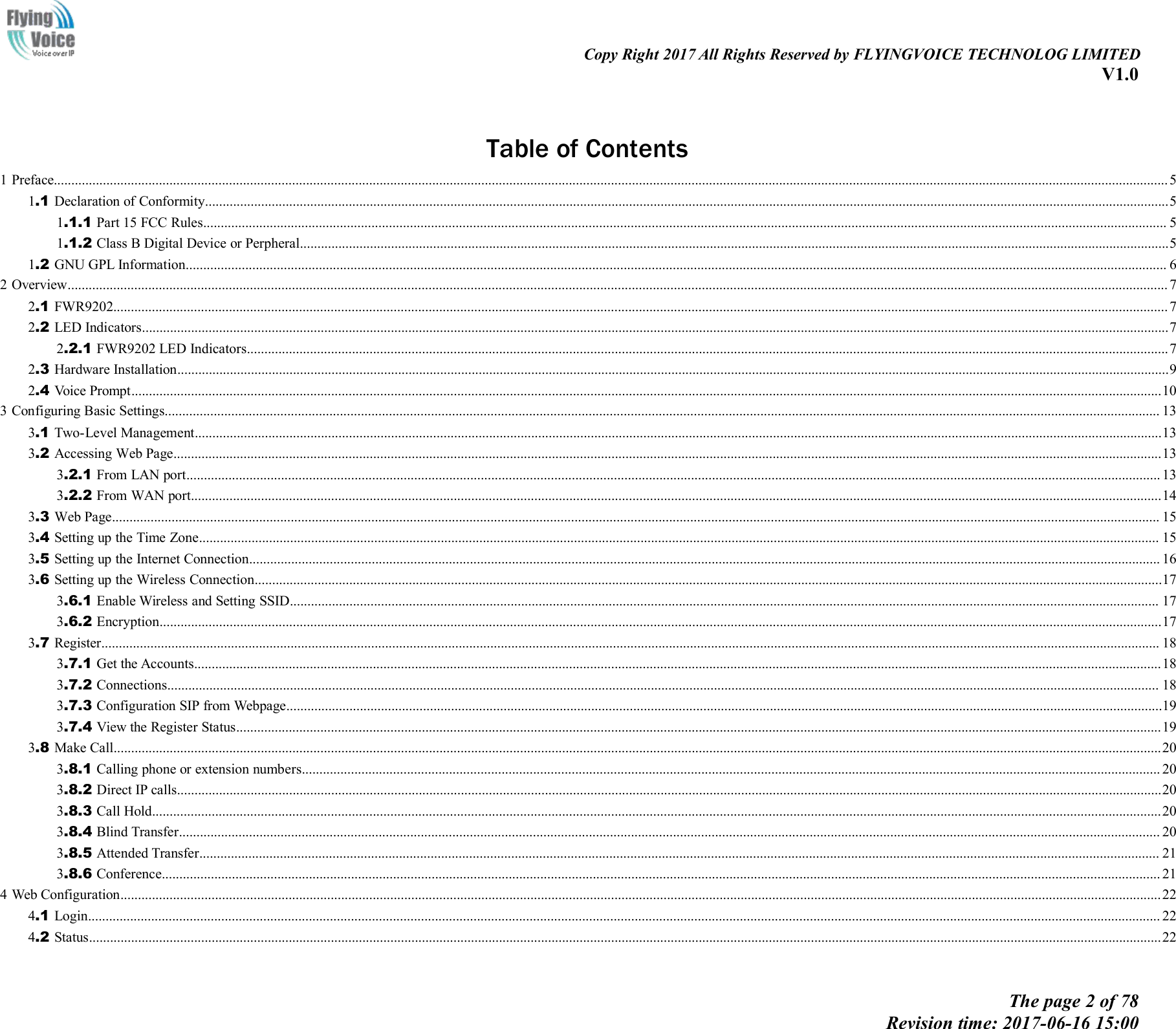 Copy Right 2017 All Rights Reserved by FLYINGVOICE TECHNOLOG LIMITEDV1.0The page 2 of 78Revision time: 2017-06-16 15:00Table of Contents1 Preface..............................................................................................................................................................................................................................................................................................................................51.1 Declaration of Conformity...................................................................................................................................................................................................................................................................................51.1.1 Part 15 FCC Rules................................................................................................................................................................................................................................................................................... 51.1.2 Class B Digital Device or Perpheral........................................................................................................................................................................................................................................................51.2 GNU GPL Information........................................................................................................................................................................................................................................................................................ 62 Overview.......................................................................................................................................................................................................................................................................................................................... 72.1 FWR9202............................................................................................................................................................................................................................................................................................................. 72.2 LED Indicators.....................................................................................................................................................................................................................................................................................................72.2.1 FWR9202 LED Indicators.......................................................................................................................................................................................................................................................................72.3 Hardware Installation...........................................................................................................................................................................................................................................................................................92.4 Voice Prompt......................................................................................................................................................................................................................................................................................................103 Configuring Basic Settings............................................................................................................................................................................................................................................................................................ 133.1 Two-Level Management....................................................................................................................................................................................................................................................................................133.2 Accessing Web Page..........................................................................................................................................................................................................................................................................................133.2.1 From LAN port...................................................................................................................................................................................................................................................................................... 133.2.2 From WAN port.....................................................................................................................................................................................................................................................................................143.3 Web Page........................................................................................................................................................................................................................................................................................................... 153.4 Setting up the Time Zone.................................................................................................................................................................................................................................................................................. 153.5 Setting up the Internet Connection.................................................................................................................................................................................................................................................................... 163.6 Setting up the Wireless Connection...................................................................................................................................................................................................................................................................173.6.1 Enable Wireless and Setting SSID........................................................................................................................................................................................................................................................ 173.6.2 Encryption..............................................................................................................................................................................................................................................................................................173.7 Register.............................................................................................................................................................................................................................................................................................................. 183.7.1 Get the Accounts....................................................................................................................................................................................................................................................................................183.7.2 Connections........................................................................................................................................................................................................................................................................................... 183.7.3 Configuration SIP from Webpage..........................................................................................................................................................................................................................................................193.7.4 View the Register Status........................................................................................................................................................................................................................................................................193.8 Make Call...........................................................................................................................................................................................................................................................................................................203.8.1 Calling phone or extension numbers..................................................................................................................................................................................................................................................... 203.8.2 Direct IP calls.........................................................................................................................................................................................................................................................................................203.8.3 Call Hold................................................................................................................................................................................................................................................................................................203.8.4 Blind Transfer........................................................................................................................................................................................................................................................................................ 203.8.5 Attended Transfer.................................................................................................................................................................................................................................................................................. 213.8.6 Conference............................................................................................................................................................................................................................................................................................. 214 Web Configuration.........................................................................................................................................................................................................................................................................................................224.1 Login.................................................................................................................................................................................................................................................................................................................. 224.2 Status..................................................................................................................................................................................................................................................................................................................22