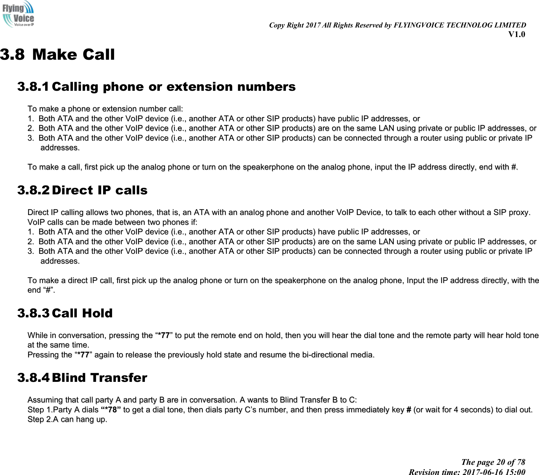 Copy Right 2017 All Rights Reserved by FLYINGVOICE TECHNOLOG LIMITEDV1.0The page 20 of 78Revision time: 2017-06-16 15:003.8 Make Call3.8.1 Calling phone or extension numbersToTo makemake aaphonephone oror extensionextension numbernumber call:call:1.1. BothBoth ATAATA andand thethe otherother VoIPVoIP devicedevice (i.e.,(i.e., anotheranother ATAATA oror otherother SIPSIP products)products) havehave publicpublic IPIP addresses,addresses, oror2.2. BothBoth ATAATA andand thethe otherother VoIPVoIP devicedevice (i.e.,(i.e., anotheranother ATAATA oror otherother SIPSIP products)products) areare onon thethe samesame LANLAN usingusing privateprivate oror publicpublic IPIP addresses,addresses, oror3.3. BothBoth ATAATA andand thethe otherother VoIPVoIP devicedevice (i.e.,(i.e., anotheranother ATAATA oror otherother SIPSIP products)products) cancan bebe connectedconnected throughthrough aarouterrouter usingusing publicpublic oror privateprivate IPIPaddresses.addresses.ToTo makemake aacall,call, firstfirst pickpick upup thethe analoganalog phonephone oror turnturn onon thethe speakerphonespeakerphone onon thethe analoganalog phone,phone, iinputnput thethe IPIP addressaddress directly,directly, endend withwith #.#.3.8.2 Direct IP callsDirectDirect IPIP callingcalling allowsallows twotwo phones,phones, thatthat is,is, anan ATAATA withwith anan analoganalog phonephone andand anotheranother VoIPVoIP Device,Device, toto talktalk toto eacheach otherother withoutwithout aaSIPSIP proxy.proxy.VoIPVoIP callscalls cancan bebe mademade betweenbetween twotwo phonesphones if:if:1.1. BothBoth ATAATA andand thethe otherother VoIPVoIP devicedevice (i.e.,(i.e., anotheranother ATAATA oror otherother SIPSIP products)products) havehave publicpublic IPIP addresses,addresses, oror2.2. BothBoth ATAATA andand thethe otherother VoIPVoIP devicedevice (i.e.,(i.e., anotheranother ATAATA oror otherother SIPSIP products)products) areare onon thethe samesame LANLAN usingusing privateprivate oror publicpublic IPIP addresses,addresses, oror3.3. BothBoth ATAATA andand thethe otherother VoIPVoIP devicedevice (i.e.,(i.e., anotheranother ATAATA oror otherother SIPSIP products)products) cancan bebe connectedconnected throughthrough aarouterrouter usingusing publicpublic oror privateprivate IPIPaddresses.addresses.ToTo makemake aadirectdirect IPIP call,call, firstfirst pickpick upup thethe analoganalog phonephone oror turnturn onon thethe speakerphonespeakerphone onon thethe analoganalog phone,phone, InputInput thethe IPIP addressaddress directly,directly, withwith thetheendend ““##””..3.8.3 Call HoldWhileWhile inin conversation,conversation, presspressinging thethe ““*77*77””toto putput thethe remoteremote endend onon holdhold,,thenthen youyou willwill hearhear thethe dialdial tonetone andand thethe remoteremote partyparty willwill hearhear holdhold tonetoneatat thethe samesame time.time.PressingPressing thethe ““*77*77””againagain toto releaserelease thethe previouslypreviously hholdold statestate andand resumeresume thethe bi-directionalbi-directional media.media.3.8.4 Blind TransferAssumingAssuming thatthat callcall partyparty AAandand partyparty BBareare inin conversation.conversation. AAwantswants toto BlindBlind TransferTransfer BBtoto C:C:StepStep 1.Party1.Party AAdialsdials ““*78*78””toto getget aadialdial tone,tone, thenthen dialsdials partyparty CC’’ssnumber,number, andand thenthen presspress immediatelyimmediately keykey ##(or(or waitwait forfor 44seconds)seconds) toto dialdial out.out.StepStep 2.A2.A cancan hanghang up.up.