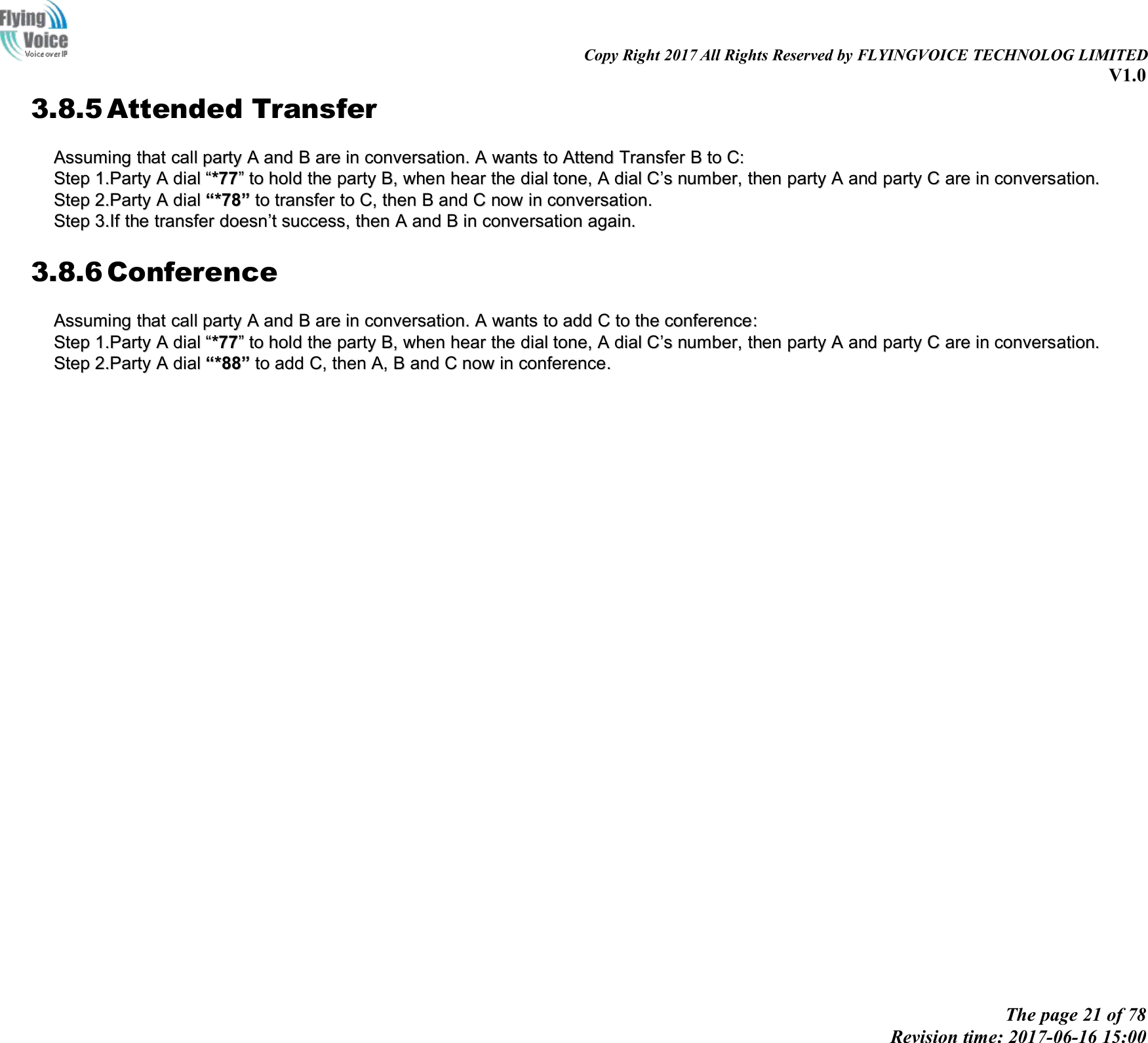 Copy Right 2017 All Rights Reserved by FLYINGVOICE TECHNOLOG LIMITEDV1.0The page 21 of 78Revision time: 2017-06-16 15:003.8.5 Attended TransferAssumingAssuming thatthat callcall partyparty AAandand BBareare inin conversation.conversation. AAwantswants toto AttendAttend TransferTransfer BBtoto C:C:StepStep 1.Party1.Party AAdialdial &ldquo;&ldquo;*77*77&rdquo;&rdquo;toto holdhold thethe partyparty B,B, whenwhen hearhear thethe dialdial tone,tone, AAdialdial CC&rsquo;&rsquo;ssnumber,number, thenthen partyparty AAandand partyparty CCareare inin conversconversatation.ion.StepStep 2.Party2.Party AAdialdial &ldquo;&ldquo;*78*78&rdquo;&rdquo;toto transfertransfer toto C,C, thenthen BBandand CCnownow inin conversation.conversation.StepStep 3.If3.If thethe transfertransfer doesndoesn&rsquo;&rsquo;ttsuccess,success, thenthen AAandand BBinin conversationconversation again.again.3.8.6 ConferenceAssumingAssuming thatthat callcall partyparty AAandand BBareare inin conversation.conversation. AAwantswants toto addadd CCtoto thethe conferenceconference::StepStep 1.Party1.Party AAdialdial &ldquo;&ldquo;*77*77&rdquo;&rdquo;toto holdhold thethe partyparty B,B, whenwhen hearhear thethe dialdial tone,tone, AAdialdial CC&rsquo;&rsquo;ssnumber,number, thenthen partyparty AAandand partyparty CCareare inin conversconversatation.ion.StepStep 2.Party2.Party AAdialdial &ldquo;&ldquo;**8888&rdquo;&rdquo;toto addadd C,C, thenthen A,A, BBandand CCnownow inin conferenceconference..
