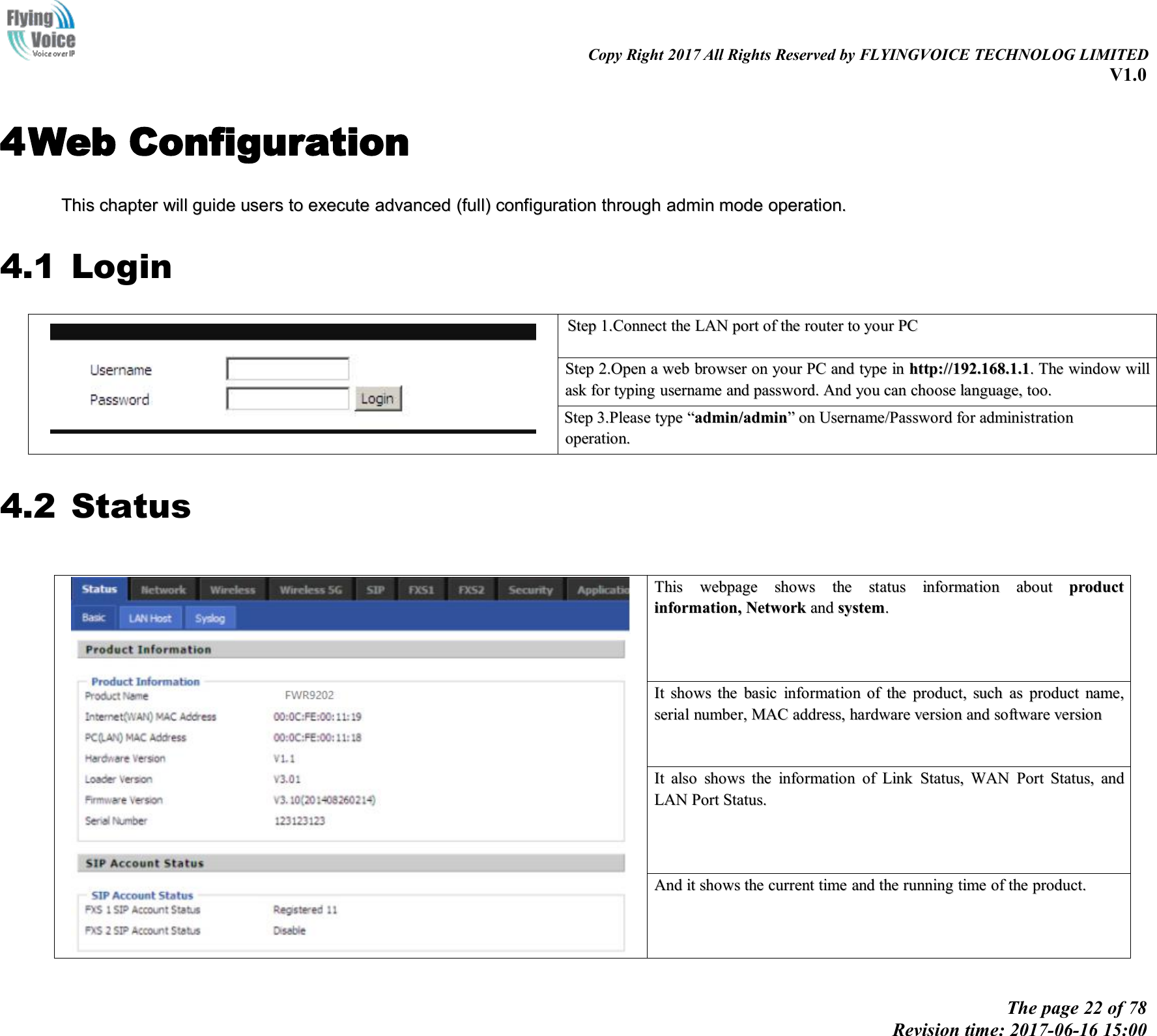 Copy Right 2017 All Rights Reserved by FLYINGVOICE TECHNOLOG LIMITEDV1.0The page 22 of 78Revision time: 2017-06-16 15:004Web ConfigurationThisThis chapterchapter willwill guideguide usersusers toto executeexecute advancedadvanced (full)(full) configurationconfiguration throughthrough adminadmin modemode operation.operation.4.1 LoginStepStep 1.Connect1.Connect thethe LANLAN portport ofof thethe routerrouter toto youryour PCPCStepStep 2.Open2.Open aawebweb browserbrowser onon youryour PCPC andand typetype inin http://192.168.1.1http://192.168.1.1..TheThe windowwindow willwillaskask forfor typingtyping usernameusername andand password.password. AndAnd youyou cancan choosechoose language,language, too.too.StepStep 3.Please3.Please typetype &ldquo;&ldquo;admin/adminadmin/admin&rdquo;&rdquo;onon Username/PasswordUsername/Password forfor administrationadministrationoperation.operation.4.2 StatusThisThis webpagewebpage showsshows thethe statusstatus informationinformation aboutabout productproductinformation,information, NetworkNetwork andand systemsystem..ItIt showsshows thethe basicbasic informationinformation ofof thethe product,product, suchsuch asas productproduct name,name,serialserial number,number, MACMAC address,address, hardwarehardware versionversion andand softwaresoftware versionversionItIt alsoalso showsshows thethe informationinformation ofof LinkLink Status,Status, WANWAN PortPort Status,Status, andandLANLAN PortPort Status.Status.AndAnd itit showsshows thethe currentcurrent timetime andand thethe runningrunning timetime ofof thethe product.product.