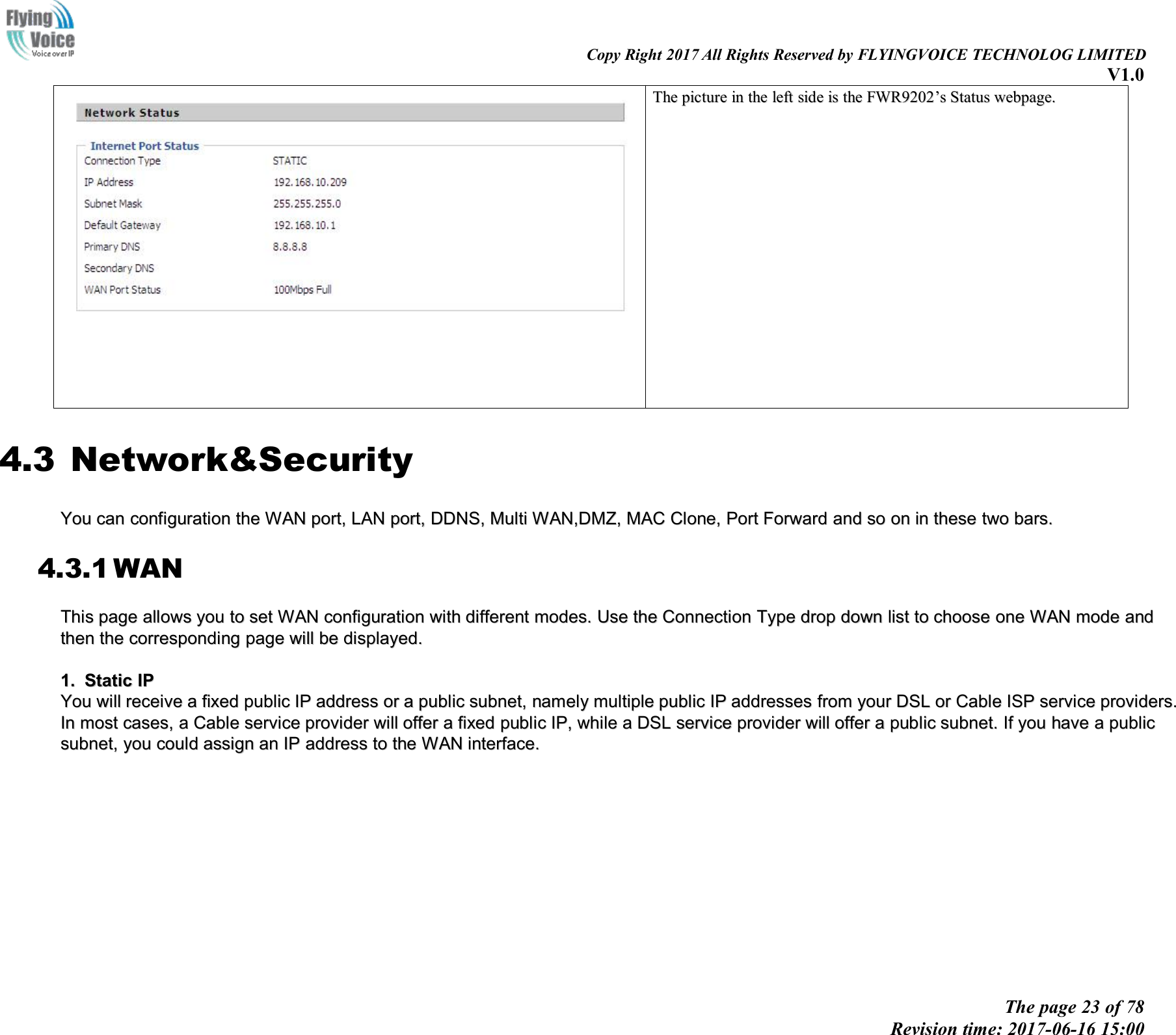 Copy Right 2017 All Rights Reserved by FLYINGVOICE TECHNOLOG LIMITEDV1.0The page 23 of 78Revision time: 2017-06-16 15:00TheThe picturepicture inin thethe leftleft sideside isis thethe FWR9202FWR9202&rsquo;&rsquo;ssStatusStatus webpage.webpage.4.3 Network&amp;SecurityYouYou cancan configurationconfiguration thethe WANWAN port,port, LANLAN port,port, DDNS,DDNS, MultiMulti WAN,DMZ,WAN,DMZ, MACMAC Clone,Clone, PortPort ForwardForward andand soso onon inin thesethese twotwo bars.bars.4.3.1 WANThisThis pagepage allowsallows youyou toto setset WANWAN configurationconfiguration withwith differentdifferent modes.modes. UseUse thethe ConnectionConnection TypeType dropdrop downdown listlist toto choosechoose oneone WANWAN modemode andandthenthen thethe corcorrespondingresponding pagepage willwill bebe displayed.displayed.1.1. StaticStatic IPIPYouYou willwill receivereceive aafixedfixed publicpublic IPIP addressaddress oror aapublicpublic subnet,subnet, namelynamely multiplemultiple publicpublic IPIP addressesaddresses fromfrom youryour DSLDSL oror CableCable ISPISP serviceservice providers.providers.InIn mostmost cases,cases, aaCableCable serviceservice providerprovider willwill offeroffer aafixedfixed publicpublic IP,IP, whilewhile aaDSLDSL serviceservice providerprovider willwill offeroffer aapublicpublic subnet.subnet. IfIf youyou havehave aapublicpublicsubnet,subnet, youyou couldcould assignassign anan IPIP addressaddress toto thethe WANWAN interface.interface.