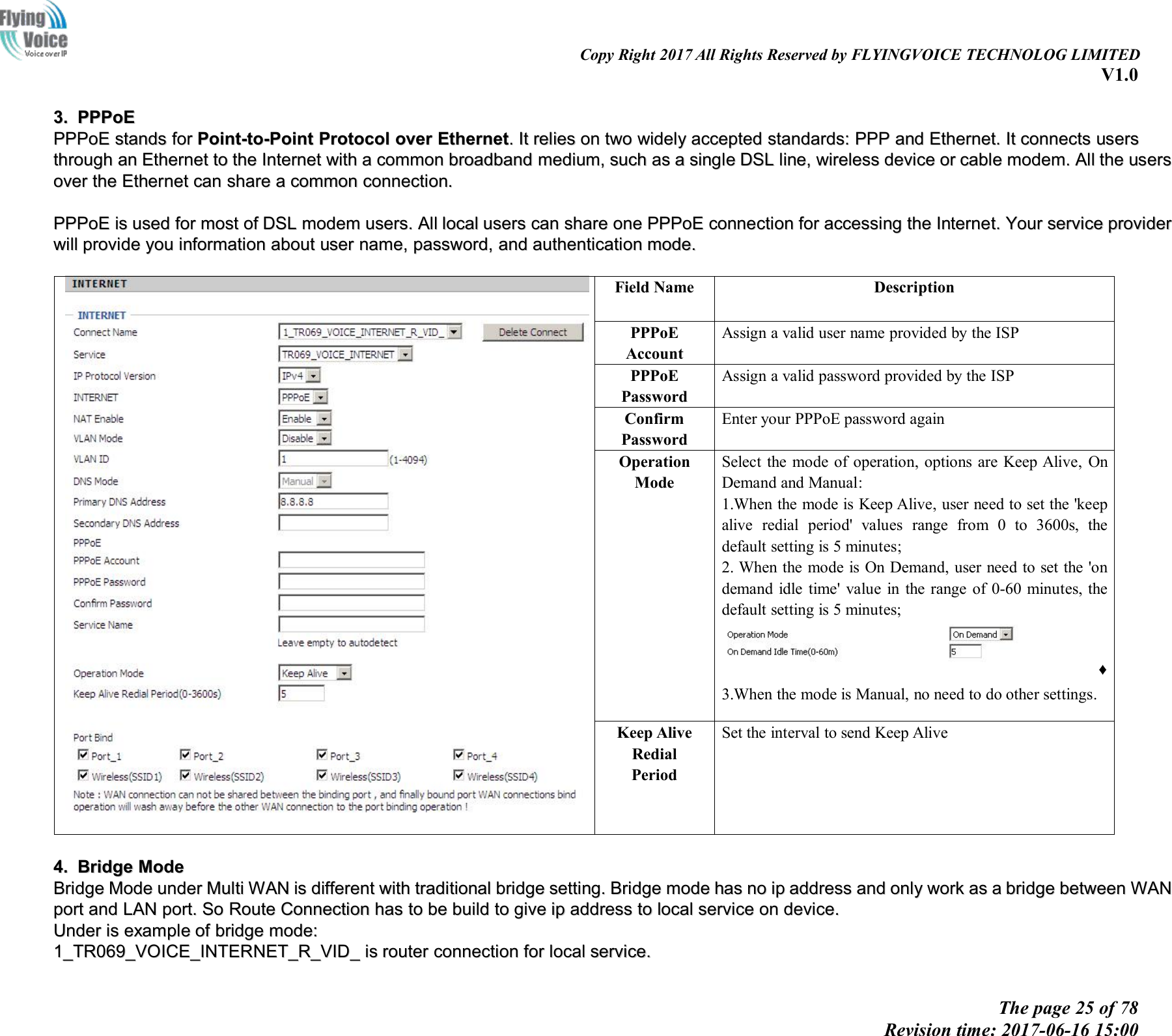 Copy Right 2017 All Rights Reserved by FLYINGVOICE TECHNOLOG LIMITEDV1.0The page 25 of 78Revision time: 2017-06-16 15:003.3. PPPoEPPPoEPPPoEPPPoE standsstands forfor Point-to-PointPoint-to-Point ProtocolProtocol overover EthernetEthernet..ItIt reliesrelies onon twotwo widelywidely acceptedaccepted standards:standards: PPPPPP andand Ethernet.Ethernet. ItIt connectsconnects usersusersthroughthrough anan EthernetEthernet toto thethe InternetInternet withwith aacommoncommon broadbandbroadband medium,medium, suchsuch asas aasinglesingle DSLDSL line,line, wirelesswireless devicedevice oror cablecable modem.modem. AllAll thethe usersusersoverover thethe EthernetEthernet cancan shareshare aacommoncommon connection.connection.PPPoEPPPoE isis usedused forfor mostmost ofof DSLDSL modemmodem users.users. AllAll locallocal usersusers cancan shareshare oneone PPPoEPPPoE connectionconnection forfor accessingaccessing thethe Internet.Internet. YourYour serviceservice providerproviderwillwill provideprovide youyou informationinformation aboutabout useruser name,name, password,password, andand authenticationauthentication mode.mode.Field NameDescriptionPPPoEAccountAssign a valid user name provided by the ISPPPPoEPasswordAssign a valid password provided by the ISPConfirmPasswordEnter your PPPoE password againOperationModeSelect the mode of operation, options are Keep Alive, OnDemand and Manual:1.When the mode is Keep Alive, user need to set the 'keepalive redial period' values range from 0 to 3600s, thedefault setting is 5 minutes;2. When the mode is On Demand, user need to set the 'ondemand idle time' value in the range of 0-60 minutes, thedefault setting is 5 minutes;&diams;3.When the mode is Manual, no need to do other settings.Keep AliveRedialPeriodSet the interval to send Keep Alive4.4. BridgeBridge ModeModeBridgeBridge ModeMode underunder MultiMulti WANWAN isis differentdifferent withwith traditionaltraditional bridgebridge setting.setting. BridgeBridge modemode hashas nono ipip addressaddress andand onlyonly workwork asas aabridgebridge betweenbetween WANWANportport andand LANLAN port.port. SoSo RouteRoute ConnectionConnection hashas toto bebe buildbuild toto givegive ipip addressaddress toto locallocal serviceservice onon device.device.UnderUnder isis exampleexample ofof bridgebridge mode:mode:1_TR069_VOICE_INTERNET_R_VID_1_TR069_VOICE_INTERNET_R_VID_ isis routerrouter connectionconnection forfor locallocal service.service.