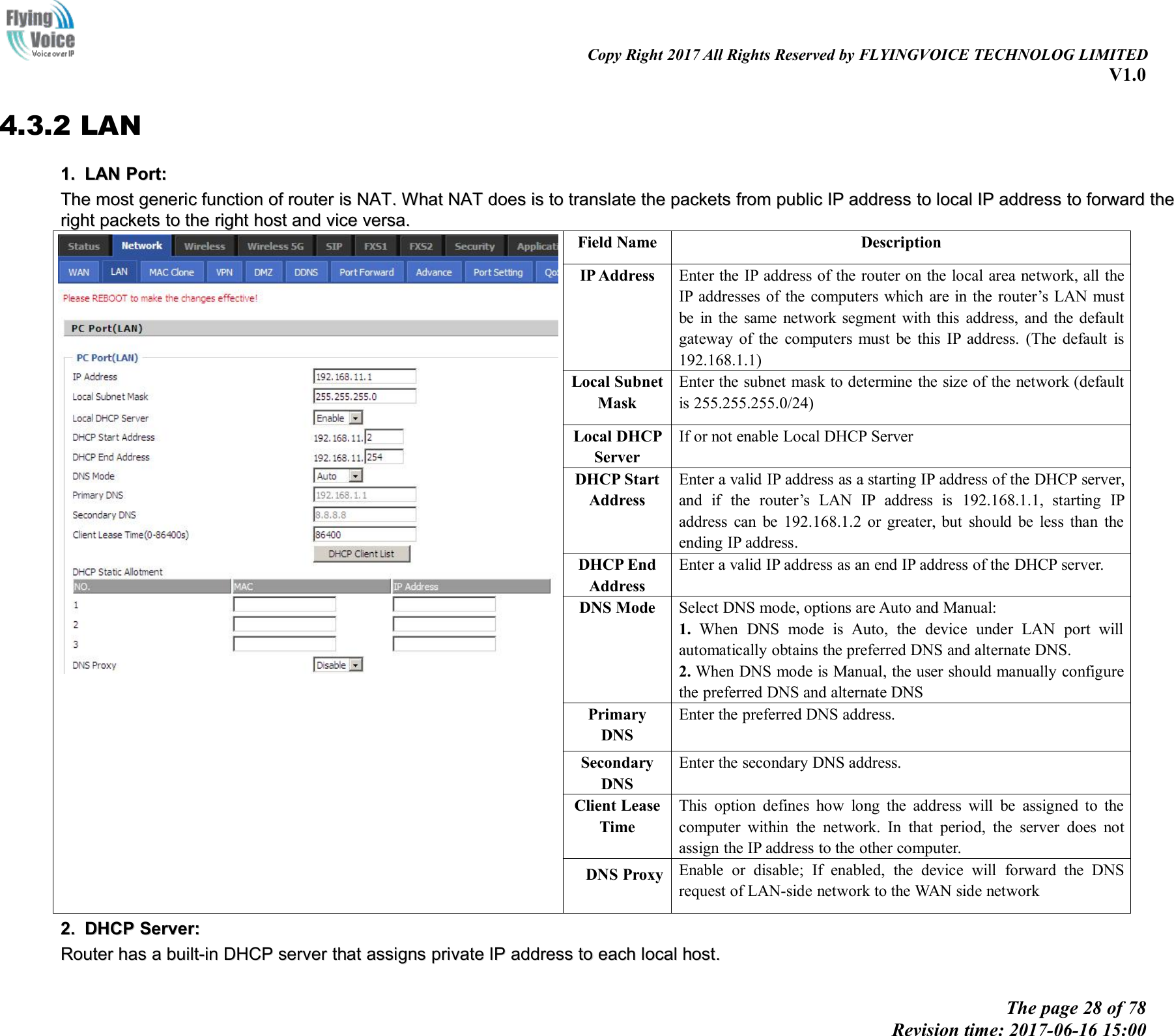 Copy Right 2017 All Rights Reserved by FLYINGVOICE TECHNOLOG LIMITEDV1.0The page 28 of 78Revision time: 2017-06-16 15:004.3.2 LAN1.1. LANLAN Port:Port:TheThe mostmost genericgeneric functionfunction ofof routerrouter isis NATNAT..WhatWhat NATNAT doesdoes isis toto translatetranslate thethe packetspackets fromfrom publicpublic IPIP addressaddress toto locallocal IPIP addressaddress toto forwardforward thetherightright packetspackets toto thethe rightright hosthost andand vicevice versa.versa.Field NameDescriptionIP AddressEnter the IP address of the router on the local area network, all theIP addresses of the computers which are in the router&rsquo;s LAN mustbe in the same network segment with this address, and the defaultgateway of the computers must be this IP address. (The default is192.168.1.1)Local SubnetMaskEnter the subnet mask to determine the size of the network (defaultis 255.255.255.0/24)Local DHCPServerIf or not enable Local DHCP ServerDHCP StartAddressEnter a valid IP address as a starting IP address of the DHCP server,and if the router&rsquo;s LAN IP address is 192.168.1.1, starting IPaddress can be 192.168.1.2 or greater, but should be less than theending IP address.DHCP EndAddressEnter a valid IP address as an end IP address of the DHCP server.DNS ModeSelect DNS mode, options are Auto and Manual:1. When DNS mode is Auto, the device under LAN port willautomatically obtains the preferred DNS and alternate DNS.2. When DNS mode is Manual, the user should manually configurethe preferred DNS and alternate DNSPrimaryDNSEnter the preferred DNS address.SecondaryDNSEnter the secondary DNS address.Client LeaseTimeThis option defines how long the address will be assigned to thecomputer within the network. In that period, the server does notassign the IP address to the other computer.DNS ProxyEnable or disable; If enabled, the device will forward the DNSrequest of LAN-side network to the WAN side network2.2. DHCPDHCP Server:Server:RouterRouter hashas aabuilt-inbuilt-in DHCPDHCP serverserver thatthat assignsassigns privateprivate IPIP addressaddress toto eacheach locallocal host.host.
