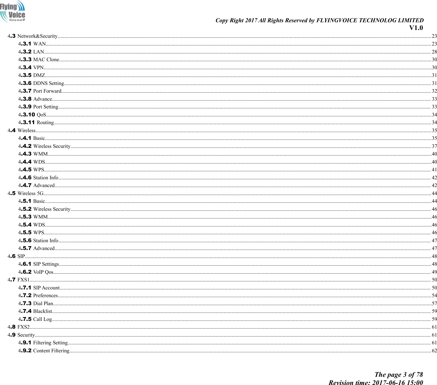Copy Right 2017 All Rights Reserved by FLYINGVOICE TECHNOLOG LIMITEDV1.0The page 3 of 78Revision time: 2017-06-16 15:004.3 Network&amp;Security............................................................................................................................................................................................................................................................................................. 234.3.1 WAN...................................................................................................................................................................................................................................................................................................... 234.3.2 LAN....................................................................................................................................................................................................................................................................................................... 284.3.3 MAC Clone............................................................................................................................................................................................................................................................................................304.3.4 VPN........................................................................................................................................................................................................................................................................................................304.3.5 DMZ.......................................................................................................................................................................................................................................................................................................314.3.6 DDNS Setting........................................................................................................................................................................................................................................................................................ 314.3.7 Port Forward.......................................................................................................................................................................................................................................................................................... 324.3.8 Advance................................................................................................................................................................................................................................................................................................. 334.3.9 Port Setting............................................................................................................................................................................................................................................................................................ 334.3.10 QoS......................................................................................................................................................................................................................................................................................................344.3.11 Routing................................................................................................................................................................................................................................................................................................344.4 Wireless..............................................................................................................................................................................................................................................................................................................354.4.1 Basic.......................................................................................................................................................................................................................................................................................................354.4.2 Wireless Security................................................................................................................................................................................................................................................................................... 374.4.3 WMM.....................................................................................................................................................................................................................................................................................................404.4.4 WDS.......................................................................................................................................................................................................................................................................................................404.4.5 WPS....................................................................................................................................................................................................................................................................................................... 414.4.6 Station Info............................................................................................................................................................................................................................................................................................ 424.4.7 Advanced............................................................................................................................................................................................................................................................................................... 424.5 Wireless 5G........................................................................................................................................................................................................................................................................................................444.5.1 Basic.......................................................................................................................................................................................................................................................................................................444.5.2 Wireless Security................................................................................................................................................................................................................................................................................... 464.5.3 WMM.....................................................................................................................................................................................................................................................................................................464.5.4 WDS.......................................................................................................................................................................................................................................................................................................464.5.5 WPS....................................................................................................................................................................................................................................................................................................... 464.5.6 Station Info............................................................................................................................................................................................................................................................................................ 474.5.7 Advanced............................................................................................................................................................................................................................................................................................... 474.6 SIP......................................................................................................................................................................................................................................................................................................................484.6.1 SIP Settings............................................................................................................................................................................................................................................................................................ 484.6.2 VoIP Qos................................................................................................................................................................................................................................................................................................ 494.7 FXS1.................................................................................................................................................................................................................................................................................................................. 504.7.1 SIP Account........................................................................................................................................................................................................................................................................................... 504.7.2 Preferences.............................................................................................................................................................................................................................................................................................544.7.3 Dial Plan.................................................................................................................................................................................................................................................................................................574.7.4 Blacklist................................................................................................................................................................................................................................................................................................. 594.7.5 Call Log................................................................................................................................................................................................................................................................................................. 594.8 FXS2.................................................................................................................................................................................................................................................................................................................. 614.9 Security.............................................................................................................................................................................................................................................................................................................. 614.9.1 Filtering Setting..................................................................................................................................................................................................................................................................................... 614.9.2 Content Filtering....................................................................................................................................................................................................................................................................................62