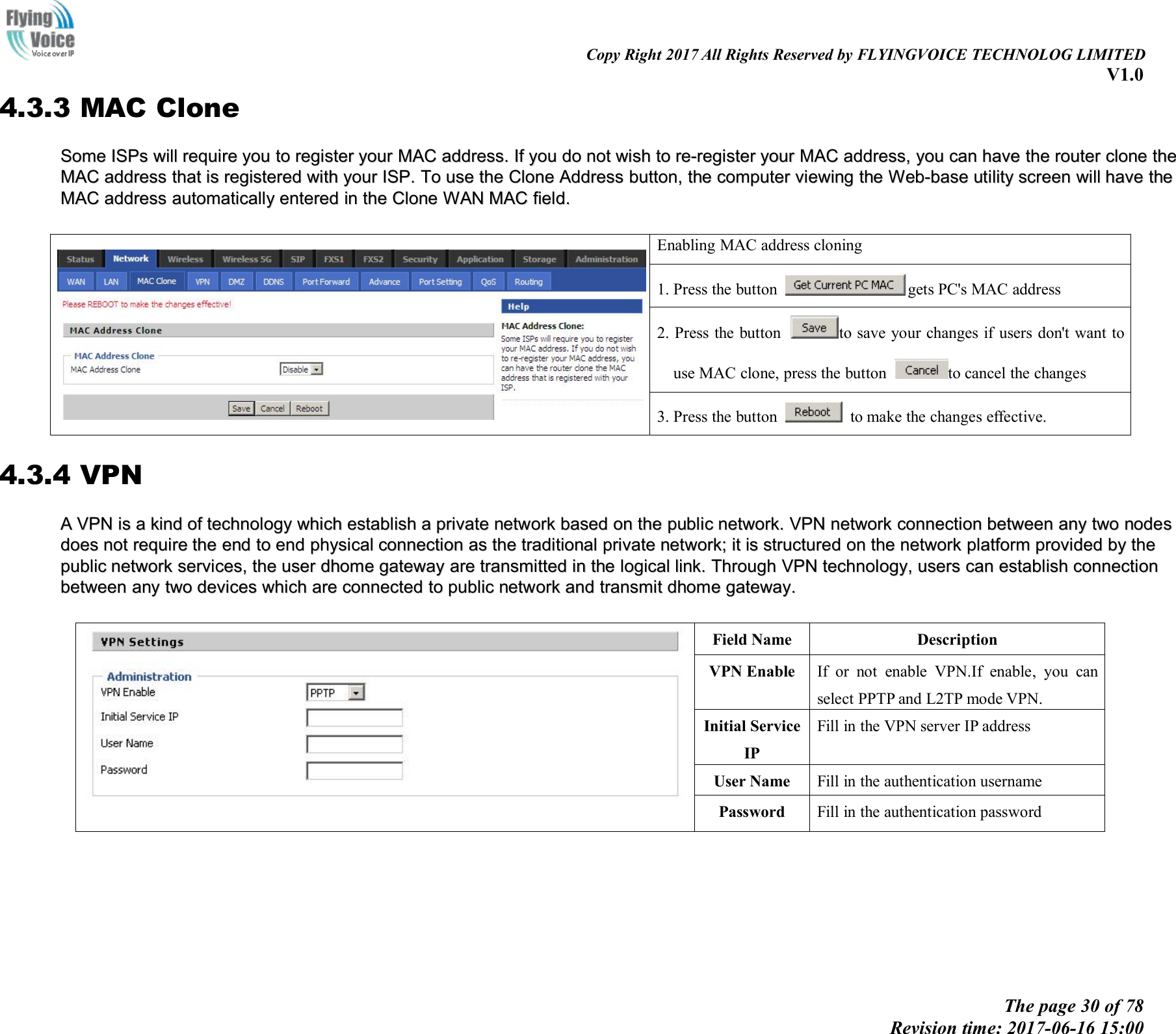Copy Right 2017 All Rights Reserved by FLYINGVOICE TECHNOLOG LIMITEDV1.0The page 30 of 78Revision time: 2017-06-16 15:004.3.3 MAC CloneSomeSome ISPsISPs willwill requirerequire youyou toto registerregister youryour MACMAC address.address. IfIf youyou dodo notnot wishwish toto re-registerre-register youryour MACMAC address,address, youyou cancan havehave thethe routerrouter cloneclone thetheMACMAC addressaddress thatthat isis registeredregistered withwith youryour ISP.ISP. ToTo useuse thethe CloneClone AddressAddress button,button, thethe computercomputer viewingviewing thethe Web-baseWeb-base utilityutility screenscreen willwill havehave thetheMACMAC addressaddress automaticallyautomatically enteredentered inin thethe CloneClone WANWAN MACMAC field.field.Enabling MAC address cloning1. Press the button gets PC's MAC address2. Press the button to save your changes if users don't want touse MAC clone, press the button to cancel the changes3. Press the button to make the changes effective.4.3.4 VPNAAVPNVPN isis aakindkind ofof technologytechnology whichwhich establishestablish aaprivateprivate networknetwork basedbased onon thethe publicpublic network.network. VPNVPN networknetwork connectionconnection betweenbetween anyany twotwo nodesnodesdoesdoes notnot requirerequire thethe endend toto endend physicalphysical connectionconnection asas thethe traditionaltraditional privateprivate network;network; itit isis structurestructureddonon thethe networknetwork platformplatform providedprovided byby thethepublicpublic networknetwork services,services, thethe useruser ddhomehome gatewaygateway areare transmittedtransmitted inin thethe logicallogical link.link. ThroughThrough VPNVPN technology,technology, usersusers cancan establishestablish connectionconnectionbetweenbetween anyany twotwo devicesdevices whichwhich areare connectedconnected toto publicpublic networknetwork andand transmittransmit dhomedhome gateway.gateway.Field NameDescriptionVPN EnableIf or not enable VPN.If enable, you canselect PPTP and L2TP mode VPN.Initial ServiceIPFill in the VPN server IP addressUser NameFill in the authentication usernamePasswordFill in the authentication password