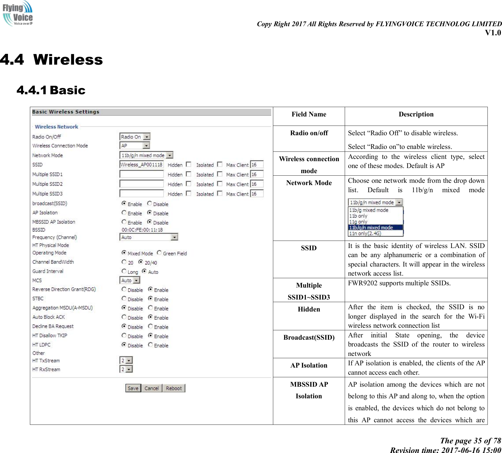 Copy Right 2017 All Rights Reserved by FLYINGVOICE TECHNOLOG LIMITEDV1.0The page 35 of 78Revision time: 2017-06-16 15:004.4 Wireless4.4.1 BasicField NameDescriptionRadio on/offSelect &ldquo;Radio Off&rdquo; to disable wireless.Select &ldquo;Radio on&rdquo;to enable wireless.Wireless connectionmodeAccording to the wireless client type, selectone of these modes. Default is APNetwork ModeChoose one network mode from the drop downlist. Default is 11b/g/n mixed modeSSIDIt is the basic identity of wireless LAN. SSIDcan be any alphanumeric or a combination ofspecial characters. It will appear in the wirelessnetwork access list.MultipleSSID1~SSID3FWR9202 supports multiple SSIDs.HiddenAfter the item is checked, the SSID is nolonger displayed in the search for the Wi-Fiwireless network connection listBroadcast(SSID)After initial State opening, the devicebroadcasts the SSID of the router to wirelessnetworkAP IsolationIf AP isolation is enabled, the clients of the APcannot access each other.MBSSID APIsolationAP isolation among the devices which are notbelong to this AP and along to, when the optionis enabled, the devices which do not belong tothis AP cannot access the devices which are
