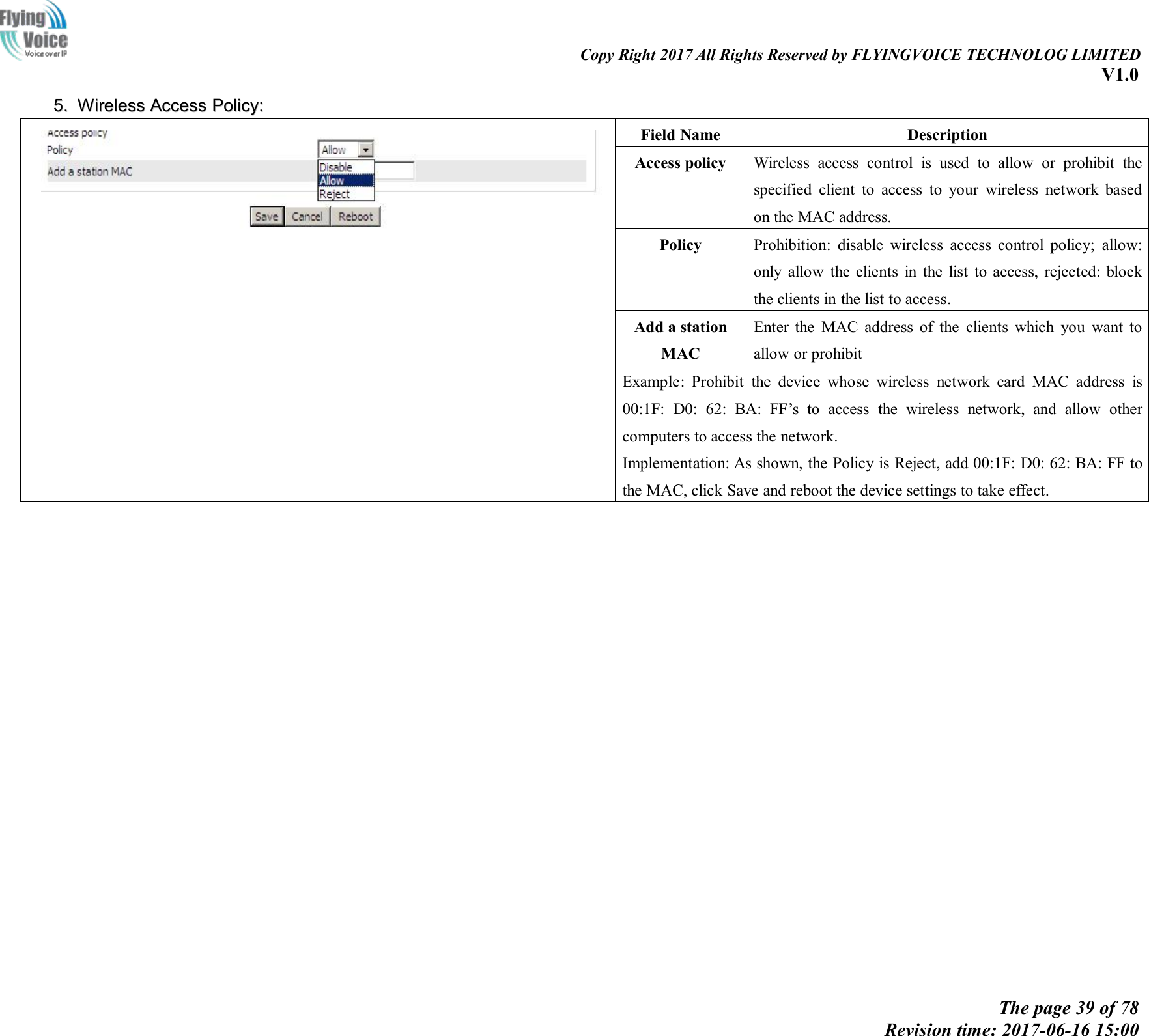 Copy Right 2017 All Rights Reserved by FLYINGVOICE TECHNOLOG LIMITEDV1.0The page 39 of 78Revision time: 2017-06-16 15:005.5. WirelessWireless AccessAccess Policy:Policy:Field NameDescriptionAccess policyWireless access control is used to allow or prohibit thespecified client to access to your wireless network basedon the MAC address.PolicyProhibition: disable wireless access control policy; allow:only allow the clients in the list to access, rejected: blockthe clients in the list to access.Add a stationMACEnter the MAC address of the clients which you want toallow or prohibitExample: Prohibit the device whose wireless network card MAC address is00:1F: D0: 62: BA: FF&rsquo;s to access the wireless network, and allow othercomputers to access the network.Implementation: As shown, the Policy is Reject, add 00:1F: D0: 62: BA: FF tothe MAC, click Save and reboot the device settings to take effect.