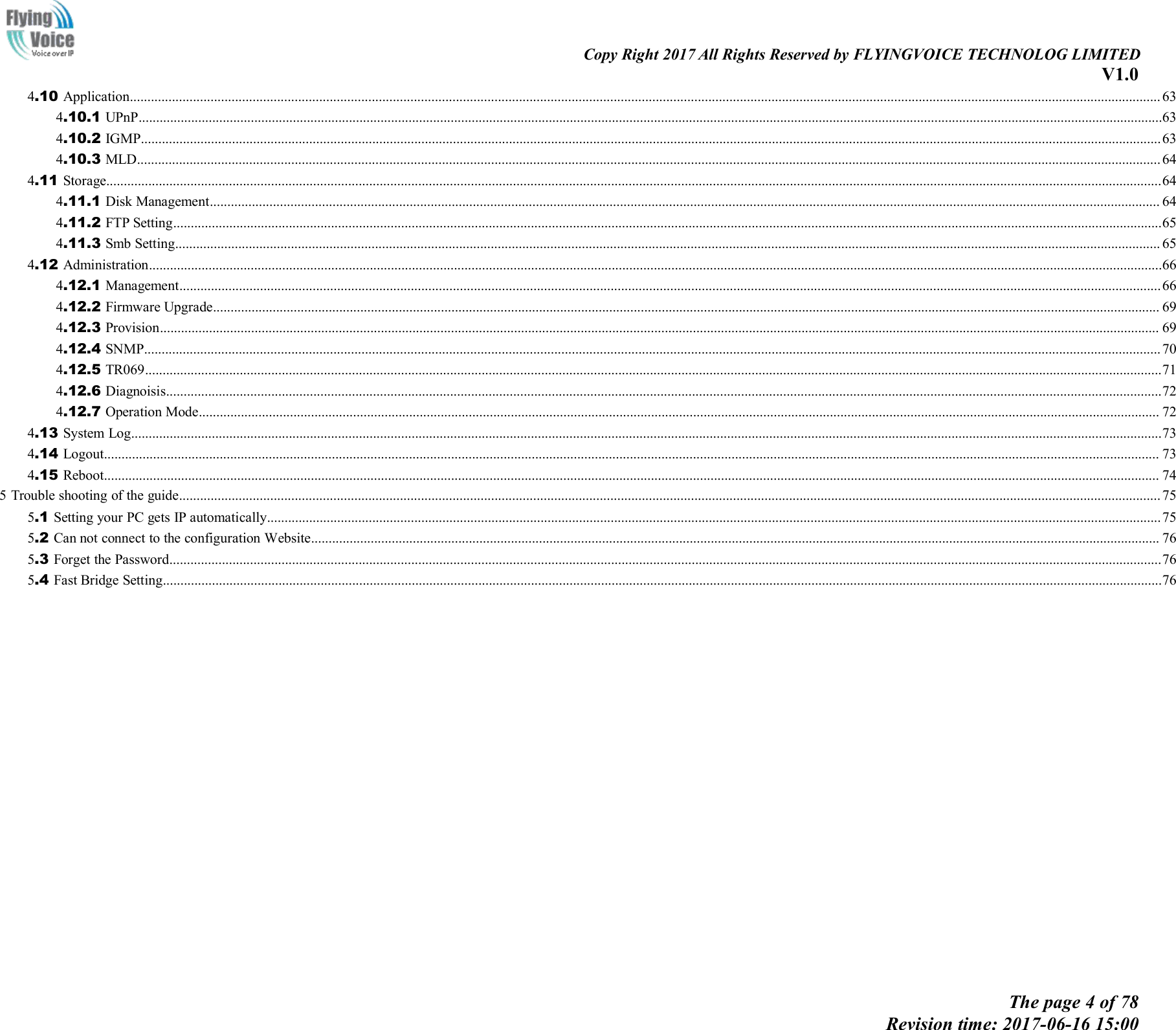 Copy Right 2017 All Rights Reserved by FLYINGVOICE TECHNOLOG LIMITEDV1.0The page 4 of 78Revision time: 2017-06-16 15:004.10 Application...................................................................................................................................................................................................................................................................................................... 634.10.1 UPnP....................................................................................................................................................................................................................................................................................................634.10.2 IGMP...................................................................................................................................................................................................................................................................................................634.10.3 MLD.................................................................................................................................................................................................................................................................................................... 644.11 Storage.............................................................................................................................................................................................................................................................................................................644.11.1 Disk Management............................................................................................................................................................................................................................................................................... 644.11.2 FTP Setting..........................................................................................................................................................................................................................................................................................654.11.3 Smb Setting......................................................................................................................................................................................................................................................................................... 654.12 Administration.................................................................................................................................................................................................................................................................................................664.12.1 Management........................................................................................................................................................................................................................................................................................664.12.2 Firmware Upgrade.............................................................................................................................................................................................................................................................................. 694.12.3 Provision............................................................................................................................................................................................................................................................................................. 694.12.4 SNMP.................................................................................................................................................................................................................................................................................................. 704.12.5 TR069..................................................................................................................................................................................................................................................................................................714.12.6 Diagnoisis............................................................................................................................................................................................................................................................................................724.12.7 Operation Mode.................................................................................................................................................................................................................................................................................. 724.13 System Log......................................................................................................................................................................................................................................................................................................734.14 Logout............................................................................................................................................................................................................................................................................................................. 734.15 Reboot............................................................................................................................................................................................................................................................................................................. 745 Trouble shooting of the guide........................................................................................................................................................................................................................................................................................ 755.1 Setting your PC gets IP automatically...............................................................................................................................................................................................................................................................755.2 Can not connect to the configuration Website.................................................................................................................................................................................................................................................. 765.3 Forget the Password...........................................................................................................................................................................................................................................................................................765.4 Fast Bridge Setting.............................................................................................................................................................................................................................................................................................76