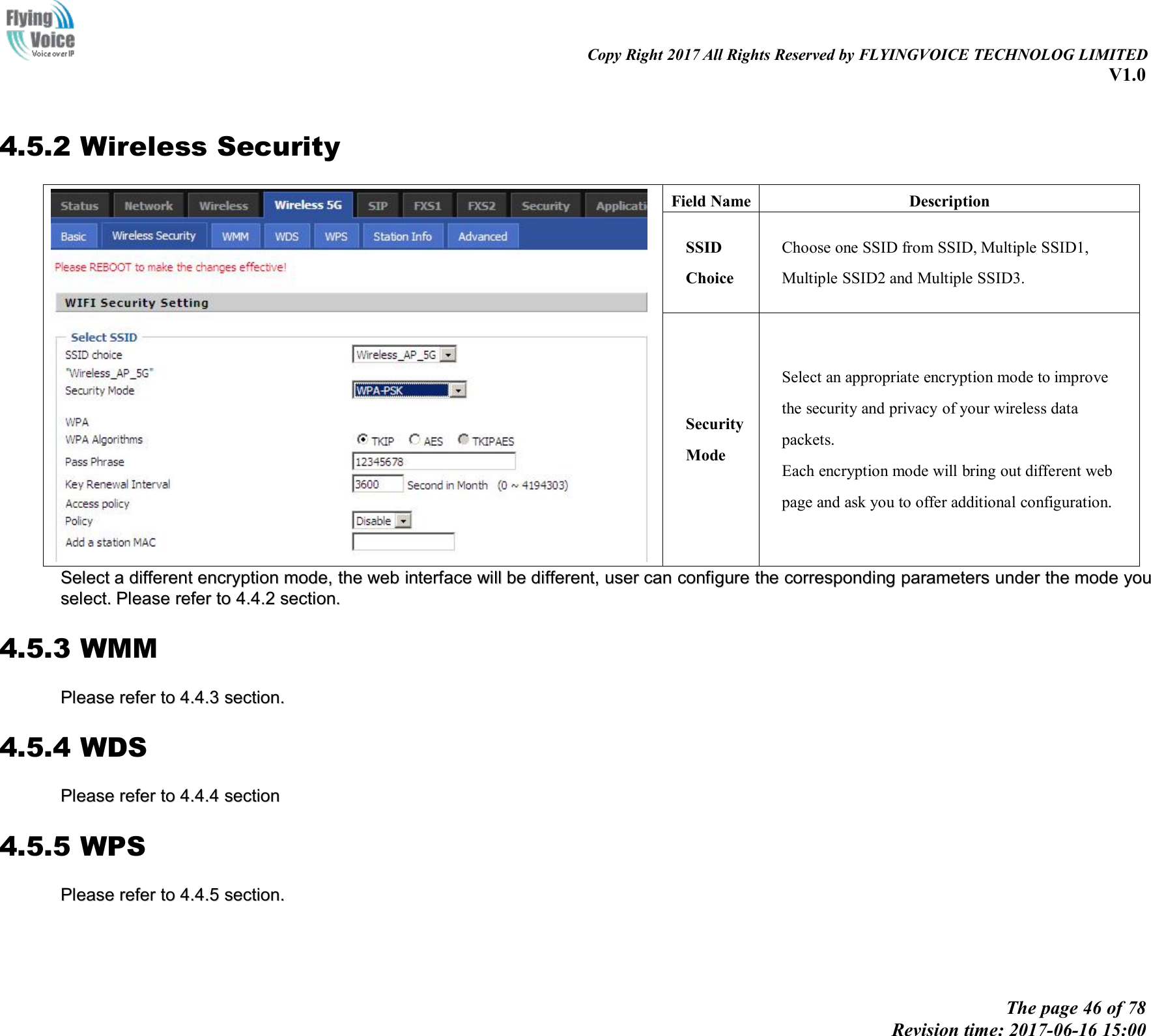 Copy Right 2017 All Rights Reserved by FLYINGVOICE TECHNOLOG LIMITEDV1.0The page 46 of 78Revision time: 2017-06-16 15:004.5.2 Wireless SecurityField NameDescriptionSSIDChoiceChoose one SSID from SSID, Multiple SSID1,Multiple SSID2 and Multiple SSID3.SecurityModeSelect an appropriate encryption mode to improvethe security and privacy of your wireless datapackets.Each encryption mode will bring out different webpage and ask you to offer additional configuration.SSelectelect aadifferentdifferent encryptionencryption mode,mode, thethe webweb interfaceinterface willwill bebe different,different, useruser cancan configureconfigure thethe correspondingcorresponding parametersparameters underunder thethe modemode youyouselect.select. PleasePlease referrefer toto 4.4.24.4.2 section.section.4.5.3 WMMPleasePlease referrefer toto 4.4.34.4.3 section.section.4.5.4 WDSPleasePlease referrefer toto 4.4.44.4.4 sectionsection4.5.5 WPSPleasePlease referrefer toto 4.4.54.4.5 section.section.