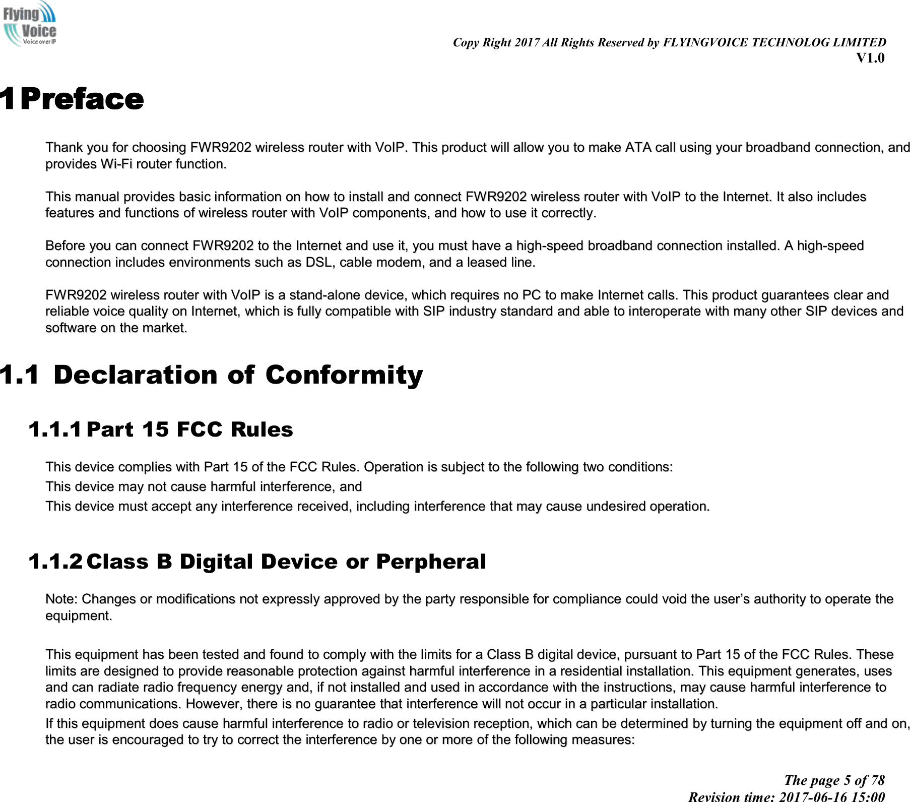 Copy Right 2017 All Rights Reserved by FLYINGVOICE TECHNOLOG LIMITEDV1.0The page 5 of 78Revision time: 2017-06-16 15:001PrefaceThankThank youyou forfor choosingchoosing FWR9202FWR9202 wirelesswireless routerrouter withwith VoIP.VoIP. ThisThis productproduct willwill allowallow youyou toto makemake ATAATA callcall usingusing youryour broadbandbroadband connection,connection, andandprovidesprovides Wi-FiWi-Fi routerrouter function.function.ThisThis manualmanual providesprovides basicbasic informationinformation onon howhow toto installinstall andand connectconnect FWR9202FWR9202 wirelesswireless routerrouter withwith VoIPVoIP toto thethe Internet.Internet. ItIt alsoalso includesincludesfeaturesfeatures andand functionsfunctions ofof wirelesswireless routerrouter withwith VoIPVoIP components,components, andand howhow toto useuse itit correctly.correctly.BeforeBefore youyou cancan connectconnect FWR9202FWR9202 toto thethe InternetInternet andand useuse it,it, youyou mustmust havehave aahigh-speedhigh-speed broadbandbroadband connectionconnection installed.installed. AAhigh-speedhigh-speedconnectionconnection includesincludes environmentsenvironments suchsuch asas DSL,DSL, cablecable modem,modem, andand aaleasedleased line.line.FWR9202FWR9202 wirelesswireless routerrouter withwith VoIPVoIP isis aastand-alonestand-alone device,device, whichwhich requiresrequires nono PCPC toto makemake InternetInternet calls.calls. ThisThis productproduct guaranteesguarantees clearclear andandreliablereliable voicevoice qualityquality onon Internet,Internet, whichwhich isis fullyfully compatiblecompatible withwith SIPSIP industryindustry standardstandard andand ableable toto interoperateinteroperate withwith manymany otherother SIPSIP devicesdevices andandsoftwaresoftware onon thethe market.market.1.1 Declaration of Conformity1.1.1 Part 15 FCC RulesThisThis devicedevice compliescomplies withwith PartPart 1515 ofof thethe FCCFCC Rules.Rules. OperationOperation isis subjectsubject toto thethe followingfollowing twotwo conditions:conditions:TThishis devicedevice maymay notnot causecause harmfulharmful interference,interference, andandThisThis devicedevice mustmust acceptaccept anyany interferenceinterference received,received, includingincluding interferenceinterference thatthat maymay causecause undesiredundesired operation.operation.1.1.2 Class B Digital Device or PerpheralNote:Note: CChangeshanges oror modificationsmodifications notnot expresslyexpressly approvedapproved byby thethe partyparty responsibleresponsible forfor compliancecompliance couldcould voidvoid thethe useruser&rsquo;&rsquo;ssauthorityauthority toto operateoperate thetheequipment.equipment.ThisThis equipmentequipment hashas beenbeen testedtested andand foundfound toto complycomply withwith thethe limitslimits forfor aaClassClass BBdigitaldigital device,device, pursuantpursuant toto PartPart 1515 ofof thethe FCCFCC Rules.Rules. TheseTheselimitslimits areare designeddesigned toto provideprovide reasonablereasonable protectionprotection againstagainst harmfulharmful interferenceinterference inin aaresidentialresidential installation.installation. ThisThis equipmentequipment generates,generates, usesusesandand cancan radiateradiate radioradio frequencyfrequency energyenergy and,and, ifif notnot installedinstalled andand usedused inin accordanceaccordance withwith thethe instructions,instructions, maymay causecause harmfulharmful interferenceinterference totoradioradio communications.communications. However,However, therethere isis nono guaranteeguarantee thatthat interferenceinterference willwill notnot occuroccur inin aaparticularparticular installation.installation.IfIf thisthis equipmentequipment doesdoes causecause harmfulharmful interferenceinterference toto radioradio oror televisiontelevision reception,reception, whichwhich cancan bebe determineddetermined byby turningturning thethe equipmentequipment offoff andand on,on,thethe useruser isis encouragedencouraged toto trytry toto correctcorrect thethe interferenceinterference byby oneone oror moremore ofof thethe followingfollowing measures:measures: