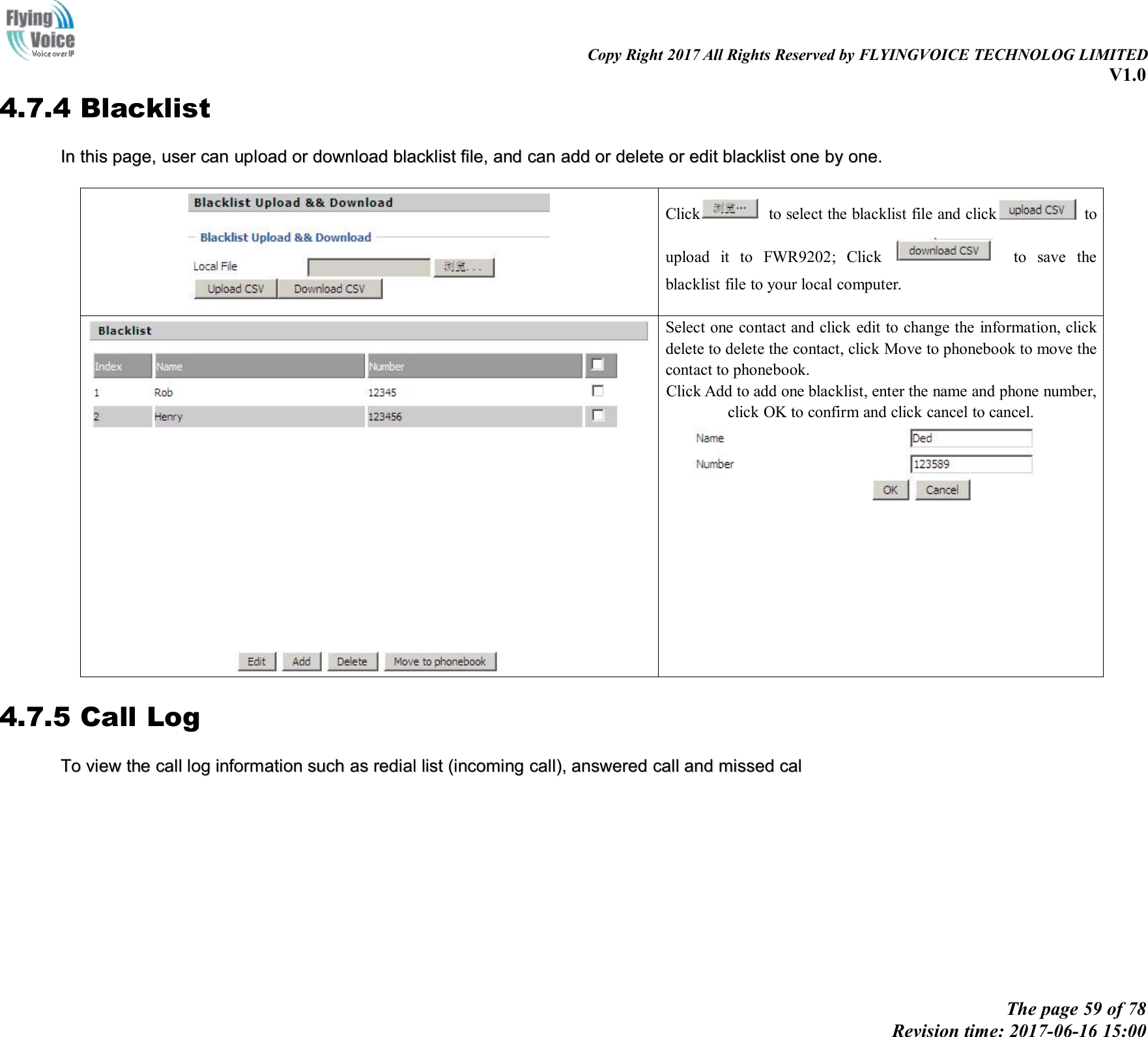 Copy Right 2017 All Rights Reserved by FLYINGVOICE TECHNOLOG LIMITEDV1.0The page 59 of 78Revision time: 2017-06-16 15:004.7.4 BlacklistInIn thisthis page,page, useruser cancan uploadupload oror downloaddownload blacklistblacklist file,file, andand cancan addadd oror deletedelete oror editedit blacklistblacklist oneone byby one.one.Click to select the blacklist file and click toupload it to FWR9202; Click to save theblacklist file to your local computer.Select one contact and click edit to change the information, clickdelete to delete the contact, click Move to phonebook to move thecontact to phonebook.Click Add to add one blacklist, enter the name and phone number,click OK to confirm and click cancel to cancel.4.7.5 Call LogToTo viewview thethe callcall loglog informationinformation suchsuch asas redialredial listlist (incoming(incoming call),call), answeredanswered callcall andand missedmissed calcal
