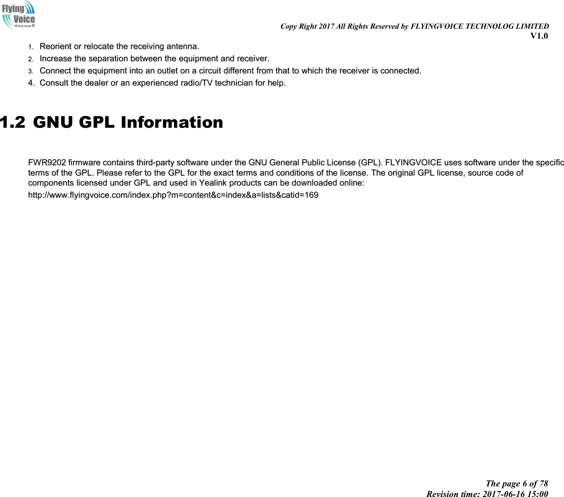 Copy Right 2017 All Rights Reserved by FLYINGVOICE TECHNOLOG LIMITEDV1.0The page 6 of 78Revision time: 2017-06-16 15:001.1. ReorientReorient oror relocaterelocate thethe receivingreceiving antenna.antenna.2.2. IncreaseIncrease thethe separationseparation betweenbetween thethe equipmentequipment andand receiver.receiver.3.3. ConnectConnect thethe equipmentequipment intointo anan outletoutlet onon aacircuitcircuit differentdifferent fromfrom thatthat toto whichwhich thethe receiverreceiver isis connected.connected.4.4. ConsultConsult thethe dealerdealer oror anan experiencedexperienced radio/TVradio/TV techniciantechnician forfor help.help.1.2 GNU GPL InformationFWR9202FWR9202 firmwarefirmware containscontains third-partythird-party softwaresoftware underunder thethe GNUGNU GeneralGeneral PublicPublic LicenseLicense (GPL).(GPL). FLYINGVOICEFLYINGVOICE usesuses softwaresoftware underunder thethe specificspecifictermsterms ofof thethe GPL.GPL. PleasePlease referrefer toto thethe GPLGPL forfor thethe exactexact termsterms andand conditionsconditions ofof thethe license.license. TheThe originaloriginal GPLGPL license,license, sourcesource codecode ofofcomponentscomponents licensedlicensed underunder GPLGPL andand usedused inin YealinkYealink productsproducts cancan bebe downloadeddownloaded online:online:http://www.flyingvoice.com/index.php?m=content&amp;c=index&amp;a=lists&amp;catid=169http://www.flyingvoice.com/index.php?m=content&amp;c=index&amp;a=lists&amp;catid=169